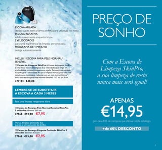 9
ቤ Escova de Recarga Limpeza Profunda SkinPro 2
unidades diâmetro 3,65 cm.
27969 €13,00 €7,95
ባ Escova de Recarga Pele Normal/Sensível SkinPro
2 unidades diâmetro 3,65 cm.
27968 €13,00 €7,95
ESCOVA AFILADA
cerdas suaves com a forma perfeita para utilização no rosto.
ESCOVA ROTATIVA
esfolia suavemente enquanto limpa.
2VELOCIDADES
para uma experiência de limpeza personalizada.
PROGRAMA DE 1 MINUTO
desliga automaticamente
Para uma limpeza revigorante diária
Para a limpeza profunda dos
poros e um aumento do brilho
LEMBRE-SE DE SUBSTITUIR
A ESCOVAA CADA 3 MESES
ቢ Escova de Limpeza SkinPro A Escova de Limpeza SkinPro
é uma eﬁcaz escova de limpeza de 2 velocidades que limpa em
profundidade e massaja suavemente a pele. Remove mais sujidade,
maquilhagem e oleosidade do que a limpeza manual, para uma pele
visivelmente mais suave, radiante com um tom mais uniforme**
.
Inclui uma escova para Pele Normal/Sensível. 13,2 x 9 x 4,5 cm.
477193 €40,00
Com a Escova de
Limpeza SkinPro,
a sua limpeza de rosto
nunca mais será igual!
INCLUI 1 ESCOVA PARA PELE NORMAL/
SENSÍVEL
PREÇO DE
SONHO
+de 60% DESCONTO
APENAS
€14,95por cada €15 de compras que efetuar neste catálogo.
 