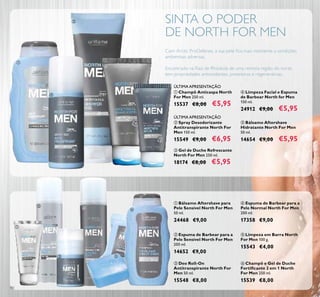 90
ቢ Champô Anticaspa North
For Men 250 ml.
15537 €8,00 €5,95
ባ Spray Desodorizante
Antitranspirante North For
Men 150 ml.
15549 €9,00 €6,95
SINTA O PODER
DE NORTH FOR MEN
Com Arctic ProDefense, a sua pele ﬁca mais resistente a condições
ambientais adversas.
Encontrado na Raiz de Rhodiola de uma remota região do norte,
tem propriedades antioxidantes, protetoras e regenerativas.
ባ Espuma de Barbear para a
Pele Sensível North For Men
200 ml.
14652 €9,00
ቧ Champô e Gel de Duche
Fortiﬁcante 2 em 1 North
For Men 250 ml.
15539 €8,00
ቦ Limpeza em Barra North
For Men 100 g.
15543 €4,00
ቤ Deo Roll-On
Antitranspirante North For
Men 50 ml.
15548 €8,00
ብ Espuma de Barbear para a
Pele Normal North For Men
200 ml.
17358 €9,00
ቢ Bálsamo Aftershave para
Pele Sensível North For Men
50 ml.
24468 €9,00
ቢ
ባ
ቤ
ብ
ቦ
ቧ
ብ Limpeza Facial e Espuma
de Barbear North for Men
150 ml.
24912 €9,00 €5,95
ቦ Bálsamo Aftershave
Hidratante North For Men
50 ml.
14654 €9,00 €5,95
ቤ Gel de Duche Refrescante
North For Men 250 ml.
18174 €8,00 €5,95
ቢ
ባ
ብ
ቤ
ቦ
ÚLTIMA APRESENTAÇÃO
ÚLTIMA APRESENTAÇÃO
 