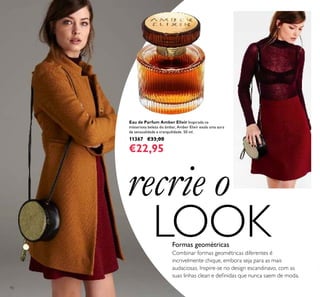 92
Combinar formas geométricas diferentes é
incrivelmente chique, embora seja para as mais
audaciosas. Inspire-se no design escandinavo, com as
suas linhas clean e deﬁnidas que nunca saem de moda.
Formas geométricas
Eau de Parfum Amber Elixir Inspirada na
misteriosa beleza do âmbar, Amber Elixir exala uma aura
de sensualidade e tranquilidade. 50 ml.
11367 €33,00
€22,95
recrie o
LOOK
 