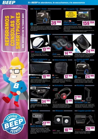En BEEP te atendemos, te escuchamos y te asesoramos

                                                             Maletín + Ratón                                                                         Navegador GPS
                                                                                                                                                        GRATIS




SMARTPHONES
                                                                                                                                                       3 años de




              MÁS SERVICIOS EN TU TIENDA BEEP.
                                                                                                                                                    actualizaciones
 CONSOLAS Y
 REPARAMOS
                                                                                                                                                       de mapas*




                                                            HP5393                                          39’99€
                                                   - Mochila para portátiles de hasta 17,3”, compartimentos internos acolchados
                                                                                                                                            START 25 5”WE
                                                                                                                                            EUROPA 22 PAISES TOM234                                   159’95€
                                                                                                                                            - Pantalla panorámica de 5” (13 cm) - Indicación de carriles en carretera,
                                                   - Ratón óptico de alta precisión con un nivel óptimo de control y exactitud, dispone     indicación de calles y carreteras por voz, conectar y listo, alerta por radar de
                                                   de una rueda de desplazamiento rápida y de un diseño cómodo, no necesita                 tráfico, IQ Routes.
                                                   ningún controlador                                                                       *3 Años de Servicio de Actualización de Mapas por redención en los productos adquiridos entre
                                                                                                                                            el 1 de Noviembre 2012 y el 31 de Marzo de 2013. (Valorado en 49,95€)



                                                              Ratones inalámbricos
                                                                                                                        LOG795     LOG805     LOG808




                                                                                   13’50€                                                                                                                       24’99€
                                                                                                                                              14
                                                               Bluetrace NW502
                                                                                                                                                         ’90€                x4000 HP5548
                                                   - Receptor inalámbrico USB - Nano receptor                  M185 LOG795                                                   - Cómodo ratón con conexión inalámbrica avanzada
                                                   - Tecnología Bluetrace (lentes y sensor eco con                                                                           de 2.4 GHz y sensor láser de gran precisión que
                                                   luz azul)                                                   - Inalámbrico de fácil conexión - Nano receptor               funciona en la mayoría de las superficies

                                                       Teclado inalámbrico                                          Bolsa transporte                                                Maletín portátil
                                                       + ratón óptico                                                                                                               16 + ratón




                                                   MK220 LOG838                    19’90€
                                                   - Combo de teclado compacto y ratón, teclas
                                                                                                               16” TRU621                     12’99€
                                                                                                               - Para portátiles de hasta 16” - Compartimento
                                                                                                                                                                                       HP5086                  24’99€
                                                                                                                                                                            - Maletín HP de 40,6 cm (16”) - Incluye un ratón
                                                   estándar - Gran durabilidad de la batería y conexión        acolchado y extra para accesorios - Correa para el           óptico de 3 botones y una funda de transporte
                                                   inalámbrica de largo alcance - 2.4 GHz                      hombro ajustable - Impermeable                               acolchada para proteger el portátil mientras viaja


                                                       Regrabadora externa                                          Auriculares                                                     Micrófono
                                                                                                                   ENER108
                                                                                                                   ENER109
                                                                                                                   ENER110




                                                                                                                                                                              2’99€
                                                   Enau508 LIT162                34’90€
                                                   - Grabadora DVD Externo Doble capa - DVD-
                                                                                                                                                   9’99€                     NETSOUND™ 150 SOY98
                                                                                                                                                                             - Sistema de cancelación de ruido - Soporte estable
                                                                                                               - Auriculares estéreo DJ ajustables y flexibles 	
                                                   RAM/±R/±RW - 8x 8x 8x (DVD) - 24x 24x 24x                   - Proporcionan un sonido de gran calidad - Cómodo             - Ajuste total para mejor posición - Grabación de voz
                                                   (CD) - USB                                                  diseño gracias a las almohadillas para los oídos              - Videoconferencia - Entrenamiento con idiomas...


                                                        Webcam                                                         Altavoces                                                       Cargador portátil




                                                   Ceptor HD Video TRU632
                                                                                    17’99€
                                                   - Calidad del vídeo HD ready 720p (1.280 x 720)
                                                   - Fotografías de hasta 12 megapíxeles - Micrófono
                                                   incorporado - Lista para su uso inmediato con MSN/
                                                   Live Messenger, Skype, etc. - Con botón para la
                                                                                                                           NW556              10         ’99€                                   IN176           26’50€
                                                                                                                                                                             - 90w para uso como adaptador sustituto o
                                                   captura de fotos                                            - Altavoces 2.0 - Altavoces multimedia para PC                secundario - Diferentes clavijas incluidas
 