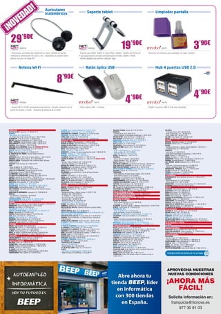 A D!                         Auriculares

                      D                                  inalámbricos                                                 Soporte tablet                                                                                        Limpiador pantalla


      O VE
¡N
  29’90€
                 NW576

  - Auriculares cómodos que optimizan la mayor calidad de sonido
                                                                                                                        NW584                                      19’90€
                                                                                                         - Soporte para iPad1, iPad2, el nuevo iPad y tablets - Diseño con forma de
                                                                                                                                                                                                                                      IN274

                                                                                                                                                                                                               - Solución de limpieza para pantallas sin dejar residuo
                                                                                                                                                                                                                                                                                        3’90€
  mediante la eliminación de ruido y eco - Ajustables en ambos lados,                                    V que proporciona una base compacta para e-books, tablets o iPads 	
  planos con giro de hasta 90º                                                                           - Diseño plegable que cabe en cualquier lugar



               Antena Wi-Fi                                                                                         Ratón óptico USB                                                                                        Hub 4 puertos USB 2.0


                                                                            8’90€
                 NW582                                                                                                           IN275                                     4        ’90€
                                                                                                                                                                                                                                      IN276
                                                                                                                                                                                                                                                                                        4’90€
  - Antena Wi-Fi 10 dBi ominidireccional interior - Simple conexión con el                               - Ratón óptico USB - 2 colores                                                                        - Añade 4 puertos USB 2.0 de alta velocidad
  punto de acceso y router - Aumenta la potencia de la señal




 ANDALUCÍA	                                                                  ILLESCAS. Avda. Castilla La Mancha, 5. T. 925 51 20 05                    MALGRAT DE MAR. Girona, 59. T. 93 761 00 91                                       VALENCIA.
ALCALÁ LA REAL. Figueras, 4. T. 953 58 70 10                                 MADRIDEJOS. -Corner- Sta. Ana, 14. T. 925 46 30 15                        MANRESA.                                                                          - Archiduque Carlos, 83. T. 96 378 79 54
ALMERÍA.                                                                     QUINTANAR DE LA ORDEN. Concepción, 15. T. 925 18 15 90                    - Carretera de Vic, 76. T. 93 877 22 79                                           - Avda. Constitución, 117. T. 96 366 60 51
- Blas Infante, 64. T. 950 22 94 15                                          TARANCÓN. Travesía Tejera, 5. T. 969 32 15 73                             - Ramon d’Iglesias, 2 (Zona Basses de Manresa). T. 93 877 09 02                   - Peris I Valero, 38. T. 96 333 11 85
- Dr. Gómez Ulla, 6 bajo (Junto a Correos). T. 950 71 05 83                  TOMELLOSO. Calvario, 34. T. 926 50 27 58                                  MOLINS DE REI. Verge del Pilar, 6. T. 93 668 21 76                                VILLENA. Gran Capitán, 24. T. 96 580 72 56
ALMUÑÉCAR. Avda. de la Cala, 6. T. 958 63 90 26                              VILLARUBIA DE LOS OJOS. Empedrada, 62. T. 926 897 366                     MOLLERUSSA. Avda. del Canal, 7. T. 973 60 33 64                                   XÀTIVA. La reina, 21. T. 96 228 14 12
BAILÉN. Plaza de la Constitución, 18. T. 953 67 61 20                         CASTILLA Y LEÓN	                                                         MONTBLANC. Muralla Sta. Tecla, 22. T. 977 86 33 18                                 EUSKADI	
BAZA - GRANADA. Enrique Enríquez, 4 bajo. T. 958 86 13 31                    ALBA DE TORMES. Plaza del Grano, 5. T. 923 37 04 86                       MÓRA D’EBRE. Dr. Peris, 6. T. 977 40 17 07                                        BASAURI. Menéndez y Pelayo, 11. T. 94 449 78 58
BENALMÁDENA. Ana Belén, 2 (Arroyo la Miel). T. 952 57 62 01                  ARANDA DE DUERO. Plaza San Antonio, 1. T. 947 50 90 92                    OLOT. Riudaura, 37. T. 972 275 393                                                BEASAIN. Esteban Lasa, 7. T. 943 88 21 84
CAZORLA. Jaime Cebrián, 4. T.953 72 00 56                                    ARENAS DE SAN PEDRO. Escalonilla, 9 local. T. 920 37 18 88                PALAFRUGELL. Mestre Sagrera, 61. T. 972 30 82 44                                  BILBAO.
CHICLANA DE LA FRONTERA. Ancha, 55. PRÓXIMA APERTURA                         ASTORGA. Santiago Crespo, 2-4. T. 987 61 71 58                            PINEDA DE MAR. Jaume I, 20. T. 93 762 62 62                                       - Heliodoro de la Torre, 4 -Deusto- (Frente al Batzoki). T. 94 474 51 11
CÓRDOBA. Camino de los Sastres, 10. T. 957 41 37 19                          ÁVILA. Paseo San Roque, 6. T. 920 21 42 99                                REUS.                                                                             - Licenciado Poza, 52. T. 944 422 242
DURCAL. Águila s/n. T. 958 78 07 25                                          BÉJAR. Libertad, 25. T. 923 40 31 15                                      - Avda. 11 de Setembre, 11. T. 977 33 19 47                                       DONOSTIA.
ÉCIJA. Ronda San Agustín, s/n. T. 95 590 51 37                               BENAVENTE. La Sinoga, 13 (Junto al parking de la mota). T. 980 63 87 23   - Avda. La Salle, 35. T. 977 75 28 87.                                            - José Arana, 4. T. 943 32 60 49
EL PUERTO DE STA. MARÍA. Carmen Campos Panisse, 4.                           BURGOS. Progreso, 17. T. 947 27 40 56                                     - Raval Sta. Anna, 41. T. 977 34 51 68                                            - Plaza Karlos Santa María, 2 (zona Igara). T. 943 31 65 15
T. 956 855 111                                                               GUARDO. Jorge Manrique,4. T. 979 85 33 37                                 RIPOLL. Montgrony, 8. T. 972 70 41 31                                             EIBAR. Estación, 1. T.943 20 62 77
GARRUCHA. Mayor, 250 (frente al Centro Médico). T. 950 13 30 59              LA BAÑEZA. Plaza Romero Robledo, 1. T. 987 64 13 69                       SABADELL.                                                                         ERMUA. Probaleku, 4. T. 943 17 90 49
GRANADA. Pedro Antonio Alarcón, 36. T. 958 25 39 39.                         LAGUNA DE DUERO. Pablo Picasso, 2. T. 983 18 10 18 NUEVA TIENDA           - Duran i Sors, 3 (Centro). T. 93 727 05 72                                       ERRENTERÍA. Bidasoa, 9 (Pza. de la Música). T. 943 34 41 24
HUERCAL-OVERA. Prolongación Avda. Guillermo Reina, 58 bajos.                 LEÓN.                                                                     - Ronda Zamenhof, 153. T. 93 726 28 28                                            GERNIKA. Fernando Abaunza,1. T. 946 27 04 36
T. 950 13 43 16                                                              - Carmen, 4 (Esq. Ordoño II, 20). T. 987 23 07 88                         SALOU. Salauris, 3. T. 877 01 70 21                                               LAS ARENAS - GETXO. Santa Ana, 5 B. T. 94 431 61 51
HUESCAR. Avda. Granada, 20. T. 958 74 26 67                                  - República Argentina, 14. T. 987 26 44 08                                SANT BOI DE LLOBREGAT. Lluís Pascual Roca, 42 baixos. T. 93 652 16 44             LEIOA.
JAÉN.                                                                        MEDINA DEL CAMPO. Plaza del Pan, 8. T. 983 81 17 19                       SANT CARLES DE LA RÀPITA. Dr. Ferran, 73. T. 977 74 31 84                         - Estarretxe, 5 (Entrada lparraguirre). T. 94 480 06 64
- Avda. de Madrid, 24. T. 953 27 69 76                                       PALENCIA. Avda. Los Vacceos, 3 local 2. T. 979 70 33 02                   SANT FELIU DE GUÍXOLS. Especiers, 30. T. 972 32 14 30                             - Doctor Luís Bilbao Libano, 23 T. 94 464 63 46
- Paseo de España, 8 (bulevar). T. 953 27 38 41                              PONFERRADA. Ave María, 16 bajo. T. 987 11 18 81                           SANTA COLOMA DE GRAMANET. Doctor Pagés, 50. T. 93 392 99 30                       MONDRAGÓN - ARRASATE. Olarte, 1. T. 943 79 18 86
JEREZ DE LA FRONTERA. Enrique Domínguez Rodiño,                              RIAZA. Gran vía, 2. T. 921 55 04 04                                       SOLSONA. Llobera, 48. T. 973 48 10 51                                             TOLOSA. Laskorain, 8. T. 943 69 82 99
Edificio Huelva I Local 9. T. 956 31 20 37                                   SALAMANCA. Juan de la Cierva, 2 (Junto al Parque Garrido).                TARRAGONA.                                                                        VITORIA. Luis Olariaga, 1-3. T. 945 10 20 69
LA CAROLINA. Navas de Tolosa, 3. T. 953 66 21 49                             T. 923 23 83 64                                                           - Avda. Catalunya, 22 (Cant. Rovira i Virgili). T. 977 23 42 04                   ZARAUTZ. Urdaneta, 3. T. 943 83 42 61
LA LÍNEA DE LA CONCEPCIÓN. Jardines, 48. T. 956 76 24 49                     SEGOVIA. Los coches, 7. T. 921 41 20 20                                   - Avda. Ramón y Cajal, 6. T. 977 23 08 31                                          EXTREMADURA	
LINARES. Julio Burell (Esq. Tetuán). T. 953 60 67 24                         SORIA. Avda. de Valladolid, 103. T. 975 22 06 83                          - Montblanc, 21 (Torreforta). T. 977 54 18 02                                     ALMENDRALEJO. Avda. República de Cuba s/n. T. 924 67 06 42
MÁLAGA. Martínez Maldonado, 3 (junto Capilla Zamarrilla). T. 952 28 33 50    TORDESILLAS. Plaza Pepe Zorita, 8. T. 983 79 79 52                        TERRASSA. Rambla Degara, 297. T. 93 789 51 88                                     CÁCERES.
MARBELLA. Avda. Ricardo Soriano, 55 T. 952 77 69 03                          TORO. Ctra. de Medina de Rioseco, 6. T. 980 69 48 35                      TORREDEMBARRA. Avda. de la Sort, 33. T. 977 64 60 69                              - Arturo Aranguren, 12. T. 927 24 08 80
MONTILLA. Avda. Manolete, 11. T. 957 65 56 85                                VALLADOLID. Plaza Portugalete, 3. T. 983 29 72 11                         TORROELLA DE MONTGRÍ. Figueres, 62. T. 972 75 74 13                               - Gómez Becerra, 18. T. 927 21 33 98
OLVERA. Avda. Bellavista, 16 T. 956 12 03 07                                 ZAMORA. San Andrés, 23. T. 980 53 34 52                                   TORTOSA. Sebastián Elcano, 18. T. 977 50 42 27                                    MONESTERIO. -Corner- Paseo Extremadura, 115. T. 924 51 61 31
POZOBLANCO. José Estévez, 1. (Esq. Mayor). T. 957 13 09 52                    CATALUÑA	                                                                VALLS. Passeig de l’Estació, 24. T. 977 60 57 01                                  PLASENCIA. Alfonso VIII, 20. T. 927 41 35 52
PUENTE GENIL. Antonio Navas López, 2. T. 95 760 25 03                        ABRERA. Passeig de l’estació, 17. T. 93 770 42 26                         VIC. Trinquet, 2 (Al lado de Rambla del Passeig). T. 93 886 23 26                  GALICIA	
SAN FERNANDO. Almirante León Herrero, 4 (Pza. Hornos Púnicos).               AMPOSTA. Barcelona, 4. T. 977 70 63 13                                    VILAFRANCA DEL PENEDÈS. Ferrers, 63. T. 93 892 04 30                              A CORUÑA. Benito Blanco Rajoy, 3. T. 981 13 63 53
T. 956 94 00 84                                                              BARCELONA.                                                                VILANOVA I LA GELTRÚ. L’aigua, 14. T. 93 814 12 96                                A ESTRADA. Gradín, 52. T. 986 59 01 32
SANLÚCAR DE BARRAMEDA. Pescadería, 1A. T 956 96 04 52                        - Baixada de la Plana, 3 (Horta) -Corner- T. 93 357 17 98                  CIUDAD AUTÓNOMA DE CEUTA	                                                        BURELA. Eijo Garay, 13.T. 982 58 01 41
SEVILLA.                                                                     - Casanova, 180. T. 93 419 88 14                                          CEUTA. Hns. Gómez Marcelo, 17. Hotel Tryp. T. 856 20 02 71                        LUGO. Montero Rios, 43. T. 982 25 08 51
- Avda. Bellavista, 71 (Bellavista). T. 954 68 98 61                         - Pi i Margall, 15. T. 93 210 73 04                                        CIUDAD AUTÓNOMA DE MELILLA	                                                      MARÍN. Avda. Orense, 30. T. 986 89 17 74
- Adriano, 7. (Centro). T. 954 22 94 40                                      - Pg. de Gràcia, 126. T. 93 218 48 85                                     MELILLA. Avda. Gral. Aizpuru, 22. T. 952 67 74 37                                 O BARCO DE VALDEORRAS. Peña Trevinca, 6. T. 988 34 74 42
TORREDONJIMENO. Avda. de Jaén, 72. T. 953 30 10 84                           - Provença, 485. T. 93 436 51 38                                           COMUNIDAD DE MADRID	                                                             OURENSE. Sainza, 17. T. 988 60 83 49
VÉLEZ-MÁLAGA Arroyo Hondo, 40. T. 95 250 83 81                               - Rambla del Brasil, 26. T. 93 409 81 58                                  ALCALÁ DE HENARES.                                                                PONTEVEDRA. Cruz Gallastegui, 5. T. 986 84 83 75
 ARAGÓN	                                                                     - Roger de Flor, 138. T. 93 265 11 07                                     - Avda. Lope de Figueroa, 12. T. 91 888 02 86                                     RIBADEO. Avda. Galicia, 30. T. 982 12 97 49
ALCAÑIZ. Ramón J. Sender, 4 (zona Instituto de Alcañiz).T. 978 83 22 01      BLANES. Ctra. Malgrat, 5. T. 972 33 44 92                                 - Era Honda, 9. T. 91 882 19 00                                                   SANTIAGO DE COMPOSTELA. Curros Enriquez, 1. T. 981 58 59 13
BARBASTRO. Corona de Aragón, 46. T. 974 31 03 88                             CAMBRILS. Valencia, 24. T. 977 36 05 39                                   ALCORCÓN. Avda. de la Libertad, 7. (Metrosur Puerta del Sur) T. 91 619 75 60      VERÍN. Mariano Carrero, 18. T. 988 59 00 14
BINÉFAR. San Pedro, 6. T. 974 42 81 28                                       CASTELLAR DEL VALLÈS. Catalunya, 99 (junto a piscinas UBAE).              ALGETE. Limón Verde, 32. T. 91 629 22 53                                          VILAGARCIA DE AROUSA. Fariña Ferreño, 2. T. 986 50 94 43
CALATAYUD. San Benito, 1-8. T. 976 88 14 49                                  T. 93 747 37 71                                                           ARGANDA DEL REY.                                                                   ISLAS BALEARES	
EJEA DE LOS CABALLEROS. Isabel la Católica, 4, T. 976 67 72 47               CASTELLDEFELS. Major, 21. T. 93 664 52 33                                 - Avda. de Andalucía, 6. T. 91 875 74 76                                          CIUTADELLA. Sant Joan Bosco, 14. T. 971 38 48 97
FRAGA. San Quintín, 2. T. 974 47 41 20                                       CASTELLÓ D’EMPÚRIES-EMPURIABRAVA. Avda. Pompeu Fabra, s/n,                - Avda. del Ejército, 13 local. T. 918 76 89 79                                   EIVISSA. Aragón, 105. T. 971 39 81 40
HUESCA. Paseo de Ramón y Cajal, 27. T. 974 22 21 83                          (Edif. Xons Platja). T. 972 45 64 97                                      COSLADA. - Dr. Michavila, 3 (Frente Correos). T. 91 660 17 79                     INCA. Gral. Luque, 300. T. 971 50 73 48
JACA. Avda. Juan XXIII, 2. T. 974 35 67 33                                   CERDANYOLA DEL VALLÈS. Prat de la Riba, 30. T. 93 692 89 04               GALAPAGAR. Plaza Victorino Martín, 8. T. 91 858 03 53                             MANACOR. Ses Parres, 25. T. 971 84 64 95
MONZÓN. Avda. del Pilar, 42. T. 974 41 60 26                                 CERVERA. Vidal de Monpalau, s/n (Rotonda Avda. d’Agramunt).               MADRID.                                                                           MAÓ. Avda. Menorca, 82. T. 971 35 27 14
SARIÑENA. Plaza Constitución, 24. T. 974 57 07 07                            T. 973 53 04 22                                                           - Alcalá, 414 (Centro Comercial Alcalá Norte). T. 91 367 64 15                    PALMA DE MALLORCA. Arxiduc Lluís Salvador, 34. T. 971 20 16 01
TAUSTE. San Isidro Labrador, 4 Local 4. T. 976 85 94 44                      CORNELLÀ DE LLOBREGAT. Rubió i Ors, 207. T. 93 474 37 99                  - Illescas, 32. (Barrio de Aluche) T. 91 509 90 39                                PORTO COLOM. Gravina, 2 (Centro Comercial Eroski). T. 971 82 42 77
ZARAGOZA. Pablo Picasso, 18. T. 976 73 18 52                                 EL MORELL. Plaça Francesc Macià, 1. (Delante de las Escoles)              MÓSTOLES. Paseo de Arroyomolinos, 34. T. 91 664 67 54                              ISLAS CANARIAS. 8 TIENDAS. 	
 ASTURIAS	                                                                   T. 977 84 30 52                                                           SAN MARTÍN DE VALDEIGLESIAS. Manantial, 2. T. 91 861 17 14                         LA RIOJA	
AVILÉS. Palacio Valdés, 40. T. 98 551 05 21                                  EL PRAT DE LLOBREGAT. Ctra. Marina, 87. T. 93 370 09 08                    COMUNIDAD VALENCIANA                	                                            LOGROÑO. Pérez Galdós, 43. T. 941 21 18 07
CASTRILLÓN. Ramiro I, 2 - Piedras Blancas. T. 67 842 83 76                   EL VENDRELL. Doctor Robert, 21. T. 977 18 19 91                           ALCOI. Isabel la Católica, 10. T. 96 533 94 32                                     NAVARRA-NAFARROA	
LANGREO. Celestino Cabeza, 28. T. 650 799 657                                ESPLUGUES DE LLOBREGAT. De l’Alegria, 20. T. 93 372 79 47                 ALICANTE. Padre Recadero de los Ríos, 57, local 4. T. 965 122 440                 PAMPLONA. Marcelo Celayeta, 40. T. 948 12 57 98
LLANES. Roman Romanos, s/n. T. 98 540 31 65                                  FIGUERES. Avinguda Salvador Dalí, 87. T. 972 67 80 14                     ALFAZ DEL PI. Avda. del País Valencià, 17. T. 96 588 87 58                        PAMPLONA-ENSANCHE. Paulino Caballero, 47. T. 948 23 42 74
NAVIA. As Veigas, 4 (Junto al centro de salud) T. 98 563 05 39               GAVÀ. Generalitat, 13 (Al lado de Pl. Església). T. 93 662 79 70          BENICÀSSIM. Avda. Castellón, 31.T. 964 39 00 78                                   TUDELA. Calle del Muro, 19. T. 948 82 02 07
VEGADEO. Avda. de Taramundi, 11, bajo. T. 984 20 01 10                       GIRONA. Rutlla, 41. T. 972 22 88 16                                       CARCAIXENT. Pare Eugeni, 2. T. 96 243 26 39                                        REGIÓN DE MURCIA	
 CANTABRIA	                                                                  GRANOLLERS. Passeig de la Muntanya, 100. T. 93 879 58 72                  CASTELLÓ. Plaza de las Aulas, 10. T. 964 22 41 37                                 CARTAGENA.
CASTRO URDIALES. Eladio Laredo, 6. T. 942 86 27 01                           IGUALADA. Odena, 86. T. 938 05 32 25                                      LA NUCIA. Av. La Marina Baixa, 55 local 2. T. 965 87 00 48                        - Ramón y Cajal, 15. T. 968 12 04 48
SANTANDER. Rubio, 23 bajos. T. 942 23 03 42                                  LA BISBAL D’EMPORDÀ. Jaume II, 23. T. 972 64 50 13                        LLÍRIA. San Vicente de Paul, 29. T. 962 78 28 13                                  - Trece de Septiembre, 9 (Los Barreros). T. 868 09 54 14
 CASTILLA LA MANCHA 	                                                        LA GARRIGA. Calàbria, 4. T. 93 871 55 39                                  MANISES. Molino de la Luz, 6. T. 96 154 64 68                                     FUENTE-ÁLAMO. Avda. de Andalucía, 3. T. 968 59 85 75
BOLAÑOS. Cristo, 28. T. 926 87 09 49                                         L’HOSPITALET DE LLOBREGAT.                                                MONCOFA. Camí la Vall, 63 T. 964 58 04 10                                         JUMILLA. Colón , 4. T. 968 78 40 08
CIUDAD REAL. Inmaculada Concepción, 3. T. 926 22 79 09                       - Mas, 63. T. 93 449 24 23                                                NULES. Sant Bartomeu, 134. T. 964 67 14 77                                        LORCA. Ctra. Granada, 1 bajo. T. 968 40 60 89
CUENCA. Ercavica, 10 (Pozo de las Nieves). T. 969 23 59 22                   - General Manso, 33. T. 93 440 50 98                                      OLIVA. Santíssim, 23. T. 96 285 44 52                                             MURCIA. Mariano Girada, 2. T. 968 96 77 91
DAIMIEL. Jesús, 6. T. 926 26 03 00                                           LA SELVA DEL CAMP. Horta, 13. T. 977 84 57 07                             ONTINYENT. Escultor Julio Capuz, 6. T. 96 291 32 91                               PUERTO DE MAZARRÓN. Avda. Doctor Meca, 85. T. 968 15 57 10
EL CASAR. Juan Carlos, s/n. T. 949 33 49 59                                  LLEIDA.                                                                   PLAYA SAN JUAN. Avda. Fabraquer. Centro comercial Villamarcos
FUENSALIDA. Ramón y Cajal, 51 (local comercial).T. 925 78 48 61              - Joan Fuster, 6 (Junto Cappont). T. 973 21 30 18                         (El Campello). T. 96 565 93 73
GUADALAJARA. Avda. Castilla, 18. T. 949 23 55 85                             - Roger de Lluria, 32 (Pardinyes). T. 973 22 86 17                        SUECA. Ronda Joan Fuster, 10 B. T. 96 171 21 71
                                                                                                                                                       TORREVIEJA. Colonia San Esteban, bloque Y, escalera 3, local 12.
                                                                                                                                                       T. 965 710 741




                                                                                                                                                                                                                                              APROVECHA NUESTRAS
                                                                                                                                                                                                                                              NUEVAS CONDICIONES
                                                                                                                                                          Abre ahora tu
                                                                                                                                                       tienda BEEP, líder                                                                     ¡AHORA MÁS
                                                                                                                                                          en informática                                                                         FÁCIL!
                                                                                                                                                         con 300 tiendas                                                                      Solicita información en:
                                                                                                                                                            en España.                                                                         franquicia@ticnova.es
                                                                                                                                                                                                                                                    977 30 91 03
 