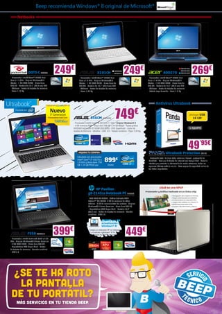 Beep recomienda Windows® 8 original de Microsoft®

        Netbooks

                      ”                                                                                                                                                         ”
                   ,1                                                                                                                                                        ,1
                 10 ED m                                                                                                                                                   10 ED m




                                                                                               25 LED 1”
                    L 7c




                                                                                              ,
                                                                                                                                                                              L 7c




                                                                                            10

                                                                                                    cm
                    5,                                                                                                                                                          ,
                   2                                                                                                                                                          25




                                                                                                 ,7
                         DOTS-C PAC333
- Procesador Intel® Atom™ N2600 Dual
                                                   249€                                                    X101CH
                                                                                     - Procesador Intel® Atom™ N2600 Dual
                                                                                                                                ASK2390
                                                                                                                                ASK2415    249€                                 AOD270
                                                                                                                                                               - Procesador Intel® Atom™ N2600 Dual
                                                                                                                                                                                                     ACER1528
                                                                                                                                                                                                     ACER1526
                                                                                                                                                                                                     ACER1534     269€
Core a 1.6 GHz - Original Windows® 7                                                 Core a 1.6 GHz - Original Windows® 7                                      Core a 1.6 GHz - Original Windows® 7
Starter - 1 GB RAM DDR3 - Disco duro                                                 Starter - 1 GB RAM DDR3 - Disco duro de                                   Starter - 1 GB RAM DDR3 - Disco duro de
320 GB - Pantalla de 10,1” (25,7 cm) LED                                             320 GB - Pantalla de 10,1” (25,7 cm) LED                                  320 GB - Pantalla de 10,1” (25,7 cm) LED
- Webcam - Lector de tarjetas de memoria                                             - Webcam - Lector de tarjetas de memoria                                  - Webcam - Lector de tarjetas de memoria
- Peso: 1,18 Kg                                                                      - Peso: 1,25 Kg                                                           - Batería larga duración - Peso: 1,3 Kg




                                                                                                                                                                       Antivirus Ultrabook

                                             Nuevo
                                             3ª Generación
                                           Procesadores Intel® Core™
                                                   Con Tecnología Intel®
                                                                           1
                                                                                                  S56CM ASK2658                 749€
                                                                               - Procesador Intel® Core™ i5-3317U a 1.7 GHz - Original Windows® 8
                                                                                                                                                                                                               ¡Incluye USB
                                                                                                                                                                                                                  16 GB!
 39 LED ”
         ,6
15




                                                                               - 4 GB memoria RAM - Disco duro 500 GB + 24 GB MSSD - Tarjeta gráfica
      cm




                                                                                                                                                                                                               1 EQUIPO
   ,6




                                                                               NVIDIA® GeForce® GT 635M 2GB DDR3 - DVD Supermulti - Lector de
                                                                               tarjetas de memoria - Ultrafino - USB: 3.0 - Teclado numérico - Peso: 2.30 Kg




                                                                                    MEJORA TU COMPRA
                                                                                                                                                                                                             49’95€
                                                                                                                                                                                    Ultrabook Protection PS123
                                                                                   Llévatelo con procesador
                                                                                                                   899€
                                                                                                                                                               - Protección total. Lo tiene todo: antivirus, firewall, protección de
                                                                                   Intel® Core™ i7-3317U a
                                                                                                                                                               identidad... Para que disfrutes de Internet con tranquilidad - Sencillo
                                                                                   1.9 GHz y disco duro 750
                                                                                                                                                               interfaz que presenta la información de modo extraclaro, todas las
                                                                                   GB + 24 GB MSSD por                ASK2659
                                                                                                                                                               opciones básicas están a un clic - Hace copias de seguridad online de
                                                                                                                                                               tus datos importantes




                                                                                                   HP Pavilion
     39 LED 6”




                                                                                               g6-2145ss Notebook PC HP5659
            ,
         15

              cm
           ,6




                                                                                               - APU AMD A6-4400M - Gráfica dedicada AMD
                                                                                               Radeon™ HD 7520G, 2 GB de memoria de vídeo
                                                                                               máxima - 4 GB de memoria total del sistema - Original
                                                                                               Windows® 7 Home Premium - Disco duro 500 GB
                                                                                               - Regrabadora DVD Super Multi - Pantalla 15,6”
                                                                                               (39,6 cm) - Lector de tarjetas de memoria - Teclado
                                                                                               numérico - USB 3.0

                                                                                                               ¡GRATIS con HP
                                                                                                               actualización a



                                                 399€
                                                                                                               Windows® 8!


                       F55A ASK2614
- Procesador Intel® Pentium® B970 a 2.30
                                                                                                 Compra un ordenador HP con Windows®
                                                                                                 7, actualízalo a Windows® 8 Pro y HP te
                                                                                                 reembolsará los 14,99€ de coste.          449€
GHz - Original Windows® 7 Home Premium
- 4 GB RAM DDR3 - Disco duro 500 GB
- Regrabadora DVD Super Multi - Lector
de tarjetas de memoria - Teclado numérico
- USB 3.0




 ¿SE TE HA ROTO
   LA PANTALLA
 DE TU PORTÁTIL?
       MÁS SERVICIOS EN TU TIENDA BEEP.
 