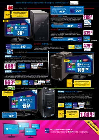 Beep recomienda Windows® 8 original de Microsoft®
                                                                                                                               MEJORA TU EQUIPO

                        USUARIO              low cost                                                                      Llévatelo con procesador Intel®
                                                                                                                           Pentium® G630 a 2.7 GHz 3 MB
                                                                                                                                                                              Llévatelo con Windows® 8 por



                       INCLUYE NORTON GHOST
                                                                                                                           de caché y
                                                                                                                           disco duro        329       €                                             399€
                                                                                                                           de 500 GB por             INN15390                                                 INN25404
                         VALORADO EN 69,99€



                                                                                                                                                                                                                         299€
                      Crea copias de seguridad de manera
                                rápida y sencilla                                                                                         G620 INN15397
                                                                                                                       - Procesador Intel® Pentium® G620 a 2.60 GHz 3 MB de caché - Placa Base
                                                                 18                                                    Gigabyte con chipset Intel® H61 - 4 GB RAM DDR3 - Disco duro de 320 GB
                                                               L 5 ,
 LED                                                        47 ED ”
                                                              cm
                                                                                                                       S-ATA - Grabadora DVD Dual Doble Capa - Lector de tarjetas de memoria
                                                                                                                       - Teclado y ratón óptico - No incluye monitor

                                                                                                                               MEJORA TU EQUIPO
                                                                                                                              Llévatelo con Windows® 8 por            389€                    INN25403
                                                       E1942C
                         - Resolución: 1.366 x 768p                                                                                       i3-2120 INN15399

                                     85€                                                                               - Procesador Intel® Core™ i3-2120 a 3.10 GHz - Placa Base Gigabyte con
                                                                                                                       chipset Intel® H61 - 4 GB RAM DDR3 - Disco duro de 500 GB S-ATA
                                                                                                                       - Grabadora DVD Dual Doble Capa - Lector de tarjetas de memoria - Teclado y
                                                                                                                       ratón óptico - No incluye monitor
                                                                                                                                                                                                                         379€
                                                                                                                              MEJORA TU EQUIPO

                                                                                                                                                                       459€
                                                                LG926
                                                                                                                             Llévatelo con Windows® 8 por
                                                                                                                                                                                              INN25401




                                                                                                                                                                                                                         479€
                    MEJORA TU EQUIPO                                                              i5-3450 INN15395
                    Llévatelo con
                                                       549€                    - Procesador Intel® Core™ i5-3450 a 3.10 GHz - Placa base Gigabyte USB 3.0                  Con tecnología Intel®

                    Windows® 8 por                              INN25402       y chipset Intel® B75 - 4 GB RAM DDR3 - Disco duro de 500 GB S-ATA
                                                                               - Grabadora DVD Dual Doble Capa - Lector de tarjetas de memoria - Teclado y
                                                                               ratón óptico - No incluye monitor


                         USUARIO              habitual
                                                                                                                                                                                                                                        21
                      TAY i3-3220 BEE23169                                                                                                                                                                                       54 LED ,5”
                                                                                                                                                                                                                                   ,6
                                                                                                                                                                                                                                      cm
  - Procesador Intel® Core™ i3-3220 a 3.10 GHz - Placa Base Gigabyte con tecnología USB 3.0 y chipset Intel®
  B75 - Original Windows® 8 - Microsoft® Office 2010 Starter Edition - 4 GB RAM DDR3 Kingston - Disco duro de
  500 GB S-ATA - Grabadora DVD Dual Doble Capa - Lector de tarjetas de memoria - Teclado y ratón Logitech - 2 años                                                 LED
  de garantía - No incluye monitor




  499                   €                                                                                                                                                                                                E2242C
                                                                                                                                                                                                     - Resolución: 1.920 x 1.080p



                      TAY i5-3450 BEE23168                                                                                                                                                               109’99€
  - Procesador Intel® Core™ i5-3450 a 3.10 GHz - Placa base Gigabyte con tecnología USB 3.0 y chipset Intel® B75
   - Original Windows® 8 - Microsoft® Office 2010 Starter Edition - 4 GB RAM DDR3 Kingston - Disco duro de 1 TB                                                                                                                  LG934
  S-ATA - Tarjeta gráfica NVIDIA® GeForce® GT620 1GB DDR3 - Grabadora DVD Dual Doble Capa - Lector de tarjetas
  de memoria - Salida VGA y DVI - Teclado y ratón inalámbrico Logitech - 2 años de garantía - No incluye monitor




  669                  €                                                                                                                                                                           INCLUYE NORTON GHOST
                               Con tecnología Intel®


                                                                                                                                                                                                     VALORADO EN 69,99€
                                                                                                                                                                                                   Crea copias de seguridad de manera
                                                                                                                                                                                                             rápida y sencilla


                             USUARIO                   extremo
                                                                                 21
                                                                                    ,5
                                                                           54 LED ”                                                                                TOPSTAR i7-3770 BEE33170
¡NOVEDAD!                                                                    ,6
                                                                                cm
Pantalla IPS LED de                                                                                                                      - Procesador Intel® Core™ i7-3770 a 3.40 GHz - Placa base Gigabyte con tecnología USB
  alta definición                                                                                                                        3.0 y chipset Intel® Z77 - Original Windows® 8 - Microsoft® Office 2010 Starter Edition
                                                                                                                                         - 8 GB RAM DDR3/1600 HyperX Kingston - Disco duro de 2 TB S-ATA - Fuente de
                                                                                                                                         alimentación 700W - Tarjeta gráfica NVIDIA® GeForce® GTX650 2GB DDR5 - Grabadora
                                                                                                                                         DVD Dual Doble Capa - Lector de tarjetas de memoria y lector de DNI - Mando a distancia
                                                            IPS234V                                                                      - Teclado y ratón inalámbrico Logitech - 2 años de garantía - No incluye monitor
                                             - Resolución: 1.920 x 1.080p
                                                    - HDMI - DVI


                                                        139€
                                                                                                                                           Con tecnología Intel®




                                                                                                                                                                      INCLUYE NORTON



                                                                                                                                                                                                               1.089€
MEJORA TU COMPRA                                                               LG963
                                                                                                                                                                     GHOST  VALORADO
Llévatelo con 23” (58,4 cm)                                                                                                                                              EN 69,99€
           169
LED por
                       €                                                                                                                                             Crea copias de seguridad de
 LG962                                                                                                                                                                 manera rápida y sencilla
                                                                                                                                                                                                                               ¡N
                                                                                                                                                                                                                                   O
                                                                                                                                                                                                                                    V
                                                                                                                                                                                                                                             ED




                                                                                                                      Disfruta de Windows® 8
                                                                                                                                                                                                                                               A
                                                                                                                                                                                                                                               D




                                                                                                                      con los equipos que BEEP pone a tu alcance.
                                                                                                                                                                                                                                                   !
 