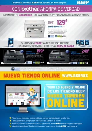 Encuentra tu tienda BEEP más cercana en www.beep.es


        CON                                                              AHORRA DE VERDAD
IMPRIMIENDO EN MONOCROMO · UTILIZANDO UN EQUIPO PARA VARIOS USUARIOS SIN CABLES
                                                                                                                                                €
                                                                                             169€                      129
                                                                                                               DCP7055W BRT775
                                                                                             - Láser monocromo: impresora + escáner + copiadora
                                                                                             + Wi-Fi - Con la tarjeta de red Wi-Fi todos los usuarios
                                                                                             de la red podrán imprimir en un solo equipo - Además
                                                                                             al tratarse de un equipo profesional podrás realizar
                                                                                             más de una tarea a la vez (escanear e imprimir)




                    SI NECESITAS COLOR TAMBIEN PODRÁS AHORRAR
             TE REGALAMOS TODOS LOS CARTUCHOS AL 100% DE CARGA

                                 MFCJ5910DW BRT755
                                                               199€                                                                                             MFCJ6510DW BRT783
                                                                                                                                                                                                 249€
                                 - Impresora con dúplex (hasta tamaño A3),                                                                                      - Impresora con dúplex, escáner, copiadora y fax
                                 escáner, copiadora y fax (A4), con red cableada                                                                                (todo hasta A3), con red cableada, Wi-Fi y pantalla
                                 Wi-Fi y pantalla LCD color - 5 cartuchos incluidos:                                                                            LCD color - 7 cartuchos incluidos: 4 cartuchos
                                 4 cartuchos LC1240 + 1 cartucho extra grande                                                                                   LC1240 + 3 cartuchos extra grande LC1280XLCBP/
                                 LC1280XLBKBP (2.400 pág.*)                                                                                                     MBP/YBP (1.200 pág. cada color*)




                                                                      *Duración estimada según ISO/IEC24711


                   Es una aplicación gratuita que permite imprimir y escanear                2 años de garantía estándar + 1 año de garantía comercial adicional Brother, siempre que registres tu equipo, de
                   desde/a un iPhone, iPod Touch, iPad, un smarthphone Android o un          impresión o digitalización, en nuestra página web www.brother.es, en los términos y condiciones allí especificados,
                   dispositivo Windows® Phone, a través de una red Wi-Fi.                    en el plazo máximo de 45 días desde la fecha de compra que aparece en la factura.




NUEVA TIENDA ONLINE                                                                                                                   WWW.BEEP.ES

                                                                                           TODO LO BUENO Y MEJOR
                                                                                            de las tiendas beep
                                                                                           AHORA TAMBIEN
                                                                                          ONLINE
        Todo lo que necesitas en informática y nuevas tecnologías en un sólo clic.
        Total garantía de compra con el Servicio de Atención al cliente.
        Compra online con el respaldo de 300 puntos de venta BEEP repartidos por toda España.
        ¡Máxima comodidad! Recibe tu compra en casa o en tu tienda BEEP más cercana.
 