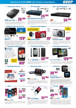 Encuentra tu tienda BEEP más cercana en www.beep.es

           Sintonizador TDT HD                                                            TDT HD grabador                                                                  DVD + TDT HD grabador




                                                                                                                              24’90€
               DHT 31MP NPG94                  26            ’90€
- Sintonizador TDT de alta definición (mpeg4/h264) conexión HDMI
                                                                                EASY HOME DVB-T HD VIVA! BBU16
                                                                                - Grabación de canales en alta definición y en estándar en dispositivos
                                                                                de almacenamiento externo USB - Reproduce todo tipo de vídeos
                                                                                incluyendo formatos en alta definición (MKV) - Compatibles con
                                                                                                                                                                               BBU14                             54’90€
- Resoluciones soportadas hasta 1.080i - Función Time-Shift - Puerto            resoluciones de hasta 720p y 1.080p a través de su conexión digital               - Reproductor DVD + TDT HD combo HD grabador USB - Timeshift
mini USB - Reproductor multimedia - EPG - Temporizador                          HDMI - Función Timeshift                                                          - Reproduce formato MKV alta definición


      SMART TV: Internet en tu TV                                                         Cámaras de fotos digitales
                                                                                                                                                                                                                          ¡Incluye
                                              Llévatelo sin TDT ni Wi-Fi         ¡Incluye funda + tarjeta SD 4                                            NIK60                                                           FUNDA
                                                    integrado por                GB + acceso a curso Coolpix +                                            NIK61
                                                                                                                                                                                                                         + SD 4 GB!
                                                                                extensión a 5 años de garantía!                                           NIK62

                                                      99€      BLU201
                                                                                                                                                          NIK63
                                                                                                                                                          NIK64                                                               CA2293
                                             ¡Wi-Fi de REGALO!                                                                                                                                                                CA2294




WEB:TV BLU205                                      129€
- Navegador web - Videoclub online - Instalador de aplicaciones - Películas y
                                                                                          COOLPIX S2600                                          79€
                                                                                - 14 Megapíxeles - Objetivo NIKKOR gran angular zoom 5x (26-130 mm) 	
                                                                                                                                                                          Powershot A2300                                89€
                                                                                                                                                                          - 16 Megapíxeles - IS Digital - Objetivo gran angular de 28
series de Internet - Reproductor multimedia Full HD 1.080P - Wi-Fin de alta     - Detección de movimiento - Sistema de retrato inteligente - Pantalla LCD 2,7             mm - Con zoom 5x - Pantalla LCD de 6,8 cm (2,7”) - Smart
velocidad y Ethernet - Cliente y servidor multimedia DLNA - Sintonizador        pulgadas - Grabación de vídeo en alta definición 720p. - Maqueta - Compatible             Auto (32 escenas) - Detección de la cara - Vídeos HD (720p)
TDT Alta Definición - Grabador TDT con Timeshift - 2 puertos USB vídeo          con tarjetas SD/SDHC/SDXC - Diseño ultra delgado - 5 años de garantía                     con botón de vídeo S
- Actualizaciones periódicas gratuitas - Vídeo Alta Definición MKV

         Smartphone Android Libre                                                          Funda batería iPhone                                                              Reproductor DVD portátil

DEFY™ MINI MOT28
- Smartphone Android, pantallla
3,2” (8,1 cm) táctil, GPS, Wi-Fi,
videocámara, videollamada - Batería
de 1.650 mAh de larga duración, con
rendimiento optimizado - Resistente
al agua, a las rayaduras y a prueba



                                                                                                                              49’90€                                                                           129’95€
de polvo - Cámaras en la parte
frontal y trasera
                          Resiste a tu
                         ritmo de vida,                                                       MORECASES ASO1P                                                                              P63 BLU207
                          durante más



                                                  169                   €
                             tiempo                                             - Diseñado para iPhone 4/4S - Batería de Li-on de 1.500mAh - Diseño               - Reproducción de audio y vídeo - Visor de fotografías - Doble pantalla LCD-
                                                                                ultra-delgado - Incluye 3 bumpers intercambiables: naranja, negro y               TFT 7” (17,7 cm) formato panorámico - Compatible con múltiples formatos
                                                                                cristal transparente - No incluye el iPhone                                       - Kit montaje para el coche - Puerto USB - Lector de tarjetas SD/MMC


         Caja Regalo Hofmann                                                              MP3 para el coche                                                                 MP4 táctil
                                                                                                                                                                                         4 GB
                                                                                                                                                                                        RADIO




                                                Álbum Digital                                                                                                 39’90€
                                                      30’50€
                                                                                                                               14          ’90€
                                                                HOF3                                                                                                                                    BLU228
                                                                                                                                                                  Maverick Viñales                      BLU229

                                                    Calendario                                        815 SPC9                                                    - Ultraligero y slim, pinza de sujeción trasera con pantalla táctil LCD-1,5”


                                                       18      ’50€                                                                                               - Ideal para utilizar mientras practicas tu deporte favorito, incorpora
                                                                                - Car MP3 con transmisor FM y cargador para móvil - Enchufe de                    podómetro para monitorizar el deporte que has realizado - Dispone de
                                                                HOF4            mechero de 12 y 24 V - Lector de tarjetas SDHC (hasta 32 GB) - Ranura             radio FM, grabador de voz y grabador de radio - Reproduce audio en formato
                                                                                USB - Entrada de audio jack de 3,5” - Carga móviles y reproductores               MP3, WMA, FLAC y APE, vídeos en formato AMV, imágenes en formato
                                                                                MP3 a través del USB                                                              JPEG, GIF y BMP y E-book en formato TXT - Incluye un cómodo brazalete
                                                                                                                                                                  deportivo

           MP4                                                                                                                                                              MP5 HD
                                                                                                                                             NW565                  SPC20
                                                     SPC28                                                                                   NW566                  SPC21
                                                     SPC29
                                                                 4 GB



                                                 29
                                                                                                                                                                    4 GB
                                                             ’90€                                                                                                  RADIO



                                                     SPC30
                                                     SPC31
                                                                 8 GB
                                                                                                                                                                  49’90€
                       831
                                                 34’90€                                    MP4 RUBBER                          33’99€                                                   5074
                                                                                                                                                                  - Pantalla táctil de 2,8” (7,1 cm) LCD-TFT - Resolución: 320 x 240 píxeles
                                                                                - Pantalla LCD de 1,44” (3,66 cm) - Reproductor multimedia de 4 GB
                                                                                - Almacena 2.000 canciones, 4.000 fotos o 6 horas de vídeo - Radio                - Música digital MP3, WMA, WAV, APE, FLAC y OGG - Vídeos: AMV
- Reproductor MP4 de música y vídeo con Radio FM - Gran pantalla de                                                                                               (conversor de vídeo sólo para Windows) - Cámara de 0.3 megapíxeles
                                                                                FM integrada - Soporte ID3 y LRC para visualización de informa-
1,8” (4,6 cm) - Radio FM con 20 presintonías - Ranura micro SD (hasta                                                                                             (formatos JPG, BMP y GIF) - eBook: TXT - Radio FM - Diseño extrafino 	
                                                                                ción de canciones y letras - Batería de Li-po recargable, 8 horas de
32 GB) - Batería de litio                                                                                                                                         - Memoria Flash integrada - Ranura de tarjeta de memoria (Micro-SD)
                                                                                reproducción
 