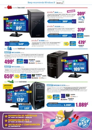 Beep recomienda Windows 8

                        USUARIO             low cost
                                                                                                                                                                                               ¡NOVEDAD!
                                                                                                                                                                                                                          309€
                                                                                                                                                       G645 INN15405
                                                                                                                            - Procesador Intel® Pentium® G645 a 2.90 GHz 3 MB de caché - Placa Base
                                                                      18
                                                                     L ,5                                                   Gigabyte con chipset Intel® H61 - 4 GB RAM DDR3 - Disco duro de 500 GB
                                                                   47 ED ”                                                  S-ATA - Grabadora DVD Dual Doble Capa - Lector de tarjetas de memoria
                                                                      cm
                                                                                                                            - Teclado y ratón óptico - No incluye monitor
LED
                                                                                                                                          MEJORA TU EQUIPO
                                                                                                                                       Llévatelo con Windows 8 por      389€                         INN25406
                                                      E1942C
                        - Resolución: 1.366 x 768p



                                    89                  €                                                                                              i3-2120 INN15399


                                                                                                                                                                                                                           379€
                                                                                                                            - Procesador Intel® Core™ i3-2120 a 3.10 GHz - Placa Base Gigabyte con
                                                               LG926                                                        chipset Intel® H61 - 4 GB RAM DDR3 - Disco duro de 500 GB S-ATA
                                                                                                                            - Grabadora DVD Dual Doble Capa - Lector de tarjetas de memoria - Teclado y
                                                                                                                            ratón óptico - No incluye monitor

                                                                                                                                          MEJORA TU EQUIPO
                                                                                                                                       Llévatelo con Windows 8 por      459€                         INN25401




                                                                                                                                                                                                                            479€
                                                                                                       i5-3450 INN15395
                 MEJORA TU EQUIPO
                                                                                    - Procesador Intel® Core™ i5-3450 a 3.10 GHz - Placa base Gigabyte USB 3.0               Con tecnología Intel®

                 Llévatelo con
                 Windows 8 por                   549           €
                                                                   INN25402
                                                                                    y chipset Intel® B75 - 4 GB RAM DDR3 - Disco duro de 500 GB S-ATA
                                                                                    - Grabadora DVD Dual Doble Capa - Lector de tarjetas de memoria - Teclado y
                                                                                    ratón óptico - No incluye monitor


                        USUARIO              habitual
                    TAY i3-3220 BEE23169
 - Procesador Intel® Core™ i3-3220 a 3.30 GHz - Placa Base Gigabyte con tecnología USB 3.0 y chipset Intel®
 B75 - Windows 8 - Versión de evaluación Office 2010 - 4 GB RAM DDR3 Kingston - Disco duro de 500 GB S-ATA                                                                                                                                  21
 - Grabadora DVD Dual Doble Capa - Lector de tarjetas de memoria - Teclado y ratón Logitech - 2 años de garantía                                                                                                                       54 LED ,5”
                                                                                                                                                                                                                                         ,6
 - No incluye monitor                                                                                                                                                                                                                       cm




 499                    €                                                                                                                                               LED

                                                                                                                                                                                                                               E2242C
                                                                                                                                                                                                                - Resolución: 1.920 x 1.080p
                    TAY i5-3450 BEE23168
 - Procesador Intel® Core™ i5-3450 a 3.50 GHz - Placa base Gigabyte con tecnología USB 3.0 y chipset Intel® B75
  - Windows 8 - Versión de evaluación Office 2010 - 4 GB RAM DDR3 Kingston - Disco duro de 1 TB S-ATA - Tarjeta
 gráfica NVIDIA® GeForce® GT620 1GB DDR3 - Grabadora DVD Dual Doble Capa - Lector de tarjetas de memoria
 - Salida VGA y DVI - Teclado y ratón inalámbrico Logitech - 2 años de garantía - No incluye monitor
                                                                                                                                                                                                                  109’99€             LG934




659                    €      Con tecnología Intel®




                            USUARIO                   extremo
¡NOVEDAD!                                                                 21                                                                         TOPSTAR i7-3770 BEE33170
                                                                             ,5
Pantalla IPS LED de                                                 54 LED ”                                               - Procesador Intel® Core™ i7-3770 a 3.90 GHz - Placa base Gigabyte con tecnología USB 3.0 y chipset Intel® Z77
  alta definición                                                     ,6
                                                                         cm
                                                                                                                           - Windows 8 - Versión de evaluación Office 2010 - 8 GB RAM DDR3/1600 HyperX Kingston - Disco duro de 2 TB
                                                                                                                           S-ATA - Fuente de alimentación 700W - Tarjeta gráfica NVIDIA® GeForce® GTX650 2GB DDR5 - Grabadora DVD Dual
                                                                                                                           Doble Capa - Lector de tarjetas de memoria y lector de DNI - Mando a distancia - Teclado y ratón inalámbrico Logitech 	
                                                                              LED                                          - 2 años de garantía - No incluye monitor

                                                       IPS234V
                           - Resolución: 1.920 x 1.080p                                                                      Con tecnología Intel®

                                  - HDMI - DVI


                                      129€                         LG963



                                                                                                                                                                                                                      1.089€
                                                                                                                                     MEJORA TU EQUIPO
                                                            MEJORA TU COMPRA
                                                      Llévatelo con 23” (58,4 cm)
                                                                                                                                 Llévatelo con disco duro SSD de
                                                                                                                                 240 GB y regrabadora de Blu-Ray por         1.399€                        BEE33171


                                                                   159€
                                                      LED por
                                                       LG964




            REPARACIÓN DE PORTÁTILES
            DE TODAS LAS MARCAS Y MODELOS
           REPARACIÓN DE PC’S
           DE TODAS LAS MARCAS Y MODELOS
            INSTALACIÓN Y CONFIGURACIÓN
            DE COMPONENTES
 