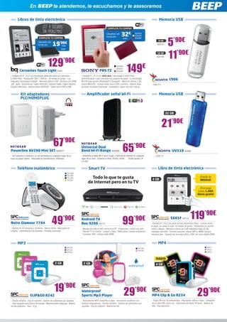 En BEEP te atendemos, te escuchamos y te asesoramos

        Libros de tinta electrónica                                                                                                                                    Memoria USB
                                     ¡Lee a oscuras                                                            COMPLETA TU COMPRA
                                     sin problemas!                                                           Llévatelo con
                                                                                                                               32€             SO2458
                                                                                                                                               SO2478



                                                                                                                                                                                 5’90€
                                                                                                              funda por
                                 COMPLETA TU COMPRA                                                                               más          SO2480
                                                                                                                                                                      8 GB
                                                 19’99€
                                Llévatelo con
                                funda por                                                                                                                           ADA127
                                                            más




                                                                                                                                                                                 11’90€
                                                           BQ64

                                                                                                                                                                     16 GB
                                                                                                                                                                    ADA108




          Cervantes Touch Light BQ63
                                           129’90€                                                    PRS-T2
                                                                                                                          SO2529
                                                                                                                          SO2531
                                                                                                                          SO2530      149€
- Pantalla HD 6” (15,2 cm) tecnología: detección táctil por infrarojos +         - Pantalla 6” (15,2 cm) táctil dual y tecnología E-Ink® Pearl
E-Ink® Pearl - Resolución 758 x 1.024 px - 16 niveles de grises - Luz
integrada, Tecnología frontlight - Memoria interna 4 GB - Archivos con DRM:
                                                                                 antirreflectante y alto contraste con aspecto de papel - La tecnología
                                                                                 Wi-Fi® para acceso Wikipedia® y Google® - Memoria interna 2 GB,
                                                                                                                                                                                   C906
.pdf, .epub - Diccionarios: Inglés definición, Español-Inglés, Inglés-Español,   ranura MicroSD - Incluye cable micro-USB y puntero - Batería larga           - USB 2.0
Español definición - Ranura micro SDHC/SD - Cable micro USB a USB                duración de hasta 6 semanas 	 Compacto y ligero con sólo 164 gr
                                                                                                                 -


           Kit adaptadores                                                             Amplificador señal Wi-Fi                                                        Memoria USB
           PLC/HOMEPLUG


                                                                                                                                                                              32 GB



                                                                                                                                                                          21’90€

Powerline AV200 Mini SET NGR277
                                                  67’90€                         Universal Dual
                                                                                 Band Wi-Fi Range NGR289                         65’90€                                               UV110 ADA98
- Ten conexión a Internet y tu red doméstica en cualquier lugar de tu            - Amplifica la señal Wi-Fi de tu hogar y disfruta de Internet en cualquier      - USB 2.0
casa sin pasar cables - Velocidad de transferencia: 200mbps                      lugar de tu casa - Conecta tu iPad, iPhone, tablet… - Doble banda 2,4
                                                                                 y 5 GHz


       Teléfono inalámbrico                                                              Smart TV                                                                     Libro de tinta electrónica
                                                                  TEL388

                                                                                          Todo lo que te gusta
                                                                  TEL389
                                                                  TEL390                                                                                                                                               ¡Funda de
                                                                                                                                                               4 GB                                                    REGALO!
                                                                                        de Internet pero en tu TV
                                                                  TEL391



                                                                                                                                                                                                                       ¡Descarga
                                                                                                                                                                                                                     hasta 1.000
                                                                                                                                                                                                                    libros gratis!




Retro Glamour 7704                              49’90€                           Android TV
                                                                                 Box 9200 SPC13                                  99’90€                                             5601F SPC19             119’90€
                                                                                                                                                              - Pantalla 6” (15,2 cm) táctil de tinta electrónica Pearl - Lectura como
                                                                                                                                                              el papel, no cansa la vista. 16 niveles de grises - Posibilidad de escribir
- Agenda de 50 nombres y números - Manos libres - Marcación en                   - Navega por toda la web, como en tu PC - Programas y series a la carta      notas y dibujar - Memoria interna de 4 GB ampliable hasta 32 GB
colgado - Identificación de llamadas - Pantalla iluminada                        - Internet TV en directo - Juegos y Apps - Ratón láser y mando a distancia   mediante microSD - Permite escuchar música MP3 y WMA, incluso
                                                                                 - 3 puertos USB - Incluye cable HDMI                                         mientras lees - Soporta los formatos ePub y PDF, así como Adobe DRM



        MP3                                                                                                                                                           MP4
                                                                  SPC22                                                                            SPC38                                                                       SPC1
                                                                  SPC23                                                                            SPC39                                                                       SPC2
                                                                  SPC24                                                                                                                                                        SPC3


                                                                                                                                                                   RADIO
                                                    2 GB                           2 GB                                                                            4 GB




                      CLIP&GO 8242
                                                   19’90€                        Waterproof
                                                                                 Sports Mp3 Player                                 29’90€                     MP4 Clip & Go 8234                                    29’90€
- Diseño ultrafino - Clip de sujeción - Gestión de contenidos por carpetas       - Reproductor MP3 resistente al agua - Auriculares acuáticos con             - Radio FM con 30 presintonías - Reproduce vídeos y fotos - Grabación
- Auto-apagado para ahorro de energía - Memoria flash integrada - Batería        distintos adaptadores - Diseño ultrafino - Gestión de contenidos por         de la radio FM y de la voz - Autonomía de hasta 10 horas - Batería de
de lítio-polímero - Peso: 12 gr                                                  carpetas - Clip de sujeción - Batería de litio                               litio - Clip deportivo
 