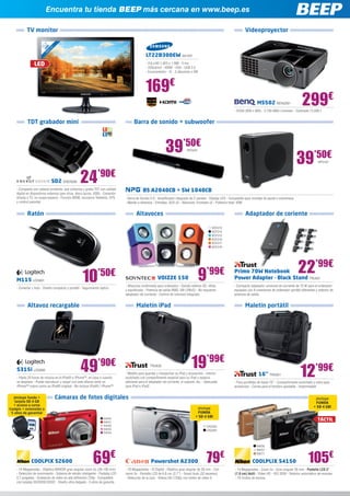 Encuentra tu tienda BEEP más cercana en www.beep.es

           TV monitor                                                                                                                                                Videoproyector

                            ”
                         ,5
                       21 ED cm
                          L 6
                            ,
                          54
                                                                                               LT22B300EW SA1401
                LED                                                                            - FULLHD 1.920 x 1.080 - 5 ms
                                                                                               - 250cd/m2 - HDMI - VGA - USB 2.0
                                                                                               - Euroconector - IC - 2 altavoces x 5W




                                                                                              169€
                                                                                                                                                                             MS502 BENQ581                    299€
                                                                                                                                                             - SVGA (800 x 600) - 2.700 ANSI Lúmenes - Contraste 13.000:1


           TDT grabador mini                                                          Barra de sonido + subwoofer



                                                                                                              39’50€
                                                                                                                                                                                                           39’50€
                                                                                                                              NPG201


                                                                                                                                                                                                                         NPG197




                                SD2 ENER286        24’90€
    - Compacto con cabezal pivotante, que sintoniza y graba TDT con calidad                  BS A2040CB + SW 1040CB
    digital en dispositivos externos (pen drive, disco duros, USB) - Conexión
    directa a TV, no ocupa espacio - Función MSM, incorpora Teletexto, EPG      - Barra de Sonido 2.0 - Amplificador integrado de 2 canales - Display LED - Compatible para montaje de pared o sobremesa
    y control parental                                                          - Mando a distancia - Entradas: AUX x2 - Altavoces: frontales x2 - Potencia total: 40W


           Ratón                                                                        Altavoces                                                                    Adaptador de coriente

                                                                                                                                                SOY213
                                                                                                                                                SOY214
                                                                                                                                                SOY215
                                                                                                                                                SOY216
                                                                                                                                                SOY217
                                                                                                                                                SOY218




    M115 LOG601                                     10’50€                                              VOIZZE 150                     9    ’99€             Primo 70W Notebook
                                                                                                                                                             Power Adapter - Black Stand TRU501
                                                                                                                                                                                                           22’99€
                                                                                - Altavoces multimedia para ordenador - Sonido estéreo 3D, nítido            - Compacto adaptador universal de corriente de 70 W para el ordenador
    - Conectar y listo - Diseño compacto y portátil - Seguimiento óptico
                                                                                y equilibrado - Potencia de salida RMS: 4W (2Wx2) - No requieren             equipado con 8 conectores de ordenador portátil diferentes y selector de
                                                                                adaptador de corriente - Control de volumen integrado                        potencia de salida


            Altavoz recargable                                                          Maletín iPad                                                                 Maletín portátil




    S315i LOG660                                   49           ’90€                              TRU635                         19’99€
                                                                                - Maletín para guardar y transportar su iPad y accesorios - Interior                          16” TRU621                    12’99€
    - Hasta 20 horas de música en el iPod® o iPhone™, en casa o cuando          acolchado con compartimento especial para su iPad y espacio
    se desplace - Puede reproducir y cargar con este altavoz tanto un           adicional para el adaptador de corriente, el soporte, etc. - Adecuada        - Para portátiles de hasta 16” - Compartimento acolchado y extra para
    iPhone™ nuevo como un iPod® original - No incluye iPod® / iPhone™           para iPad e iPad2                                                            accesorios - Correa para el hombro ajustable - Impermeable


  ¡Incluye funda +                Cámaras de fotos digitales                                                                                                                                                           ¡Incluye
   tarjeta SD 4 GB                                                                                                                                                                                                     FUNDA
  + acceso a curso                                                                                                                                                                                                    + SD 4 GB!
Coolpix + extensión a                                                                                                                ¡Incluye
 5 años de garantía!                                                                                                                 FUNDA
                                                                                                                                    + SD 4 GB!
                                                                    NIK60
                                                                    NIK61
                                                                                                                                                                                                                         TÁCTIL
                                                                    NIK62                                                                   CA2293
                                                                    NIK63                                                                   CA2294
                                                                    NIK64



                                                                                                                                                                             NIK56




                                                            69€                                                                             79€                                                                   105€
                                                                                                                                                                             NIK57
                                                                                                                                                                             NIK77

              COOLPIX S2600                                                                        Powershot A2300                                                        COOLPLIX S4150
    - 14 Megapíxeles - Objetivo NIKKOR gran angular zoom 5x (26-130 mm) 	       - 16 Megapíxeles - IS Digital - Objetivo gran angular de 28 mm - Con          - 14 Megapíxeles - Zoom 5x - Gran angular 26 mm - Pantalla LCD 3”
    - Detección de movimiento - Sistema de retrato inteligente - Pantalla LCD   zoom 5x - Pantalla LCD de 6,8 cm (2,7”) - Smart Auto (32 escenas)             (7,6 cm) táctil - Vídeo HD - ISO 3200 - Selector automático de escenas
    2,7 pulgadas - Grabación de vídeo en alta definición 720p - Compatible      - Detección de la cara - Vídeos HD (720p) con botón de vídeo S                - 19 modos de escena
    con tarjetas SD/SDHC/SDXC - Diseño ultra delgado - 5 años de garantía
 