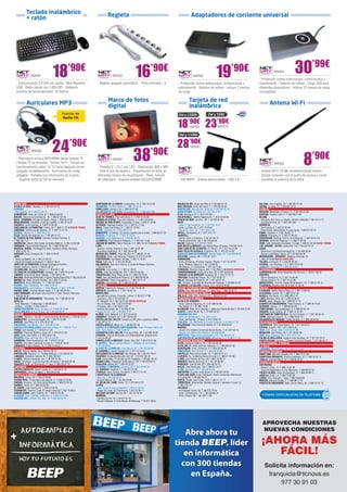 Teclado inalámbrico                                                         Regleta
            + ratón                                                                                                                                                 Adaptadores de corriente universal




                 NW591                18              ’90€
                                                                                            NW552                   16             ’90€
                                                                                                                                                                      NW592                   19              ’90€                                 NW594                30’99€
                                                                                                                                                                                                                                     - Protección contra sobrecargas, cortocircuitos y
  - Comunicación 2.4 GHz sin cables - Mini Receptor                           - Regleta apagado automático - Toma principal + 5                       - Protección contra sobrecargas, cortocircuitos y                              sobretensión - Selector de voltaje - Carga USB para
  USB - Ratón óptico con 1.600 DPI - Distancia                                                                                                        sobretensión - Selector de voltaje - Incluye 7 clavijas                        diferentes dispositivos - Incluye 12 clavijas de carga
  máxima de funcionamiento: 10 metros                                                                                                                 de carga                                                                       compatibles

                                                                                        Marco de fotos                                                           Tarjeta de red
            Auriculares MP3                                                                                                                                                                                                                    Antena Wi-Fi
                                                                                        digital                                                                  inalámbrica
                                                Función de                                                                                            2W y 20DBI                     2W y 5DBI
                                                Radio FM

                                                                                                                                                      18        ’90€
                                                                                                                                                                  NW580           23’90€        NW579

                                                                                                                                                       3W y 11DBI



                                      24                ’90€
                                                                                                                  38               ’90€
                                                                                                                                                      28’90€       NW581



                                                                                                                                                                                                                                                                                 8’90€
                 NW588

  - Reproduce música MP3/WMA desde tarjetas TF                                              NW587
  (Tarjeta TF no incluida) - Sonido Hi-Fi - Tiempo de                                                                                                                                                                                              NW582
  funcionamiento sobre 12-15 horas después de ser                             - Pantalla 6” (15,2 cm) LED - Resolución: 800 x 480
  cargado completamente - Auriculares de modo                                 - Sólo 6 mm de espesor - Presentación de fotos en                                                                                                      - Antena Wi-Fi 10 dBi ominidireccional interior
  plegable - Pantalla con información de la pista                             diferentes modos de visualización - Reloj, función                                                                                                     - Simple conexión con el punto de acceso y router
   - Soporta hasta 32 GB de memoria                                           de calendario - Soporta tarjetas SD/SDHC/MMC                            - 150 MBPS - Antena desmontable - USB 2.0                                      - Aumenta la potencia de la señal




 ANDALUCÍA	                                                                 QUINTANAR DE LA ORDEN. Concepción, 15. T. 925 18 15 90                    MOLINS DE REI. Verge del Pilar, 6. T. 93 668 21 76                             VILLENA. Gran Capitán, 24. T. 96 580 72 56
ALCALÁ LA REAL. Figueras, 4. T. 953 58 70 10                                TARANCÓN. Travesía Tejera, 5. T. 969 32 15 73                             MOLLERUSSA. Avda. del Canal, 7. T. 973 60 33 64                                XÀTIVA. La reina, 21. T. 96 228 14 12
ALMERÍA.                                                                    TOMELLOSO. Calvario, 34. T. 926 50 27 58                                  MONTBLANC. Muralla Sta. Tecla, 22. T. 977 86 33 18                              EUSKADI	
- Blas Infante, 64. T. 950 22 94 15                                         VILLARUBIA DE LOS OJOS. Empedrada, 62. T. 926 897 366                     MÓRA D’EBRE. Dr. Peris, 6. T. 977 40 17 07                                     BASAURI. Menéndez y Pelayo, 11. T. 94 449 78 58
ALMUÑÉCAR. Avda. de la Cala, 6. T. 958 63 90 26                              CASTILLA Y LEÓN	                                                         OLOT. Riudaura, 37. T. 972 275 393                                             BEASAIN. Esteban Lasa, 7. T. 943 88 21 84
BAILÉN. Plaza de la Constitución, 18. T. 953 67 61 20                       ALBA DE TORMES. Plaza del Grano, 5. T. 923 37 04 86                       PALAFRUGELL. Mestre Sagrera, 61. T. 972 30 82 44                               BILBAO.
BAZA - GRANADA. Enrique Enríquez, 4 bajo. T. 958 86 13 31                   ARANDA DE DUERO. Plaza San Antonio, 1. T. 947 50 90 92                    PINEDA DE MAR. Jaume I, 20. T. 93 762 62 62                                    - Heliodoro de la Torre, 4 -Deusto- (Frente al Batzoki). T. 94 474 51 11
BENALMÁDENA. Ana Belén, 2 (Arroyo la Miel). T. 952 57 62 01                 ARENAS DE SAN PEDRO. Escalonilla, 9 local. T. 920 37 18 88                REUS.                                                                          - Licenciado Poza, 52. T. 944 422 242
CAZORLA. Jaime Cebrián, 4. T.953 72 00 56                                   ASTORGA. Santiago Crespo, 2-4. T. 987 61 71 58                            - Avda. 11 de Setembre, 11. T. 977 33 19 47                                    DONOSTIA.
CHICLANA DE LA FRONTERA. Ancha, 55. T. 856 11 76 35 NUEVA TIENDA            ÁVILA. Paseo San Roque, 6. T. 920 21 42 99                                - Avda. La Salle, 35. T. 977 75 28 87.                                         - José Arana, 4. T. 943 32 60 49
CÓRDOBA. Camino de los Sastres, 10. T. 957 41 37 19                         BÉJAR. Libertad, 25. T. 923 40 31 15                                      - Raval Sta. Anna, 41. T. 977 34 51 68                                         - Plaza Karlos Santa María, 2 (zona Igara). T. 943 31 65 15
DURCAL. Águila s/n. T. 958 78 07 25                                         BENAVENTE. La Sinoga, 13 (Junto al parking de la mota). T. 980 63 87 23   RIPOLL. Montgrony, 8. T. 972 70 41 31                                          EIBAR. Estación, 1. T.943 20 62 77
ÉCIJA. Ronda San Agustín, s/n. T. 95 590 51 37                              BURGOS. Progreso, 17. T. 947 27 40 56                                     SABADELL.                                                                      ERMUA. Probaleku, 4. T. 943 17 90 49
EL PUERTO DE STA. MARÍA. Carmen Campos Panisse, 4.                          GUARDO. Jorge Manrique,4. T. 979 85 33 37                                 - Duran i Sors, 3 (Centro). T. 93 727 05 72                                    ERRENTERÍA. Bidasoa, 9 (Pza. de la Música). T. 943 34 41 24
T. 956 855 111                                                              LA BAÑEZA. Plaza Romero Robledo, 1. T. 987 64 13 69                       - Ronda Zamenhof, 153. T. 93 726 28 28                                         GERNIKA. Fernando Abaunza,1. T. 946 27 04 36
GARRUCHA. Mayor, 250 (frente al Centro Médico). T. 950 13 30 59             LAGUNA DE DUERO. Pablo Picasso, 2. T. 983 18 10 18 NUEVA TIENDA           SALOU. Salauris, 3. T. 877 01 70 21                                            IRUN. Calle Almirante Arizmendi, 13 bajo. T. 943 57 48 39 NUEVA TIENDA
GRANADA. Pedro Antonio Alarcón, 36. T. 958 25 39 39.                        LEÓN.                                                                     SANT BOI DE LLOBREGAT. Lluís Pascual Roca, 42 baixos. T. 93 652 16 44          LAS ARENAS - GETXO. Santa Ana, 5 B. T. 94 431 61 51
HUERCAL-OVERA. Prolongación Avda. Guillermo Reina, 58 bajos.                - Carmen, 4 (Esq. Ordoño II, 20). T. 987 23 07 88                         SANT CARLES DE LA RÀPITA. Dr. Ferran, 73. T. 977 74 31 84                      LEIOA.
T. 950 13 43 16                                                             - República Argentina, 14. T. 987 26 44 08                                SANT FELIU DE GUÍXOLS. Especiers, 30. T. 972 32 14 30                          - Estarretxe, 5 (Entrada lparraguirre). T. 94 480 06 64
HUESCAR. Avda. Granada, 20. T. 958 74 26 67                                 MEDINA DEL CAMPO. Plaza del Pan, 8. T. 983 81 17 19                       SANTA COLOMA DE GRAMANET. Doctor Pagés, 50. T. 93 392 99 30                    - Doctor Luís Bilbao Libano, 23 T. 94 464 63 46
JAÉN.                                                                       PALENCIA. Avda. Los Vacceos, 3 local 2. T. 979 70 33 02                   SOLSONA. Llobera, 48. T. 973 48 10 51                                          MONDRAGÓN - ARRASATE. Maalako Arrabala, 29.
- Avda. de Madrid, 24. T. 953 27 69 76                                      PONFERRADA. Ave María, 16 bajo. T. 987 11 18 81                           TARRAGONA.                                                                     T. 943 79 18 86 NUEVA DIRECCIÓN
- Paseo de España, 8 (bulevar). T. 953 27 38 41                             RIAZA. Gran vía, 2. T. 921 55 04 04                                       - Avda. Catalunya, 22 (Cant. Rovira i Virgili). T. 977 23 42 04                TOLOSA. Laskorain, 8. T. 943 69 82 99
JEREZ DE LA FRONTERA. Enrique Domínguez Rodiño,                             SALAMANCA. Juan de la Cierva, 2 (Junto al Parque Garrido).                - Avda. Ramón y Cajal, 6. T. 977 23 08 31                                      VITORIA. Luis Olariaga, 1-3. T. 945 10 20 69
Edificio Huelva I Local 9. T. 956 31 20 37                                  T. 923 23 83 64                                                           - Montblanc, 21 (Torreforta). T. 977 54 18 02                                  ZARAUTZ. Urdaneta, 3. T. 943 83 42 61
LA CAROLINA. Navas de Tolosa, 3. T. 953 66 21 49                            SEGOVIA. Los coches, 7. T. 921 41 20 20                                   TERRASSA. Rambla Degara, 297. T. 93 789 51 88 NUEVA GERENCIA                    EXTREMADURA	
LA LÍNEA DE LA CONCEPCIÓN. Jardines, 48. T. 956 76 24 49                    SORIA. Avda. de Valladolid, 103. T. 975 22 06 83                          TORREDEMBARRA. Avda. de la Sort, 33. T. 977 64 60 69                           ALMENDRALEJO. Avda. República de Cuba s/n. T. 924 67 06 42
LINARES. Julio Burell (Esq. Tetuán). T. 953 60 67 24                        TORDESILLAS. Plaza Pepe Zorita, 8. T. 983 79 79 52                        TORROELLA DE MONTGRÍ. Figueres, 62. T. 972 75 74 13                            CÁCERES.
MÁLAGA. Martínez Maldonado, 3 (junto Capilla Zamarrilla). T. 952 28 33 50   TORO. Ctra. de Medina de Rioseco, 6. T. 980 69 48 35                      TORTOSA. Sebastián Elcano, 18. T. 977 50 42 27                                 - Arturo Aranguren, 12. T. 927 24 08 80
MARBELLA. Avda. Ricardo Soriano, 55 T. 952 77 69 03                         VALLADOLID. Plaza Portugalete, 3. T. 983 29 72 11                         VALLS. Passeig de l’Estació, 24. T. 977 60 57 01                               - Gómez Becerra, 18. T. 927 21 33 98
MONTILLA. Avda. Manolete, 11. T. 957 65 56 85                               ZAMORA. San Andrés, 23. T. 980 53 34 52                                   VIC. Trinquet, 2 (Al lado de Rambla del Passeig). T. 93 886 23 26              MONESTERIO. -Corner- Paseo Extremadura, 115. T. 924 51 61 31
OLVERA. Avda. Bellavista, 16 T. 956 12 03 07                                 CATALUÑA	                                                                VILANOVA I LA GELTRÚ. L’aigua, 14. T. 93 814 12 96                             PLASENCIA. Alfonso VIII, 20. T. 927 41 35 52
POZOBLANCO. José Estévez, 1. (Esq. Mayor). T. 957 13 09 52                  ABRERA. Passeig de l’estació, 17. T. 93 770 42 26                          CIUDAD AUTÓNOMA DE CEUTA	                                                      GALICIA	
PUENTE GENIL. Antonio Navas López, 2. T. 95 760 25 03                       AMPOSTA. Barcelona, 4. T. 977 70 63 13                                    CEUTA. Hns. Gómez Marcelo, 17. Hotel Tryp. T. 856 20 02 71                     A CORUÑA. Benito Blanco Rajoy, 3. T. 981 13 63 53
SAN FERNANDO. Almirante León Herrero, 4 (Pza. Hornos Púnicos).              BARCELONA.                                                                 CIUDAD AUTÓNOMA DE MELILLA	                                                   A ESTRADA. Gradín, 52. T. 986 59 01 32
T. 956 94 00 84                                                             - Baixada de la Plana, 3 (Horta) -Corner- T. 93 357 17 98                 MELILLA. Avda. Gral. Aizpuru, 22. T. 952 67 74 37                              BURELA. Eijo Garay, 13.T. 982 58 01 41
SANLÚCAR DE BARRAMEDA. Pescadería, 1A. T 956 96 04 52                       - Casanova, 180. T. 93 419 88 14                                           COMUNIDAD DE MADRID	                                                          LUGO. Montero Rios, 43. T. 982 25 08 51
SEVILLA.                                                                    - Pi i Margall, 15. T. 93 210 73 04 NUEVA GERENCIA                        ALCALÁ DE HENARES.                                                             MARÍN. Avda. Orense, 30. T. 986 89 17 74
- Avda. Bellavista, 71 (Bellavista). T. 954 68 98 61                        - Pg. de Gràcia, 126. T. 93 218 48 85                                     - Avda. Lope de Figueroa, 12. T. 91 888 02 86                                  O BARCO DE VALDEORRAS. Peña Trevinca, 6. T. 988 34 74 42
- Adriano, 7. (Centro). T. 954 22 94 40                                     - Provença, 485. T. 93 436 51 38                                          - Era Honda, 9. T. 91 882 19 00                                                OURENSE. Sainza, 17. T. 988 60 83 49
TORREDONJIMENO. Avda. de Jaén, 72. T. 953 30 10 84                          - Rambla del Brasil, 26. T. 93 409 81 58                                  ALCORCÓN. Avda. de la Libertad, 7. (Metrosur Puerta del Sur) T. 91 619 75 60   PONTEVEDRA. Cruz Gallastegui, 5. T. 986 84 83 75
VÉLEZ-MÁLAGA Arroyo Hondo, 40. T. 95 250 83 81                              - Roger de Flor, 138. T. 93 265 11 07                                     ALGETE. Limón Verde, 32. T. 91 629 22 53                                       RIBADEO. Avda. Galicia, 30. T. 982 12 97 49
 ARAGÓN	                                                                    BLANES. Ctra. Malgrat, 5. T. 972 33 44 92                                 ARGANDA DEL REY.                                                               SANTIAGO DE COMPOSTELA. Curros Enriquez, 1. T. 981 58 59 13
ALCAÑIZ. Ramón J. Sender, 4 (zona Instituto de Alcañiz).T. 978 83 22 01     CAMBRILS. Valencia, 24. T. 977 36 05 39                                   - Avda. de Andalucía, 6. T. 91 875 74 76                                       VERÍN. Mariano Carrero, 18. T. 988 59 00 14
BARBASTRO. Corona de Aragón, 46. T. 974 31 03 88                            CASTELLAR DEL VALLÈS. Catalunya, 99 (junto a piscinas UBAE).              - Avda. del Ejército, 13 local. T. 918 76 89 79                                VILAGARCIA DE AROUSA. Fariña Ferreño, 2. T. 986 50 94 43
BINÉFAR. San Pedro, 6. T. 974 42 81 28                                      T. 93 747 37 71                                                           COSLADA. - Dr. Michavila, 3 (Frente Correos). T. 91 660 17 79                   ISLAS BALEARES	
CALATAYUD. San Benito, 1-8. T. 976 88 14 49                                 CASTELLDEFELS. Major, 21. T. 93 664 52 33                                 GALAPAGAR. Plaza Victorino Martín, 8. T. 91 858 03 53                          CIUTADELLA. Sant Joan Bosco, 14. T. 971 38 48 97
EJEA DE LOS CABALLEROS. Isabel la Católica, 4, T. 976 67 72 47              CASTELLÓ D’EMPÚRIES-EMPURIABRAVA. Avda. Pompeu Fabra, s/n,                MADRID.                                                                        EIVISSA. Aragón, 105. T. 971 39 81 40
FRAGA. San Quintín, 2. T. 974 47 41 20                                      (Edif. Xons Platja). T. 972 45 64 97                                      - Alcalá, 414 (Centro Comercial Alcalá Norte). T. 91 367 64 15                 INCA. Gral. Luque, 300. T. 971 50 73 48
HUESCA. Paseo de Ramón y Cajal, 27. T. 974 22 21 83                         CERDANYOLA DEL VALLÈS. Prat de la Riba, 30. T. 93 692 89 04               - Illescas, 32. (Barrio de Aluche) T. 91 509 90 39                             MANACOR. Ses Parres, 25. T. 971 84 64 95
JACA. Avda. Juan XXIII, 2. T. 974 35 67 33                                  CERVERA. Vidal de Monpalau, s/n (Rotonda Avda. d’Agramunt).               MÓSTOLES. Paseo de Arroyomolinos, 34. T. 91 664 67 54                          MAÓ. Avda. Menorca, 82. T. 971 35 27 14
MONZÓN. Avda. del Pilar, 42. T. 974 41 60 26                                T. 973 53 04 22                                                           SAN MARTÍN DE VALDEIGLESIAS. Manantial, 2. T. 91 861 17 14                     PALMA DE MALLORCA. Arxiduc Lluís Salvador, 34. T. 971 20 16 01
SARIÑENA. Plaza Constitución, 24. T. 974 57 07 07                           CORNELLÀ DE LLOBREGAT. Rubió i Ors, 207. T. 93 474 37 99                   COMUNIDAD VALENCIANA                	                                         PORTO COLOM. Gravina, 2 (Centro Comercial Eroski). T. 971 82 42 77
TAUSTE. San Isidro Labrador, 4 Local 4. T. 976 85 94 44                     EL MORELL. Plaça Francesc Macià, 1. (Delante de las Escoles)              ALCOI. Isabel la Católica, 10. T. 96 533 94 32                                  ISLAS CANARIAS. 8 TIENDAS. 	
ZARAGOZA. Pablo Picasso, 18. T. 976 73 18 52                                T. 977 84 30 52                                                           ALFAZ DEL PI. Avda. del País Valencià, 17. T. 96 588 87 58                      LA RIOJA	
 ASTURIAS	                                                                  EL PRAT DE LLOBREGAT. Ctra. Marina, 87. T. 93 370 09 08                   BENICÀSSIM. Avda. Castellón, 31.T. 964 39 00 78                                LOGROÑO. Pérez Galdós, 43. T. 941 21 18 07
AVILÉS. Palacio Valdés, 40. T. 98 551 05 21                                 EL VENDRELL. Doctor Robert, 21. T. 977 18 19 91                           CARCAIXENT. Pare Eugeni, 2. T. 96 243 26 39                                     NAVARRA-NAFARROA	
CASTRILLÓN. Ramiro I, 2 - Piedras Blancas. T. 67 842 83 76                  ESPLUGUES DE LLOBREGAT. De l’Alegria, 20. T. 93 372 79 47                 CASTELLÓ. Plaza de las Aulas, 10. T. 964 22 41 37                              PAMPLONA. Marcelo Celayeta, 40. T. 948 12 57 98
LANGREO. Celestino Cabeza, 28. T. 650 799 657                               FIGUERES. Avinguda Salvador Dalí, 87. T. 972 67 80 14                     LA NUCIA. Av. La Marina Baixa, 55 local 2. T. 965 87 00 48                     PAMPLONA-ENSANCHE. Paulino Caballero, 47. T. 948 23 42 74
LLANES. Roman Romanos, s/n. T. 98 540 31 65                                 GAVÀ. Generalitat, 13 (Al lado de Pl. Església). T. 93 662 79 70          LLÍRIA. San Vicente de Paul, 29. T. 962 78 28 13                               TUDELA. Calle del Muro, 19. T. 948 82 02 07
NAVIA. As Veigas, 4 (Junto al centro de salud) T. 98 563 05 39              GRANOLLERS. Passeig de la Muntanya, 100. T. 93 879 58 72                  MANISES. Molino de la Luz, 6. T. 96 154 64 68                                   REGIÓN DE MURCIA	
VEGADEO. Avda. de Taramundi, 11, bajo. T. 984 20 01 10                      IGUALADA. Odena, 86. T. 938 05 32 25                                      MONCOFA. Camí la Vall, 63 T. 964 58 04 10                                      CARTAGENA.
 CANTABRIA	                                                                 LA BISBAL D’EMPORDÀ. Jaume II, 23. T. 972 64 50 13                        NULES. Sant Bartomeu, 134. T. 964 67 14 77                                     - Ramón y Cajal, 15. T. 968 12 04 48
CASTRO URDIALES. Eladio Laredo, 6. T. 942 86 27 01                          LA GARRIGA. Calàbria, 4. T. 93 871 55 39                                  OLIVA. Santíssim, 23. T. 96 285 44 52                                          - Trece de Septiembre, 9 (Los Barreros). T. 868 09 54 14
SANTANDER. Rubio, 23 bajos. T. 942 23 03 42                                 L’ESCALA. Avda. Girona, 14 baixos. T. 972 77 51 42                        ONTINYENT. Escultor Julio Capuz, 6. T. 96 291 32 91                            FUENTE-ÁLAMO. Avda. de Andalucía, 3. T. 968 59 85 75
 CASTILLA LA MANCHA 	                                                       L’HOSPITALET DE LLOBREGAT.                                                PLAYA SAN JUAN. Avda. Fabraquer. Centro comercial Villamarcos                  JUMILLA. Colón , 4. T. 968 78 40 08
BOLAÑOS. Cristo, 28. T. 926 87 09 49                                        - Mas, 63. T. 93 449 24 23                                                (El Campello). T. 96 565 93 73                                                 LORCA. Ctra. Granada, 1 bajo. T. 968 40 60 89
CIUDAD REAL. Inmaculada Concepción, 3. T. 926 22 79 09                      - General Manso, 33. T. 93 440 50 98                                      SUECA. Ronda Joan Fuster, 10 B. T. 96 171 21 71                                MURCIA. Mariano Girada, 2. T. 968 96 77 91
CUENCA. Ercavica, 10 (Pozo de las Nieves). T. 969 23 59 22                  LA SELVA DEL CAMP. Horta, 13. T. 977 84 57 07                             TORREVIEJA. Colonia San Esteban, bloque Y, escalera 3, local 12.               PUERTO DE MAZARRÓN. Avda. Doctor Meca, 85. T. 968 15 57 10
DAIMIEL. Jesús, 6. T. 926 26 03 00                                          LLEIDA.                                                                   T. 965 710 741
EL CASAR. Juan Carlos, s/n. T. 949 33 49 59                                 - Joan Fuster, 6 (Junto Cappont). T. 973 21 30 18                         VALENCIA.
FUENSALIDA. Ramón y Cajal, 51 (local comercial).T. 925 78 48 61             - Roger de Lluria, 32 (Pardinyes). T. 973 22 86 17                        - Archiduque Carlos, 83. T. 96 378 79 54
GUADALAJARA. Avda. Castilla, 18. T. 949 23 55 85                            MALGRAT DE MAR. Girona, 59. T. 93 761 00 91                               - Avda. Constitución, 117. T. 96 366 60 51
ILLESCAS. Avda. Castilla La Mancha, 5. T. 925 51 20 05                      MANRESA.                                                                  - Peris i Valero, 38. T. 96 333 11 85
MADRIDEJOS. -Corner- Sta. Ana, 14. T. 925 46 30 15                          - Carretera de Vic, 76. T. 93 877 22 79
                                                                            - Ramon d’Iglesias, 2 (Zona Basses de Manresa). T. 93 877 09 02




                                                                                                                                                                                                                                       APROVECHA NUESTRAS
                                                                                                                                                                                                                                       NUEVAS CONDICIONES
                                                                                                                                                         Abre ahora tu
                                                                                                                                                      tienda BEEP, líder                                                               ¡AHORA MÁS
                                                                                                                                                         en informática                                                                   FÁCIL!
                                                                                                                                                        con 300 tiendas                                                                   Solicita información en:
                                                                                                                                                           en España.                                                                      franquicia@ticnova.es
                                                                                                                                                                                                                                                977 30 91 03
 