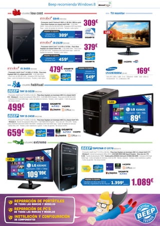 Beep recomienda Windows 8

                       USUARIO             low cost                                                                                                                      TV monitor
                                                                                 G645 INN15405
                                                        - Procesador Intel® Pentium® G645 a 2.90 GHz 3 MB de caché
                                                        - Placa Base Gigabyte con chipset Intel® H61 - 4 GB RAM
                                                        DDR3 - Disco duro de 500 GB S-ATA - Grabadora DVD Dual Doble
                                                        Capa - Lector de tarjetas de memoria - Teclado y ratón óptico
                                                                                                                            309€                                        ,5
                                                                                                                                                                           ”
                                                                                                                                                                      21 ED cm
                                                                                                                                                                         L 6
                                                                                                                                                                         54
                                                                                                                                                                           ,


                                                             MEJORA TU EQUIPO
                                                                                                                                                                LED
                                                               Llévatelo con
                                                               Windows 8 por                      389€
                                                                                                         INN25406



                                                                                 i3-2120 INN15399
                                                        - Procesador Intel® Core™ i3-2120 a 3.10 GHz - Placa Base
                                                        Gigabyte con chipset Intel® H61 - 4 GB RAM DDR3 - Disco duro
                                                        de 500 GB S-ATA - Grabadora DVD Dual Doble Capa - Lector de
                                                        tarjetas de memoria - Teclado y ratón óptico
                                                                                                                              379€
                                                             MEJORA TU EQUIPO
                                                               Llévatelo con
                                                               Windows 8 por                      459€   INN25401




                    i5-3450 INN15395
- Procesador Intel® Core™ i5-3450 a 3.10 GHz - Placa base
Gigabyte USB 3.0 y chipset Intel® B75 - 4 GB RAM DDR3
                                                                       479€                                         MEJORA TU EQUIPO
                                                                                                                                Llévatelo con
                                                                                                                                Windows 8 por                    LT22B300EW SA1401                                  169€
                                                                                                                                   549€
                                                                          Con tecnología Intel®
- Disco duro de 500 GB S-ATA - Grabadora DVD Dual Doble                                                                                                          - FULLHD 1.920 x 1.080 - 5 ms - 250cd/m2 - HDMI - VGA - USB 2.0
Capa - Lector de tarjetas de memoria - Teclado y ratón óptico                                                                                                    - Euroconector - IC - 2 altavoces x 5W
                                                                                                                                       INN25402



                       USUARIO              habitual
                   TAY i3-3220 BEE23169
- Procesador Intel® Core™ i3-3220 a 3.30 GHz - Placa Base Gigabyte con tecnología USB 3.0 y chipset Intel®                                                                                                                              18
B75 - Windows 8 - Versión de evaluación Office 2010 - 4 GB RAM DDR3 Kingston - Disco duro de 500 GB S-ATA                                                                                                                             L 5 ,
                                                                                                                                                                                                                                   47 ED ”
- Grabadora DVD Dual Doble Capa - Lector de tarjetas de memoria - Teclado y ratón Logitech - 2 años de garantía                                                                                                                      cm
- No incluye monitor
                                                                                                                                                                      LED

499                    €
                                                                                                                                                                                                                    E1942C
                                                                                                                                                                                                 - Resolución: 1.366 x 768p
                   TAY i5-3450 BEE23168
- Procesador Intel® Core™ i5-3450 a 3.50 GHz - Placa base Gigabyte con tecnología USB 3.0 y chipset Intel® B75
 - Windows 8 - Versión de evaluación Office 2010 - 4 GB RAM DDR3 Kingston - Disco duro de 1 TB S-ATA - Tarjeta
gráfica NVIDIA® GeForce® GT620 1GB DDR3 - Grabadora DVD Dual Doble Capa - Lector de tarjetas de memoria
                                                                                                                                                                                                          89€                  LG926

- Salida VGA y DVI - Teclado y ratón inalámbrico Logitech - 2 años de garantía - No incluye monitor




659                   €      Con tecnología Intel®




                           USUARIO                   extremo
                                                                                                                                                 TOPSTAR i7-3770 BEE33170
                                                                  21
                                                             54 LED ,5”                                                 - Procesador Intel® Core™ i7-3770 a 3.90 GHz - Placa base Gigabyte con tecnología USB 3.0 y chipset Intel® Z77
                                                               ,6                                                       - Windows 8 - Versión de evaluación Office 2010 - 8 GB RAM DDR3/1600 HyperX Kingston - Disco duro de 2 TB
                                                                  cm
                                                                                                                        S-ATA - Fuente de alimentación 700W - Tarjeta gráfica NVIDIA® GeForce® GTX650 2GB DDR5 - Grabadora DVD Dual
                                                                                                                        Doble Capa - Lector de tarjetas de memoria y lector de DNI - Mando a distancia - Teclado y ratón inalámbrico Logitech 	
LED                                                                                                                     - 2 años de garantía - No incluye monitor


                                                      E2242C                                                             Con tecnología Intel®

                            - Resolución: 1.920 x 1.080p



                                109’99€
                                                                                                                                                                                                            1.089€
                                                            LG934
                                                                                                                                 MEJORA TU EQUIPO
                                                                                                                             Llévatelo con disco duro SSD de
                                                                                                                             240 GB y regrabadora de Blu-Ray por          1.399€              BEE33171




           REPARACIÓN DE PORTÁTILES
           DE TODAS LAS MARCAS Y MODELOS
          REPARACIÓN DE PC’S
          DE TODAS LAS MARCAS Y MODELOS
           INSTALACIÓN Y CONFIGURACIÓN
           DE COMPONENTES
 