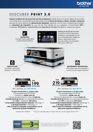 DESCUBRE PRINT 3.0
       Equipos multifunción de inyección de tinta profesional. Detrás de su innovador diseño se esconden
       una multitud de características profesionales para el ahorro de tiempo y dinero. Tamaño compacto
       gracias al nuevo sistema de alimentación apaisada, además, con el nuevo cabezal de impresión,
       su velocidad de impresión es una de las más rápidas en su categoría. Conectividad WiFi y
       cableada. WIFI Direct y conectividad con dispositivos móviles (IPrint&Scan, Airprint de Apple).

                                                                                                        PANTALLA TÁCTIL DE 9,3 CM*
                                                                                                        Cambia tu forma de usar la
                                                                                                        impresora. Navegarás como
                     USABILIDAD                                                                         en un Smartphone. Desliza el
              Pantalla táctil deslizable*                                                               dedo y descubre cómo
               y panel electrostático                                                                   sacar partido a la impresión
                                                                                                        del futuro, PRINT 3.0




   INNOVACIÓN                                                                                                                    RENDIMIENTO PROFESIONAL
Impresión apaisada,                                                                                                             Alta velocidad de impresión y
equipos compactos                                                                                                               cartuchos de larga duración




                                                                                                  PVP:
                                      PVP:

                                      199€
                                      (IVA incluido)
                                                                                         219€
                                                                                        (IVA incluido)

          MFC-J4410DW. Ref. BEEP BRT800                                                                MFC-J4510DW. Ref. BEEP BRT799
         - 18 ppm monocromo y 16 ppm color                                               - 20 ppm monocromo y 18 ppm color
              (comparable láser ISO 24734)                                                     (comparable láser ISO 24734)
               - Impresión a doble cara A4                                                      - Impresión a doble cara A4
      - Ranura de alimentación manual hasta A3                                        - Ranura de alimentación manual hasta A3
 - Pantalla táctil de 4,5 cm con panel electroestático                           - Pantalla táctil de 9,3 cm con panel electroestático
           - Red WiFi y cableada. WiFi Direct                                               - Red WiFi y cableada. WiFi Direct
- Consumibles independientes: Estándar (600 págs.**)                            - Consumibles independientes: Estándar (600 págs.**)
          y de larga duración (1.200 págs.**)                                              y de larga duración (1.200 págs.**)
   - Web Connect e Impresión y escaneado con la                                    - Web Connect e Impresión y escaneado con la
             aplicación gratuita iPrint&Scan.                                                 aplicación gratuita iPrint&Scan.
               * Modelo MFC-J4510DW     ** Duración estándar págs. A4 cada cartucho de color según ISO/IEC 24711




                                                       2 años de garantía estándar + 1 año de garantía comercial adicional Brother,
                        GARANTÍA         AÑOS          siempre que registres tu equipo, de impresión o digitalización, en nuestra página
                                                       web www.brother.es, en los términos y condiciones allí especificados, en el plazo
                                                       máximo de 45 días desde la fecha de compra que aparece en la factura.


                   Nadie te da más
 