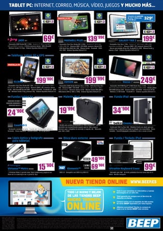 TABLET PC: INTERNET, CORREO, MÚSICA, VÍDEO, JUEGOS Y MUCHO MÁS…

                                                                                                                                                                                                                                               Llévatelo con pantalla
                                                                                                   PANTALLA IPS                                                                                                                                de 10,1” (25,6 cm)
                                                                                                                                                                                                                                               y 16 GB por:
                                                                                                                                                                                                                                                                        329€SA1425




                  JADE IJ11
 - Procesador ARM Cortex A8 1.2 GHz - Pantalla 7” (17,7 cm) 800 x
                                                                     69€                                        MAXWELL PLUS BQ48                               139’99€
                                                                                                     - Procesador Dual Core Cortex A9 1.6 GHz - Pantalla 7” (17,7 cm)
                                                                                                                                                                                                                                 GALAXY TAB 2 SA1430                 199€
                                                                                                                                                                                                            - Procesador Dual Core 1 GHz - Pantalla 7” (17,7 cm) 1.024 x 600
 480 multitáctil 5 puntos - 4 GB de memoria interna - USB, MicroSD                                   1.024 x 600 IPS - Memoria RAM 1 GB DDR3, memoria interna 8 GB                                          capacitiva multitáctil - Memoria RAM 1 GB, memoria interna 8 GB
 - Webcam frontal: 0.3 Mpx - Sistema Operativo Android 4.0.4                                         - GPU Quad Core ARM Mali-400 - Cámara frontal - Bluetooth - HDMI                                       - Ranura para tarjetas Micro SD, Bluetooth 3.0, GPS - Cámara frontal y
                                                                                                     - Mini-USB - Sistema Operativo Android 4.0                                                             trasera + Flash - Sistema Operativo Android 4.0


      Teléfono, tablet 3G y GPS


 PANTALLA IPS




          ELCANO BQ67                                 199’90€
 - Procesador Dual Core Cortex A9 1 GHz - Pantalla 7” (17,7 cm) 1.280 x
                                                                                                                EDISON BQ46                                199’99€
                                                                                                     - Procesador ARM Cortex A9 Dual Core 1.6 GHz - GPU Quad Core Mali
                                                                                                                                                                                                                                         Nexus 7 ASK2735         249€
                                                                                                                                                                                                             - Procesador NVIDIA® Tegra™ 3 T30L Quad-Core 1.2 GHz - Pantalla 7”
 800 HD IPS, 178º ángulo de visión - Memoria RAM 1 GB, memoria interna                               400 - Memoria RAM 1 GB DDR3 - Pantalla 10,1” (25,6 cm) 1.280 x                                          (17,7 cm) retroiluminación LED multitáctil (1.280 x 800) - Tarjeta gráfica
 16 GB - GPU PoserVT Series5 SGX - Ranura MicroSD - Bluetooth 4.0 - GPS                              800 multitáctil - Memoria interna 16 GB - Cámara Frontal VGA (640 x                                     NVIDIA® GeForce ULP - Memoria RAM 1 GB DDR3 - Disco duro 32 GB
 - 3G - Webcam frontal 2 Mp y trasera 5 Mp - Sistema Operativo Android 4.0                           480) trasera 2MP (1.600 x 1.200) - Sistema Operativo Android 4.0                                        - Webcam 1.2 MP frontal - Bluetooth 2.1 - Sistema operativo Android 4.1


      Fundas tablet bq                                                                                         Maletín iPad                                                                                            Funda iPad
 MODELO EDISON           BQ54
MODELO MAXWELL           BQ53
  MODELO CURIE           BQ59




 24           ’90€                                                                                    19’99€                                                                                                         34’90€
                                                                                                                            TRU635
                                                                                                                                                                                                                                          Cinema BELK1110
           CasePAD-S                                                                                - Maletín para guardar y transportar su iPad y accesorios - Interior
                                                                                                    acolchado con compartimento especial para su iPad y espacio                                              - Funda para iPad 2 y New iPad - Atractivo diseño con stand para que
 - Confección resistente de nylon - Función atril multiposición vertical y                          adicional para el adaptador de corriente, el soporte, etc. - Adecuada                                    puedas elegir la posición que mejor se adapte a tus necesidades - Cierre
 horizontal - Cierre magnético - Cómodo acceso - No incluye tablet                                  para iPad e iPad2                                                                                        imantado - Encendido/apagado automático al abrir o cerrar la funda



        Lápiz óptico y bolígrafo                                                                               Disco duro externo                                                                                      Funda / Teclado iPad
        para tabletas
                                                                                                             2,5”




                                                                                                                                                         500 GB
                                                                                                                                                          WD427         49’90€                                                                              LOG895




                                                           15’90€                                                                                                       69’90€                                                                                          99€
                                                                                                                                                                                                                                                            LOG933
                                                                                                                                                           1 TB

 Virtuoso™ Metro KEN351                                                                                                Elements™                          WD433                                              Ultrathin Keyboard Cover
 - El Virtuoso Metro le permite crear, hacer anotaciones y capturar sus                              - USB 3.0 - Compatible con USB 3.0 y USB 2.0                                                            - Fabricado para iPad - La funda protectora funciona como base de la
 ideas con un suave toque con la punta del lápiz                                                                                                                                                             tablet - Teclado recargable




                                                                                                                   NUEVA TIENDA ONLINE                                                                                                             WWW.BEEP.ES
                                                                                                                                                                                                                             Todo lo que necesitas en informática y nuevas
                                                                                                                       TODO LO BUENO Y MEJOR                                                                                 tecnologías en un sólo clic.

                                                                                                                       de las tiendas beep                                                                                   Total garantía de compra con el Servicio de

                                                                                                                       AHORA TAMBIEN
                                                                                                                                                                                                                             Atención al cliente.




                                                                                                                      ONLINE
                                                                                                                                                                                                                             Compra online con el respaldo de 300 puntos
                                                                                                                                                                                                                             de venta BEEP repartidos por toda España.

                                                                                                                                                                                                                             ¡Máxima comodidad! Recibe tu compra en
                                                                                                                                                                                                                             casa o en tu tienda BEEP más cercana.




               Ofertas vigentes del 1 al 25 de marzo de 2013. Los precios de esta revista llevan el IVA incluido, excepto telefonía. Los precios publicitados son los recomendados en nuestras tiendas BEEP y válidos en Península, Ceuta
               y Melilla. En Ceuta y Melilla el importe del IVA equivale a la suma de los portes, aduana e impuestos locales, y los precios serán válidos 10 días después de la fecha de validez de este folleto. En caso de que los precios
               o configuraciones que aparecen en este catálogo sufran algún tipo de variación, el consumidor será informado en el punto de venta BEEP en la mayor brevedad posible. Ofertas limitadas a 200 unidades por producto
               a nivel nacional. El software incluido en los ordenadores y portátiles BEEP es OEM y se entregará sin cajas ni manuales. Los ordenadores BEEP con Microsoft® Office 2010 Starter Edition preinstalado, te permiten
               probar sus aplicaciones durante 60 días y decidir con toda flexibilidad cuáles son las soluciones específicas que mejor se adaptan a tus necesidades. Ultrabook, Celeron, Celeron Inside, Core Inside, Intel, logotipo Intel,
               Intel Atom, Intel Atom Inside, Intel Core, Intel Inside, logotipo Intel Inside, Intel vPro, Itanium, Itanium Inside, Pentium, Pentium Inside, vPro Inside, Xeon, y Xeon Inside son marcas registradas de Intel Corporation en
               Estados Unidos y en otros países. Para obtener más información sobre la valoración del procesador Intel, consulte www.intel.es/ranking. No me tires al suelo, deposítame en una papelera.
 
