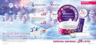 ¡NUEVO!
                                                                                                                                                                     EXISTENCIAS LIMITADAS
                                                                         COMPLEJO MULTI-VITAMINAS
                                                                         DERMATOLÓGICAMENTE TESTADO
                                                                                                                    FORMULAS DELICADAS, ¡APLÍCALAS CON AMOR!



                                                                                                                     Para todo           Para todas
                                                                Essentials Multi-Purpose Cream                      tipo de pieles      las edades
                                                               Crema Essentials Invierno
                                                               Edición especial invernal de la Crema hidratante
                                                               Essentials que ahora viene enriquecida con Manteca
                                                               de Karité, especial para afrontar las extremas
                                                               condiciones de esta época. 150 ml.
                                                               24544                                   12,95€                                                    ПОТРИТЕ
                                                                                                                                                                ¡PRUÉBALA!

                                                                                               7,95€                    150 ml                                   СТРАНИЦУ
                                                                                                                                                                ¡Desliza la muñeca sobre
                                                                                                                                                                  el producto y disfruta
                                                                                                                                                                      Попробуйте
                                                                                                                          Protección y                               новый aroma!
                                                                                                                                                                       de su аромат
                                                                                                                         nutrición para
                                                                Essentials Lip Balm with Vitamin E                     rostro y cuerpo
                                                               Bálsamo Labial Essentials Invierno Vitamina E
                                                               ¡Imprescindible este invierno! Bálsamo escudo                                                    
                                                               protector y nutritivo con Vitamina E y Manteca de
                                                               Karité que previene los labios agrietados,
                                                               deshidratados y ásperos. 4. 5 g.
                                                               24545                                     7,95€
                                                                                               4,95€
                                                                                                                                                                               Restaura,
                                                                                                                                                                             nutre y suaviza
                                                                                                                                                                              los labios




REGALOS QUE CUIDAN
TU PIEL EN INVIERNO
¡Este Invierno, Essentials para todos! Vitaminas y Manteca
de Karité que te envolverán con su protección delicada
y resistirán contra el frío viento y las bajas temperaturas.
156   aseo personal
                                                                                                                              ESPECIAL NAVIDAD –               ¡35% DTO!                   aseo personal   157
 