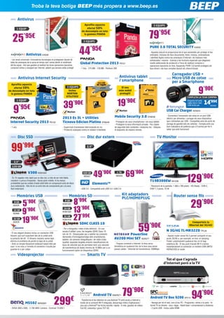 47
cm18,5”
8’99€8 GB
KGN1321
Smarts TV
Disc SSD
Troba la teva botiga BEEP més propera a www.beep.es
Android TV Box 9200 SPC13
- Navega per tot el web, com al teu PC - Programes i sèries a la carta - In-
ternet TV en directe - Jocs i Apps - Ratolí làser i comandament a distància
- 2 ports USB - Inclou cable HDMI
94’90€
99’99€
V300 KGN1504
- És 10 vegades més ràpid que un disc dur, a més de ser més fiable,
resistent i a prova d’impactes - Sense parts mòbils, hi ha menys
probabilitat que les unitats d’estat sòlid fallin en comparació amb els discs
durs estàndards - Kits tot en un amb tots els components per a la seva
fàcil instal·lació
2,5”
120 GB
Memòries USB Memòries SD Router sense fils
Vídeoprojector
Carregador USB +
Micro USB de cotxe
per a Smartphone
Antivirus Internet Security Antivirus tablet
/ smartphone
TV-Monitor
- El seu elegant disseny inclou un connector USB
lliscant, que surt suaument des de la unitat amb
la pulsació del dit - El disseny mecànic sense tapa
elimina el problema de perdre la tapa de la unitat
- Amb un simple lliscament endavant estarà llest per
usar i si es mou a l’inrevés el connector s’oculta per
guardar-lo o per viatjar
SDHC CLASS 10
- Per a fotografia i vídeo d’alta definició - En una
escala d’utilitat i preu, les targetes SDHC Class 10
són de 10 - Dissenyades per a satisfer les creixents
demandes d’emmagatzematge dels smartphones,
tablets i de càmeres fotogràfiques i de vídeo d’alta
qualitat, aquestes targetes empren classificacions de
tipus de velocitat que els permeten tenir una velocitat
de transferència de dades mínima de 10 MB/s per a un
funcionament òptim en dispositius SDHC
29’90€
N 3G/4G TL-MR3220 TPL29
- Aquest router sense fils li permet compartir el seu
accés 3G/4G a, per exemple, un tren, el càmping,
l’hotel i pràcticament qualsevol lloc on hi hagi
cobertura 3G - El seu punt d’accés Wi-Fi s’activa
instantàniament al connectar un mòdem USB UMTS/
HSPA/EVDO al router
9’95€
Internet Security 2013 PS133
- 1 any
9’90€
USB Car Charger KEN243
- Converteixi l’encenedor del cotxe en un port USB
elèctric per alimentar i carregar els seus dispositius
que s’alimenten per USB - Compatible amb els ports de
càrrega de gairebé tots els vehicles - Compta amb una
llum indicadora de potència que s’il·lumina per fer-li
saber que està funcionant
39’90€
2013 Es 3L + Utilities
Ticnova Edicion Platino SYM249
- Supervisió d’amenaces interrompuda en viu
- Protecció avançada contra el robatori d’identitat
Mobile Security 3.0 SYM248
- Protegeixi els seus smartphones i els seus tablets
- Protegeixi la seva informació privada - Feu còpies
de seguretat dels contactes i restaureu-los - Ubiqueu
el dispositiu de manera remota
T19B300EW SA1538
- Resolució de la pantalla: 1.366 x 768 píxels - HD-Ready - DVB-C,
DVB-T, 2 peces, 10 W
129’90€
Disc dur extern
Elements™
- USB 3.0 - Compatible amb USB 3.0 i USB 2.0
2,5”
49’90€500 GB
WD427
5’90€8 GB
ADA76
13’90€16 GB
KGN1323
27’99€32 GB
KGN1416
9’90€16 GB
ADA68
19’90€32 GB
ADA78
69’90€1 TB
WD433
Android TV ENER271
- Transforma el teu televisor en una Android TV amb accés a Internet a
través de la connexió Wi-Fi integrada, descarrega milers d’aplicacions i
jocs per a Android™ de forma senzilla i ràpida - A més, gaudeix de vídeos
Full HD, sintonitza i grava TDT HD
79’90€
299€MS502 BENQ581
- SVGA (800 x 600) - 2.700 ANSI Lúmens - Contrast 13.000:1
Kit adaptadors
PLC/HOMEPLUG
Powerline
AV200 Mini SET NGR277
- Tingues connexió a Internet i la teva xarxa
domèstica en qualsevol lloc de la teva casa sense
passar cables - Velocitat de transferència: 200Mbps
59’90€
Antivirus
Antivirus KAS36
- Les seves universals i innovadores tecnologies et protegeixen davant de
totes les amenaces de la xarxa en temps real i sense alentir el rendiment
del teu equip - Així que gaudeix al realitzar les teves operacions bancàries
comprant online o navegant per Internet, sabent que sempre estàs protegit
1 EQUIP
1 EQUIP
79’95€
PURE 3.0 TOTAL SECURITY KAS52
- Aquesta solució et proporciona tot el que necessites per protegir el teu
ordinador, inclosos els teus documents, fotos, música, contrasenyes
i identitat digital contra les amenaces d’Internet i de malware més
sofisticades i recents - Gràcies a les funcions especials que afegeixen
nivells addicionals de protecció a l’hora de realitzar compres o
operacions bancàries en línia, Kaspersky PURE 3.0 també protegeix els
teus diners i els teus comptes davant els cibercriminals
3 EQUIPS
Inclou
NORTON
UTILITIES!
3 EQUIPS El seu
món mòbil
protegit!
25’95€
Comparteix la
llibertat del 3G/4G!
19’90€
44’95€
Global Protection 2013 PS121
- 1 Any - 275 MB - 128 MB - Pentium 300
3 EQUIPS
KEN305
Emporta-te’lamb
cablemicroimini
USBinclòsper
COMPLETA LA TEVA COMPRA
14’99€
Aprofita aquesta
oferta! 50%
de descompte en tota
la gamma PANDA
Aprofita aquesta
oferta! 50%
de descompte en tota
la gamma PANDA
 