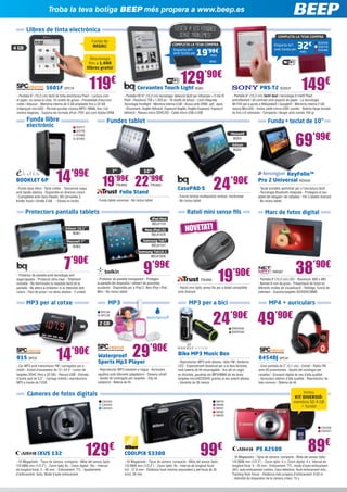 Llibres de tinta electrònica
Troba la teva botiga BEEP més propera a www.beep.es
119€
5601F SPC19
- Pantalla 6” (15,2 cm) tàctil de tinta electrònica Pearl - Lectura com
el paper, no cansa la vista. 16 nivells de grisos - Possibilitat d’escriure
notes i dibuixar - Memòria interna de 4 GB ampliable fins a 32 GB
mitjançant microSD - Permet escoltar música MP3 i WMA, fins i tot
mentre llegeixes - Suporta els formats ePub i PDF, així com Adobe DRM
KeyFolio™
Pro 2 Universal KEN342
- Teclat extraïble optimitzat per a l’escriptura tàctil
- Tecnologia Bluetooth integrada - Protegeixi el seu
tablet del desgast i de ratllades - Per a tablets Android
- No inclou tablet
4 GB
129’90€
Cervantes Touch Light BQ63
- Pantalla HD 6” (15,2 cm) tecnologia: detecció tàctil per infrarojos + E-Ink ®
Pearl - Resolució 758 x 1.024 px - 16 nivells de grisos - Llum integrada,
Tecnologia frontlight - Memòria interna 4 GB - Arxius amb DRM: .pdf, .epub
- Diccionaris: Anglès definició, Espanyol-Anglès, Anglès-Espanyol, Espanyol
definició - Ranura micro SDHC/SD - Cable micro USB a USB
BQ64
Emporta-te’l
amb funda per
més
COMPLETA LA TEVA COMPRA
19’99€
LLeGeIX a LES FOSQUES
SENSE problemEs!
149€PRS-T2 SO2531
- Pantalla 6” (15,2 cm) tàctil dual i tecnologia E-Ink® Pearl
antireflectant i alt contrast amb aspecte de paper - La tecnologia
Wi-Fi® per a accés a Wikipedia® i Google® - Memòria interna 2 GB,
ranura MicroSD - Inclou cable micro-USB i punter - Bateria llarga durada
de fins a 6 setmanes - Compacte i lleuger amb només 164 gr
Funda de
REGAL!
Descarrega
fins a 1.000
llibres gratis!
Fundes tabletFunda llibre
electrònic
Funda+teclat de 10”
Marc de fotos digital
Càmeres de fotos digitals
38’90€
NW587
- Pantalla 6”(15,2 cm) LED - Resolució: 800 x 480
- Només 6 mm de gruix - Presentació de fotos en
diferents modes de visualització - Rellotge, funció de
calendari - Suporta targetes SD/SDHC/MMC
129€
IXUS 132
- 16 Megapíxels - Tipus de càmera: compacta - Mida del sensor òptic:
1/0.0906 mm (1/2.3”) - Zoom òptic 8x - Zoom digital: 16x - Interval
de longitud focal: 5 - 40 mm. - Enfocament: TTL - Ajustaments
d’enfocament: Auto, Mode d’auto-enfocament
14’99€
BOOKLET 6P
- Funda tipus llibre - Tacte rubber - Tancament segur
amb banda elàstica - Disponible en diversos colors
- Compatible amb Sony Reader, BQ Cervantes 2,
Kindle Touch i Kindle 4 GB... - Ebook no inclòs
99€
COOLPIX S3300
- 16 Megapíxels - Tipus de càmera: compacta - Mida del sensor òptic:
1/0.0906 mm (1/2,3”) - Zoom òptic: 6x - Interval de longitud focal:
4,6 - 27,6 mm - Distància focal mínima (equivalent a pel·lícula de 35
mm): 26 mm
Folio Stand
- Funda tablet universal - No inclou tablet
89€
PS A2500
- 16 Megapíxels - Tipus de càmera: compacta - Mida del sensor òptic:
1/0.0906 mm (1/2.3”) - Zoom òptic: 5 x, Zoom digital: 4 x, Interval de
longitud focal: 5 - 25 mm - Enfocament: TTL, mode d’auto-enfocament
(AF): auto-enfocament continu, Face detection, Auto-enfocament únic,
Tracking Auto Focus - Distància més propera d’enfocament: 0.03 m
- Velocitat de disparador de la càmera (màx): 15 s
EVI77
EVI78
EVI89
EVI93
CasePAD-S
- Funció faristol multiposició vertical i horitzontal
- No inclou tablet
24’90€
69’99€Maxwell
BQ53
Edison
BQ54
CA2422
CA2423
CA2424
NIK79
NIK80
NIK81
NIK82
NIK83
CA2426
CA2427
Inclou
KIT DIVERSIÓ:
memòria SD 4 GB
+ funda!
Emporta-te’l
amb funda per
més
COMPLETA LA TEVA COMPRA
32€ SO2458
SO2478
SO2480
7”
19’99€
TRU669
10”
22’99€
TRU620
Ratolí mini sense fils
MP3 per al cotxe
Protectors pantalla tablets
19’90€
7’90€
9’99€
14’90€
- Protector de pantalla amb tecnologia anti-
esgarrapades - Protecció ultra-clear - Totalment
invisible - No disminueix la resposta tàctil de la
pantalla - No altera la brillantor ni la intensitat dels
colors - Fàcil de posar i no deixa residus - 2 unitats
- Protector de pantalla transparent - Protegeix
la pantalla del dispositiu i oblida’t de possibles
accidents - Disponible per a iPad 2, New iPad i iPad
Mini - No inclou tablet
TRU685
- Ratolí mini òptic sense fils per a tablet compatible
amb Android
815 SPC9
- Car MP3 amb transmissor FM i carregador per a
mòbil - Endoll d’encenedor de 12 i 24 V - Lector de
targetes SDHC (fins a 32 GB) - Ranura USB - Entrada
d’àudio jack de 3,5” - Carrega mòbils i reproductors
MP3 a través de l’USB
iPad Mini
BELK1131
New iPad (3)
BELK1074
Samsung Tab7
BELK1121
Samsung Tab10.1
BELK1028
Edison 10,1”
BQ61
Maxwell 7”
BQ62
29’90€
MP3 MP3 per a bici MP4 + auriculars
Bike MP3 Music Box
- Reproductor MP3 amb altaveu, ràdio FM i llanterna
LED - Especialment dissenyat per a la teva bicicleta,
amb bateria de liti recarregable - Ara allí on vagis
en bicicleta, gaudiràs els MP3/WMA de les teves
targetes microSD/SDHC gràcies al seu potent altaveu
- Garantia de 36 mesos
49’90€
8454DJ SPC41
- Gran pantalla de 2” (5,1 cm) - Extrafi - Ràdio FM
amb 20 presintoníes - Gestió del contingut per
carpetes - Gravació digital de veu d’alta qualitat
- Auriculars estèreo d’alta qualitat - Reproductor de
baix consum - Bateria de liti
Waterproof
Sports Mp3 Player
- Reproductor MP3 resistent a l’aigua - Auriculars
aquàtics amb diferents adaptadors - Disseny ultrafí
- Gestió de continguts per carpetes - Clip de
subjecció - Bateria de liti
SPC38
SPC39
2 GB
ENER295
ENER296
24’90€
NOVETAT!
 