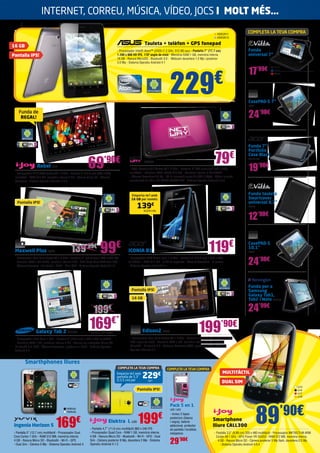 199’90€
Rebel IJ19
- Processador A-13 ARM Cortex A8 1.2 GHz - Pantalla 7” (17,7 cm) (800 x 480)
multitàctil - RAM 512 MB, memòria interna 4 GB - Ranura Micro SD - Càmera
davantera - Sistema Operatiu Android 4.0.3
229€
	 Tauleta + telèfon + GPS fonepad
- Processador Intel® Atom™ z2420 (1.2 GHz, 512 KB cau) - Pantalla 7” (17,7 cm)
1.280 x 800 HD IPS, 178º angle de visió - Memòria RAM 1 GB, memòria interna
16 GB - Ranura MicroSD - Bluetooth 3.0 - Webcam davantera 1.2 Mp i posterior
3.0 Mp - Sistema Operatiu Android 4.1
Smarthphones lliures
169€Ingenia Horizon 5
- Pantalla 5” (12,7 cm) multitàctil - Processador Dual
Core Cortex 1 GHz - RAM 512 MB, memòria interna
4 GB - Ranura Micro SD - Bluetooth - Wi-Fi - GPS
- Dual Sim - Càmera 5 Mp - Sistema Operatiu Android 4
199€Elektra L IJ20
- Pantalla 4,7” (11,9 cm) multitàctil 960 x 540 IPS
- Processador Quad Core - RAM 1 GB, memòria interna
4 GB - Ranura Micro SD - Bluetooth - Wi-Fi - GPS - Dual
Sim - Càmera posterior 8 Mp, davantera 2 Mp - Sistema
Operatiu Android 4.1.2
YARV42
YARV43
Smartphone
lliure CALL300
- Pantalla 3,5” (8,89 cm) 320 x 480 multitàctil - Processador MKT6575-M ARM
Cortex A9 1 GHz - GPU Power VR SGX53 - RAM 512 MB, memòria interna
4 GB - Ranura Micro SD - Càmera posterior 5 Mp flash, davantera 0.3 Mp
- Sistema Operatiu Android 4.0.4
IJ13
IJ14
IJ17
IJ18
89’90€
ASK2911
ASK2913
69’90€ 79€
NW589
- CPU: Boxchip A13 Cortex A8 1.2 GHz - Pantalla: 7” TFT (resolució 800 x 480),
multitàctil - Memòria RAM: DDR3 512 MB - Memòria interna: 4 GB FLASH
- Càmera: davantera 0.3 Mp - Wi-Fi: connexió sense fils 802.11b/g/n - Vídeo: suporta
reproducció de vídeo HD 720P/1080P/2160P - Sistema Operatiu Android 4.0.3
Maxwell Plus BQ48
- Processador Dual Core Cortex A9 1.6 GHz - Pantalla 7” (17,7 cm) 1.024 x 600 IPS
- Memòria RAM 1 GB DDR3, memòria interna 8 GB - GPU Quad Core ARM Mali-400
- Càmera davantera - Bluetooth - HDMI - Mini-USB - Sistema Operatiu Android 4.0
119€
ICONIA B1 ACER1732
- Processador MKT Doble nucli 1.2 GHz - Pantalla 7” (17,7 cm) 1.024 x 600
multitàctil - RAM 512 MB - 8 GB de capacitat - Càmera davantera - G-sensor
- Sistema Operatiu Android 4.1
Edison2 BQ85
- Processador Dual Core Cortex A9 1.6 GHz - Pantalla 10,1” 1.280 x 800 HD IPS,
178º angle de visió - Memòria RAM 1 GB, memòria interna 16 GB - Ranura
MicroSD - Bluetooth 4.0 - Webcam davantera VGA i posterior 2 Mp - Sistema
Operatiu Android 4.1
169€*
Galaxy Tab 2 SA1430
- Processador Dual Core 1 GHz - Pantalla 7” (17,7 cm) 1.024 x 600 multitàctil
- Memòria RAM 1 GB, memòria interna 8 GB - Ranura per a targetes Micro SD,
Bluetooth 3.0, GPS - Càmera davantera i posterior + Flash - Sistema Operatiu
Android 4.0
COMPLETA LA TEVA COMPRA
17’99€
Funda
universal 7”
99€
Emporta-te’l amb
16 GB per només:
139€
ACER1740
Funda de
REGAL!
IJ21
Emporta-te’l amb
pantalla de 5,3”
(13,5 cm) per
COMPLETA LA TEVA COMPRA
229€
COMPLETA LA TEVA COMPRA
29’90€
Pack 5 en 1
IJ22 / IJ23
- Inclou 2 tapes
posteriors (blanca
i negra), bateria
addicional, protector
de pantalla i tovallola
netejadora
EVI44
EVI45
EVI46
*Limitat a 100 unitats.
139’99€
199€
16 GB
Pantalla IPS!
Pantalla IPS!
Pantalla IPS!
Pantalla IPS!
16 GB
MULTITÀCTIL
DUAL SIM
24’90€
CasePAD-S 7”
BQ53
19’90€
Funda 7”
Portfolio
Case Black
ACER1727
24’99€
Funda per a
Samsung
Galaxy Tab1,
Tab2 i Note KEN485
12’90€
Funda tauleta
Smartcover
universal 9,7”
EVI101
24’90€
CasePAD-S
10,1”
BQ54
INTERNET, CORREU, MÚSICA, VÍDEO, JOCS I MOLT MÉS…
 