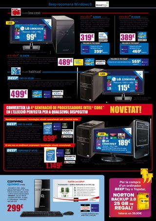489€
USUARI low cost
USUARI habitual
TAY i3-3220 BEE23169
- Processador Intel® Core™ i3-3220 a 3.30 GHz - Placa Base Gigabyte amb tecnologia USB 3.0 i xipset Intel®
B75 - Windows 8 - 4 GB RAM DDR3 Kingston - Disc dur de 500 GB S-ATA - Gravadora DVD Dual Doble Capa
- Lector de targetes de memòria - Teclat i ratolí Logitech - 2 anys de garantia - No inclou monitor
TAY i5-4430 BEE23177
- Processador Intel® Core™ i5-4430 a 3.0 GHz - Placa base
Gigabyte amb tecnologia USB 3.0 i xipset Intel® B75
- Windows 8 - 4 GB RAM DDR3 Kingston - Disc dur
d’1 TB S-ATA - Targeta gràfica NVIDIA® GeForce® GT620
1 GB DDR3 - Gravadora DVD Dual Doble Capa - Lector de
targetes de memòria - Sortida VGA i DVI - Teclat i ratolí
sense fils Logitech - 2 anys de garantia - No inclou monitor
TOPSTAR i7-4770 BEE33179
- Processador Intel® Core™ i7-4770 a 3.4 GHz maxTurbo
Frecuency 3.9 - Placa base Gigabyte amb tecnologia USB 3.0 i
xipset Intel® Z77 - Windows 8 - 8 GB RAM DDR3/1600 HyperX
Kingston - Disc dur de 2 TB S-ATA - Font d’alimentació 700W
- Targeta gràfica NVIDIA® GeForce® GTX650 2 GB DDR5
- Gravadora DVD Dual Doble Capa - Lector de targetes de
memòria i lector de DNI - Comandament a distància - Teclat i
ratolí sense fils Logitech - 2 anys de garantia - No inclou monitor
499€
Beep recomana Windows 8
LED
55,9
cm
22”
LED
LG1017
22EN33S-B
- Resolució: 1.920 x 1.080p
115€
319€
G2020 INN15409
- Processador Intel® Pentium® G2020 a 2.90
GHz 3 MB de cau - Placa Base Gigabyte amb
xipset Intel® H61 - 4 GB RAM DDR3 - Disc dur
de 500 GB S-ATA - Gravadora DVD Dual Doble
Capa - Lector de targetes de memòria
- Teclat i ratolí òptic - No inclou monitor
i3-3220 INN15411
- Processador Intel® Core™ i3-3220 a 3.30 GHz
- Placa Base Gigabyte amb xipset Intel® H61
- 4 GB RAM DDR3 - Disc dur de 500 GB S-ATA
- Gravadora DVD Dual Doble Capa - Lector de
targetes de memòria - Teclat i ratolí òptic
- No inclou monitor
389€
MILLORA EL TEU EQUIP
Emporta-te’l amb Windows 8 per 569€
INN25414
“Les Apps de Windows Store
poden variar a cada país.”
“Les Apps de Windows Store poden variar a cada país.”
i5-3470 INN15413
- Processador Intel® Core™ i5-3470 a 3.20 GHz - Placa base Gigabyte USB 3.0 i
xipset Intel® B75 - 4 GB RAM DDR3 - Disc dur de 500 GB S-ATA - Gravadora DVD
Dual Doble Capa - Lector de targetes de memòria - Teclat i ratolí òptic
- No inclou monitor
Con tecnología Intel®
MILLORA EL TEU EQUIP
Emporta-te’l amb
Windows 8 per
399€
INN25410
MILLORA EL TEU EQUIP
Emporta-te’l amb
Windows 8 per
469€
INN25412
299€
CQ2900ES HP5685
- APU AMD E1-1200 - Gràfica
dedicada AMD Radeon™ HD 7310D,
2 GB de memòria de vídeo màxima
- 4 GB de memòria total del sistema
- Windows 8 - Disc dur 500 GB
- Gravadora DVD SATA - So àudio
5.1 d’alta definició - Teclat USB i
ratolí òptic USB
LED
50,8
cm
20”
LED
LG1027
19EN33S-B
- Resolució: 1.366 x 768p
99€
“Les Apps de Windows Store poden variar a cada país.”
“Les Apps de Windows Store
poden variar a cada país.”
Converteix la 4ª generació de processadors Intel®
Core™
en l’elecció perfecta per a qualsevol dispositiu
Per la compra
d’un ordinador
BEEP Tay o Topstar,
NORTON
BACKUP 2.0
25 GB de
REGAL!
Valorat en 39,90€
NOVETAT!
Rendiment sorprenent i tecnologies visuals sensacionals amb velocitat turbo
El més nou en rendiment sorprenent i tecnologies visuals sensacionals
699€
1.149€
CPU TAY i5-4430
(BEE23177)
CPU TOPSTAR i7-4770
(BEE33179)
LG1018
- Resolució: 1.920 x 1.080p
- Amb tecnologia IPS que millora els angles
pobres de visió i reproducció dels panells TN
189€22EA53VQ-P
60,9
cm
24”LED
LED
 