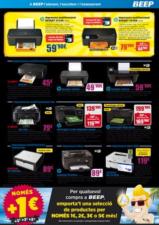 79’90€
-15€
de
descompte HP:
64’90€
*
Impressora multifuncional
DESKJET 2510A HP5590
- Imprimeix, escaneja i copia - Velocitat
d’impressió: negre (ISO) fins a 7.5 ppm; color
(ISO): fins a 4.5 ppm - Pantalla LCD - Baix
consum d’energia - Suports de paper: safata
d’entrada 60 fulls; safata de sortida: 25 fulls
Impressora multifuncional
DESKJET 3520A HP5583
- Imprimeix, escaneja i copia - Wi-Fi - Impressió
i còpia a doble cara automàtica - Velocitat
d’impressió: negre (ISO) fins a 8 ppm; color
(ISO) fins a 7.5 ppm - Suports de paper: safata
d’entrada 80 fulls; safata de sortida 15 fulls - Tipus
de paper: paper (injecció tinta, normal, fotogràfic),
transparències, sobres, etiquetes, targetes, índexs,
presentació... *Redempció de l’import del descompte via
registre al web www.hp.es/reembolso-impresoras
59’90€
Cartutx HP 301
negre de REGAL!
Cartutx HP 364
negre de REGAL!
emporta’t una selecció
de productes per
NOMÉS 1€, 2€, 3€ o 5€ més!
Per qualsevol
compra a BEEP,
NOMÉSNOMÉS
+2€ +3€
+5€
+2€ +3€
+5€
Més informació a la portada i contraportada d’aquest fullet.
Deskjet 1050A HP5100
- Imprimeix, escaneja i copia - Impressió (fins a): 16 ppm (monocrom) /
12 ppm (color) - 60 fulls - Hi-Speed USB - Exploració 1.200 ppp
49’90€
HL-2135W BRT872
- Impressora làser monocrom compacta d’alta qualitat amb connexió
Wi-Fi - Alta velocitat d’impressió fins a 20 ppm, la primera pàgina en
menys de 10 segons - Resolució d’impressió de 2.400 x 600 ppp
119€
En BEEP te atendemos, te escuchamos i te asesoramosA BEEP t’atenem, t’escoltem i t’assessorem
DESKJET 3055A HP5627
- Imprimeix, escaneja i copia - Wi-Fi - Velocitat d’impressió: negre (ISO)
fins a 5.5 ppm; color (ISO) fins a 4 ppm - Suports de paper: safata
d’entrada 60 fulls; safata de sortida 25 fulls
59’90€
Tecnologia ePrint
MX 455 CA2404
- Perdi menys temps canviant les tintes (dipòsit XXL opcional de
tinta, que permet imprimir fins a 1.000 pàgines sense necessitat de
substituir-lo) - Aconsegueix més tinta per menys diners i comparteix
els documents impresos per tot el teu negoci (gràcies a les tecnologies
Wi-Fi, Ethernet i de connexió al núvol)
79€
OFFICEJET 6700 PREMIUM EAIOA HP5391
- Resolució màxima d’impressió 4.800 x 1.200 ppp - Qualitat
d’impressió 9 ppm en negre qualitat normal i 16 ppm en color qualitat
normal - Resolució òptica d’escàner 1.200 x 1.200 ppp - Resolució
màxima de còpia 600 x 600 ppp - Pantalla tàctil
*Consulta condicions a la teva botiga BEEP. Promoció vàlida fins al 31 de juliol.
FAX
FAX
Impressora làser
Impressores multifuncionals
Impressora làser B/N
LaserJet P1102w HP5547
- Impressió sense fils, compartida i assequible, a casa o a l’oficina
- Connecti i imprimeixi amb HP Smart Install - Impressora làser - ePrint 	
- USB 2.0 - Wi-Fi
89€
2 anys de garantia estàndard + 1
any de garantia comercial addicional
Brother, sempre que registris el teu
equip, d’impressió o digitalizació, a
la nostra pàgina web www.brother.
es, en els termes i condicions allí
especificats, en el termini màxim de
45 dies des de la data de compra que
apareix a la factura.
MP230 CA2316
- Impressora multifuncional tot en un, impressió, còpia i escaneig
- Impressions de qualitat superior fins a 4.800 ppp - Impressió Web
intel·ligent amb Easy-WebPrint EX - Software My Image Garden per
a impressió de fotografies i escaneig avançats - Aplicació Print Your
Days per imprimir fotografies des de Facebook i Full HD Movie Print a
partir de vídeos
45€
139’90€
-20€
de
descompte HP:
119’90€
*
Impressores multifuncionals fax
OFFICEJET PRO 8600 HP5459
- Imprimeix, escaneja, copia i fax - Wi-Fi - Impressió i còpia a doble cara
automàtica - Velocitat d’impressió: negre (ISO): fins a 18 ppm; color (ISO):
fins a 13 ppm - Suports de paper: safata d’entrada 250 fulls; safata de
sortida: 150 fulls - Tipus de paper: paper (fullets, injecció tinta, normal),
paper fotogràfic, sobres, targetes, índexs, transparències...
*Consulta condicions a la teva botiga BEEP. Promoció vàlida fins al 31 de juliol.
Tecnologia ePrint
199’90€
-30€
de
descompte HP:
169’90€
*
Impressora multifuncional
monocrom
SP-100SUe RIC113
- Impressora multifuncional B/N 3-en-1, copiadora, impressora i escàner
- Versatilitat a la mida perfecta - Aquest compacte i simplificat dispositiu
3 en 1 és capaç de satisfer totes les seves necessitats en les tasques
quotidianes; tant el seu rendiment com les seves funcions el sorprendran
- Fins i tot trobarà una fàcil funció de còpia de targeta ID
89€
Escàner color
FAX
Tòner TN2010
addicional
de REGAL!
 