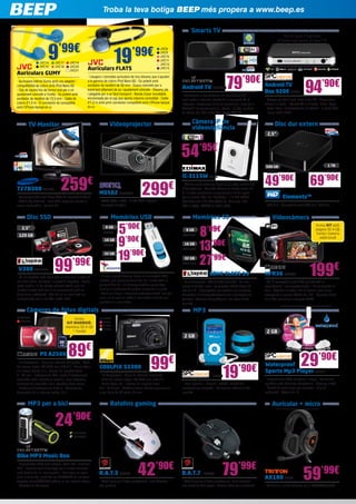 79’90€
Troba la teva botiga BEEP més propera a www.beep.es
Elements™
- USB 3.0 - Compatible amb USB 3.0 i USB 2.0
Disc dur extern
Videocàmera
199€
HFR36 CA2433
- Wi-Fi compatible amb MP4 per facilitar la
visualització, l’emmagatzematge i l’ús compartit en
línia - Objectiu de vídeo HD de Canon amb zoom
avançat 51x; sensor CMOS Full HD - Memòria flash
de 8 GB; ranura per a targeta SDXC
99€
COOLPIX S3300
- 16 Megapíxels - Tipus de càmera: compacte
- Mida del sensor òptic: 1/0.0906 mm (1/2,3”)
- Zoom òptic: 6x - Interval de longitud focal:
4,6 - 27,6 mm - Distància focal mínima (equivalent
a pel·lícula de 35 mm): 26 mm
89€
PS A2500
- 16 Megapíxels - Tipus de càmera: compacte - Mida
del sensor òptic: 1/0.0906 mm (1/2,3”) - Zoom òptic:
5 x, Zoom digital: 4 x, Interval de longitud focal:
5 - 25 mm - Enfocament: TTL, mode d’enfocament
automàtic (AF): autofocus continu, Face detection,
Enfocament automàtic únic, Tracking Auto Focus
- Distància d’enfocament: 0.03 m - Velocitat de
disparador de la càmera (màx): 15 s
IC-3115W EDI46
- Càmera ip de videovigilància per a casa, visible des
d’Smartphone - Aquesta càmera de xarxa sense fils
d’1,3 Mpx constitueix simplement la millor opció
per al control fàcil de l’habitatge - 1.3 MP CMOS,
Fast Ethernet IEEE 802.3/802.3u, Wireless IEEE
802.11b/g/n, SXVGA (1.280 x 960)
54’95€
NIK79
NIK81
NIK82
NIK83
CA2426
CA2427
Inclou
KIT DIVERSIÓ:
memòria SD 4 GB
+ funda!
99’99€V300 KGN1504
- És 10 vegades més ràpid que un disc dur, a més de
ser més fiable, resistent i a prova d’impactes - Sense
parts mòbils, hi ha menys probabilitat de que les
unitats d’estat sòlid fallin en comparació amb els
discs durs estàndard - Kits tot en un amb tots els
components per a una fàcil instal·lació
Smarts TV
Android TV
Box 9200 SPC13
- Navega per tot el web, com al teu PC - Programes i
sèries a la carta - Internet TV en directe - Jocs i Apps
- Ratolí làser i comandament a distància - 2 ports USB
- Inclou cable HDMI
94’90€
Tot el que t’agrada
d’Internet però al teu TV
Android TV ENER271
- Transforma el teu televisor en una Android TV
amb accés a Internet a través de la connexió Wi-Fi
integrada, descarrega milers d’aplicacions i jocs per a
Android™ de forma senzilla i ràpida - A més, gaudeix
de vídeos Full HD, sintonitza i grava TDT HD
Videoprojector
299€
MS502 BENQ581
- SVGA (800 x 600) - 2.700 ANSI Lúmens
- Contrast 13.000:1
Càmera IP de
videovigilància
2,5”
49’90€
500 GB
WD427
69’90€
1 TB
WD433
Disc SSD
2,5”
120 GB 8’99€8 GB
KGN1321
Memòries USB Memòries SD
- El seu elegant disseny inclou un connector USB
lliscant, que surt suaument des de l’unitat amb la
pulsació del dit - El disseny mecànic sense tapa
elimina el problema de perdre la tapa de la unitat
- Amb un simple lliscament endavant estarà llest per
usar i si es mou al revés el connector s’oculta per
guardar-lo o per viatjar
SDHC CLASS 10
- Per a fotografia i vídeo d’alta definició - En una
escala d’utilitat i preu, les targetes SDHC Class 10
són de 10 - Dissenyades per satisfer les creixents
demandes d’emmagatzenament dels smartphones,
tauletes i càmeres fotogràfiques i de vídeo d’alta
qualitat
5’90€8 GB
ADA76
13’90€16 GB
KGN1323
27’99€32 GB
KGN1416
9’90€16 GB
ADA68
19’90€32 GB
ADA78
Càmeres de fotos digitals
29’90€
MP3
Waterproof
Sports Mp3 Player SPC38
- Reproductor MP3 resistent a l’aigua - Auriculars
aquàtics amb diferents adaptadors - Disseny ultrafí
- Gestió de continguts per carpetes - Clip de
subjecció - Bateria de liti
2 GB
MP3 per a bici
Bike MP3 Music Box
- Reproductor MP3 amb altaveu, ràdio FM i llanterna
LED - Especialment dissenyat per a la teva bicicleta,
amb bateria de liti recarregable - Ara vagis on vagis
amb la bicicleta, gaudiràs els MP3/WMA de les teves
targetes microSD/SDHC gràcies al seu potent altaveu
- Garantia de 36 mesos
ENER295
ENER296
24’90€
19’90€
SPC37
- Gran pantalla - Lleuger i extrafí - Gestió del
contingut per carpetes - Auriculars estèreo d’alta
qualitat
2 GB
Ratolins gaming Auricular + micro
59’99€
AX180 TRIT9
- Auricular + micro Gaming per a PC/PS3/Xbox360
42’90€
R.A.T.3 MADC8
- Ratolí gaming d’altes prestacions, molt còmode i
alta precisió
79’99€
R.A.T.7 MADC2
- Ratolí gaming d’altes prestacions, molt còmode i
alta precisió amb peses i botons extra per configurar
T27B300 SA1665
- Tecnologia LED amb Mega Ràtio de contrast dinàmic
- TDT d’alta definició - Port USB, capaç de reproduir
arxius multimèdia - Funció PIP
TV-Monitor
68,6
cm
27”LED
259€
9’99€
19’99€
Auriculars GUMY
- Auriculars interns Gumy amb cos adaptat i
compatibilitat de colors amb iPod Nano 6G
- Cos de cautxú tou de forma oval per a un
ajustament còmode a l’orella - So potent amb
excitador de neodimi de 13,5 mm - Cable de
colors d’1,0 m - El connector és compatible
amb l’iPhone banyat en or
Auriculars FLATS
- Lleugers i còmodes auriculars de nou disseny que s’ajusten
a la gamma de colors iPod Nano 6G - So potent amb
excitador de neodimi de 30 mm - Suaus coixinets per a
excel·lent aïllament de so i ajustament còmode - Disseny pla
i plegable per a un fàcil transport - Banda d’acer inoxidable
encoixinada per al cap que aporta màxima comoditat - Cable
d’1,2 m amb prim connector compatible amb l’iPhone banyat
en or
JVC14
JVC15
JVC8
JVC9
JVC10
JVC11
JVC12
JVC13
JVC17
JVC18
JVC19
JVC20
JVC21
Inclou KIT amb:
targeta SD 4 GB,
funda i bateria
addicional!
 