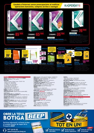 CATALUNYA	
ABRERA. Passeig de l’estació, 17. T. 93 770 42 26 CORNER
AMPOSTA. Barcelona, 4. T. 977 70 63 13
BARCELONA.
- Baixada de la Plana, 3 (Horta) -Corner- T. 93 357 17 98
- Casanova, 180. T. 93 419 88 14
- Pi i Margall, 15. T. 93 210 73 04
- Pg. de Gràcia, 126. T. 93 416 08 22
- Provença, 485. T. 93 436 51 38
- Rambla del Brasil, 26. T. 93 409 81 58
- Roger de Flor, 138. T. 93 265 11 07
BLANES. Ctra. Malgrat, 5. T. 972 33 44 92
CAMBRILS. Valencia, 24. T. 977 36 05 39
CASTELLAR DEL VALLÈS. Catalunya, 99 (junt a piscines UBAE).
T. 93 747 37 71
CASTELLDEFELS. Major, 21. T. 93 664 52 33
CASTELLÓ D’EMPÚRIES-EMPURIABRAVA. Avda. Pompeu Fabra, s/n,
(Edif. Xons Platja). T. 972 45 64 97
CERDANYOLA DEL VALLÈS. Prat de la Riba, 30. T. 93 692 89 04
CERVERA. Vidal de Monpalau, s/n (Rotonda Avda. d’Agramunt).
T. 973 53 04 22
CORNELLÀ DE LLOBREGAT. Rubió i Ors, 207. T. 93 474 37 99
EL MORELL. Plaça Francesc Macià, 1. (Davant de les Escoles)
T. 977 84 30 52
EL PRAT DE LLOBREGAT. Ctra. Marina, 87. T. 93 370 09 08
EL VENDRELL. Doctor Robert, 21. T. 977 18 19 91
ESPLUGUES DE LLOBREGAT. De l’Alegria, 20. T. 93 372 79 47
FIGUERES. Avinguda Salvador Dalí, 87. T. 972 67 80 14
SABADELL.
- Duran i Sors, 3 (Centre). T. 93 727 05 72
- Ronda Zamenhof, 153. T. 93 726 28 28
SANT BOI DE LLOBREGAT. Lluís Pascual Roca, 42 baixos.
T. 93 652 16 44
SANT CARLES DE LA RÀPITA. Dr. Ferran, 73. T. 977 74 31 84
SANT FELIU DE GUÍXOLS. Especiers, 30. T. 972 32 14 30
SANTA COLOMA DE GRAMANET. Doctor Pagés, 50. T. 93 392 99 30
SOLSONA. Llobera, 48. T. 973 48 10 51
TARRAGONA.
- Avda. Catalunya, 22 (Cant. Rovira i Virgili). T. 977 23 42 04
- Avda. Ramón i Cajal, 6. T. 977 23 08 31
TORREDEMBARRA. Avda. de la Sort, 33. T. 977 64 60 69
TORROELLA DE MONTGRÍ. Figueres, 62. T. 972 75 74 13
TORTOSA. Sebastiàn Elcano, 18. T. 977 50 42 27
VALLS. Passeig de l’Estació, 24. T. 977 60 57 01
VIC. Trinquet, 2 (Al costat de Rambla del Passeig). T. 93 886 23 26
VILANOVA I LA GELTRÚ. L’aigua, 14. T. 93 814 12 96
ILLES BALEARS	
CIUTADELLA. Avda. Conqueridor, 17. T. 971 38 51 13
EIVISSA. Aragón, 105. T. 971 39 81 40
INCA. Gral. Luque, 300. T. 971 50 73 48
MANACOR. Ses Parres, 25. T. 971 84 64 95
MAÓ. Avda. Menorca, 82. T. 971 35 27 14
PALMA DE MALLORCA. Arxiduc Lluís Salvador, 34. T. 971 20 16 01
PORTO COLOM. Gravina, 2 (Centre Comercial Eroski).
T. 971 82 42 77
GAVÀ. Generalitat, 13 (Al costat de Pl. Esglèsia). T. 93 662 79 70
GRANOLLERS. Passeig de la Muntanya, 100. T. 93 879 58 72
IGUALADA. Odena, 86. T. 938 05 32 25
LA BISBAL D’EMPORDÀ. Jaume II, 23. T. 972 64 50 13
LA GARRIGA. Calàbria, 4. T. 93 871 55 39
L’HOSPITALET DE LLOBREGAT. Mas, 63. T. 93 449 24 23
LA SELVA DEL CAMP. Horta, 13. T. 977 84 57 07
LLEIDA. Joan Fuster, 6 (Junt Cappont). T. 973 21 30 18
MALGRAT DE MAR. Girona, 59. T. 93 761 00 91
MANRESA.
- Carretera de Vic, 76. T. 93 877 22 79
- Ramon d’Iglesias, 2 (Zona Basses de Manresa). T. 93 877 09 02
MIAMI PLATJA. Doctor A. Pujadas Fabregat, local 1.
T. 977 26 28 26 NOVA BOTIGA
MOLINS DE REI. Verge del Pilar, 6. T. 93 668 21 76
MOLLERUSSA. Avda. del Canal, 7. T. 973 60 33 64
MONTBLANC. Muralla Sta. Tecla, 22. T. 977 86 33 18
MÓRA D’EBRE. Dr. Peris, 6. T. 977 40 17 07
OLOT. Riudaura, 37. T. 972 275 393
PALAFRUGELL. Mestre Sagrera, 61.
T. 972 30 82 44 NOVA GERÈNCIA
PINEDA DE MAR. Jaume I, 20. T. 93 762 62 62
REUS.
- Avda. 11 de Setembre, 11. T. 977 33 19 47
- Avda. La Salle, 35. T. 977 75 28 87.
- Raval Sta. Anna, 41. T. 977 34 51 68
RIPOLL. Montgrony, 8. T. 972 70 41 31
Antivirus tauleta
/ smartphone
Antivirus
Internet Security
2013 Es 3L + Utilities
Edició Platí SYM249
- Supervisió d’amenaces interrompuda
en viu - Protecció avançada contra el
robatori d’identitat
Mobile
Security 3.0 SYM248
- Protegeix els seus smartphones i
les seves tauletes - Protegeix la seva
informació - Realitza còpies de seguretat
dels seus contactes i restauri’ls - Situeu
el seu dispositiu de manera remota
Inclou NORTON
UTILITIES!
3 EQUIPS
El seu
món mòbil
protegit!
19’90€
39’90€
AntivirusSoftware
Pro 2013
- Instal·la’l i oblida’t de virus, spyware,
rootkits, hackers i frau on-line - Consulta
els teus blocs preferits - Realitza compres i
operacions on-line - Relaciona’t a la xarxa:
xateja, comparteix fotos i vídeos, etc.
Office 365 	
Hogar Premium MIC1089
- Inclou les últimes aplicacions d’Office:
Word, Excel, PowerPoint, OneNote, Outlook,
Publisher i Access - 365: 3 vegades més
capacitat d’emmagatzematge a SkyDrive
(+20 GB) - 60 minuts de trucades
internacionals d’Skype cada mes
Office Hogar y
estudiantes 2013 MIC1090
- Inclou Word, Excel, PowerPoint, OneNote
- Guarda per defecte a SkyDrive amb 7 GB
d’emmagatzematge per accedir i compartir
fàcilment documents des de qualsevol lloc
12’95€
1 EQUIP
PS115
19’95€
3 EQUIPS
PS116
79€
99€
Emporta-te’l
amb la compra
del teu PC o
portàtil per
Emporta-te’l
amb la compra
del teu PC o
portàtil per
5 LLICÈNCIES 1 LLICÈNCIA
99€
119€
Internet Security 5 llicències KAS41 Internet Security 3 llicències KAS40 Internet Security 2 llicències KAS45
- Ofereix una protecció superior i a temps real enfront virus, troians, spam, hackers i qualsevol altra amenaça procedent d’Internet - A partir de tecnologies
innovadores, proporciona la màxima seguretat davant les amenaces de la xarxa a temps real i sense alentir el rendiment de l’equip
Kaspersky Pure 3.0 KAS52
- Protecció per a PC’s - Garanteix la seguretat de
les teves transaccions financeres quan gestiones
els teus comptes bancaris, realitzes compres o
utilitzes sistemes de pagament on-line - Gestor de
contrasenyes - Còpia de seguretat i restauració
- Xifrat de dades - Control parental
Aprofita ara
aquesta oferta!
50% de descompte
a tota la gamma
PANDA
Gaudeix d’Internet sense preocupacions al realitzar
operacions bancàries, compres on-line o navegar
35’90€
65’90€
79’95€
85’90€
Venda de productes
informàtics
Venda de recàrrega
de cartutxos
Venda de serveis
tècnics i reparacions
Sol·licita informació i et farem arribar
el complet Dossier de negoci de la
Franquícia BEEP
OBRE LA TEVA
BOTIGA
977 30 91 03
www.franquicias.beep.es
NOU
2 EQUIPS3 EQUIPS
3 EQUIPS
5 EQUIPS
 