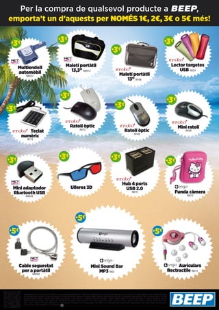 Multiendoll
automòbil
NW237
Mini adaptador
Bluetooth USB
NW545
Cable seguretat
per a portàtil
NW333
Funda càmera
ING10
Ulleres 3D
Hub 4 ports
USB 2.0
IN276
Mini Sound Bar
MP3 ING3
Auriculars
Rectractile ING14
Maletí portàtil
13,3” NW513
Maletí portàtil
13” IN186
Lector targetes
USB IN224
Teclat
numèric
IN175
++3€3€
++3€3€
++5€5€
++3€3€
++5€5€
++5€5€
++3€3€
++3€3€
++3€3€
++3€3€
Ratolí òptic
IN275
Ratolí òptic
IN108
Mini ratolí
IN109
++3€3€
++3€3€
++3€3€
++3€3€
++3€3€
Ofertes vigents de l’1 al 25 de juliol del 2013. Els preus d’aquesta revista porten l’IVA inclòs, excepte telefonia. Els preus publicitats són els recomanats a les nostres botigues BEEP i vàlids a Catalunya,
consulti preus per a Balears. En cas que els preus o configuracions que apareixen en aquest catàleg sofreixin algun tipus de variació, el consumidor serà informat al punt de venda BEEP en la major
brevetat possible. Ofertes limitades a 200 unitats per producte a nivell nacional. El software inclòs als ordinadors i portàtils BEEP és OEM i es lliurarà sense caixes ni manuals. Ultrabook, Celeron,
Celeron Inside, Core Inside, Intel, logotip Intel, Intel Atom, Intel Atom Inside, Intel Core, Intel Inside, logotip Intel Inside, Intel vPro, Itanium, Itanium Inside, Pentium, Pentium Inside, vPro Inside,
Xeon, i Xeon Inside són marques registrades d’Intel Corporation als Estats Units i a altres països. Per obtenir més informació sobre la valoració del processador Intel, consulti www.intel.es/ranking.
No em llencis al terra, diposita’m en una paperera.
emporta’t un d’aquests per NOMÉS 1€, 2€, 3€ o 5€ més!
Per la compra de qualsevol producte a BEEP,
 