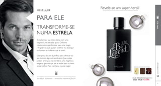 www.orifl ame.pt PARA ELE 
Eau de Toilette Be the Legend 75 ml. 
30468 €29,00 €17,95 
PARA ELE 
TRANSFORME-SE 
NUMA ESTRELA 
Transforme a sua rotina diária com uma 
fragrância. Há décadas que a Orifl ame 
colabora com perfumistas para criar magia 
– fragrâncias que ajudam a defi nir e a distinguir 
os homens e mulheres que as usam. 
Esta época do ano é perfeita para oferecer ao 
seu homem algo extraordinário. Quer esteja 
junto à lareira, ou no escritório, uma fragrância 
elegante garante que ele se sente bem e cheira 
ainda melhor. Pura confi ança e pura magia! 
OS SEUS SONHOS – A NOS SA INSPIRAÇÃO™ 
Revele-se um super-herói! 
ORIENTAL AMADEIRADA FRUTADA 
MAÇÃ COURO 
53 
FAVA-TONCA 
 