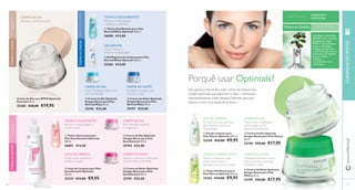  
 
 
 Tónico Equilibrante para Pele 
Normal/Mista Optimals 200 ml. 
26000 €14,00 
  
 
 
 
 
 
 
 
76 
 Leite de Limpeza para Pele 
Seca/Sensível Optimals 
200 ml. 
25210 €14,00 €9,95 
 Gel de Limpeza para 
Pele Oleosa Optimals 200 ml. 
25258 €14,00 €9,95 
 Tónico Purifi cante para 
Pele Oleosa Optimals 200 ml. 
25262 €14,00 €9,95 
CREME DE NOITE 
 Creme de Dia Optimals 
Oxygen Boost para Pele 
Seca/Sensível 50 ml. 
25194 €25,00 
 Creme de Noite Optimals 
Oxygen Boost para Pele 
Seca/Sensível 50 ml. 
25195 €25,00 
 Creme de Dia Optimals 
Oxygen Boost para Pele 
Normal/Mista 50 ml. 
25196 €25,00 
 Creme de Noite Optimals 
Oxygen Boost para Pele 
Normal/Mista 50 ml. 
25197 €25,00 
 Tónico Suavizante para 
Pele Seca/Sensível Optimals 
200 ml. 
26001 €14,00 
Creme de Dia com SPF20 Optimals 
Even Out 50 ml. 
25206 €28,00 €19,95 
 Creme de Dia Optimals 
Oxygen Boost para Pele Oleosa 
50 ml. 
25198 €25,00 €17,95 
 Creme de Noite Optimals 
Oxygen Boost para Pele 
Oleosa 50 ml. 
25199 €25,00 €17,95 
www.orifl ame.pt CUIDADOS DO ROSTO 
77 
 Gel/Espuma de Limpeza para Pele 
Normal/Mista Optimals 200 ml. 
25260 €14,00 
PARA TODOS OS TIPOS 
DE PELE TODAS AS IDADES 
CREME DE DIA 
CREME DE DIA 
CREME DE DIA 
CREME DE DIA 
CREME DE NOITE CREME DE NOITE 
PARA PELE OLEOSA 
PARA A PELE SECA E/ 
OU SENSÍVEL 
TÓNICO EQUILIBRANTE 
GEL/ESPUMA 
PARA PELE NORMAL/MISTA 
GEL DE LIMPEZA 
TÓNICO PURIFICANTE 
Hidrata e uniformiza a tez Remove a maquilhagem 
e restaura o equilíbrio 
Limpa, refresca e 
remove a maquilhagem 
Suave hidratação diária para 
pele equilibrada 
Remove a maquilhagem e 
suaviza a pele 
Pele hidratada, saudável 
e revigorada 
Limpa a pele enquanto a 
hidrata e suaviza 
Suaviza e preenche a pele para 
uma tez mais confortável 
Porquê usar Optimals? 
Sem gordura. Sem brilho. estes cremes de textura leve 
contêm partículas que absorvem o óleo - matifi cando 
instantaneamente a pele oleaosa. Optimals para pele 
oleosa é como uma lufada de ar fresco. 
HIDRATAR E 
MATIFICAR 
OPTIMALS OXYGEN 
BOOST com a fórmula 
patenteada Lingon 
50:50™ para proteger 
a sua, e tecnologia 
Oxygen que funciona 
como íman que atrai as 
moléculas de oxigénio 
para as células 
cutâneas – 
aumentando a sua 
respiração. 
Fórmula leve que purifi ca a 
pele oleaosa e remove a 
maquilhagem 
Creme leve e matifi cante 
que protege contra 
agressores ambientais 
Hidratação durante a noite 
para uma pele revigorada, 
hidratada e mate 
Tonifi ca e refresca a pele, 
preparando-a para a 
aplicação do creme de noite 
Equilibra e hidrata a pele 
durante a noite 
TODAS AS IDADES 
TODAS AS IDADES 
TÓNICO SUAVIZANTE 
LEITE DE LIMPEZA 
TODAS AS IDADES 
 