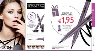 24 HORAS1) 
DEFINIÇÃO 
DURADOURA 
INTENSOS conferem cores 
intensas e ricas – 99% 
30478 Grey 
30475 Black 
Os PIGMENTOS 
avaliaram2) 
1) Duração até 24 horas 
30475 Black 30476 Brown 30477 Blue 30478 Grey 
30475 Black 
30477 Blue 
88 
www.orifl ame.pt 
A ponta de feltro suave proporciona um traço suave, 
preciso, sem arrastar ou parar2). Adequado para 
utilizadores de lentes de contacto. 
Oftalmologicamente testado. 
2) Testado em 67 mulheres 
Eyeliner em Caneta The ONE Eyeliner líquido de longa 
duração, com uma ponta suave de feltro, que permite delinear 
traços suaves e contínuos, sem arrastar ou parar1). Pigmentos 
intensos para uma defi nição intensa. 0 , 8 ml. 
€12,00 €5,95 
89 
A Modelo está a 
usar: Eyeliner em Can-eta 
The ONE 30475 
Black . 
ATRAENTES AO LONGO 
DE TODO O DIA 
EYELINER EM CANETA DE LONGA DURAÇÃO 
MAQUILHAGEM 
EYELINER EM 
CANETA APENAS 
€1,95 
NA COMPRA DA 
MÁSCARA DE 
PESTANAS DA 
PÁG. 87 
1)Testado no consumidor 
 