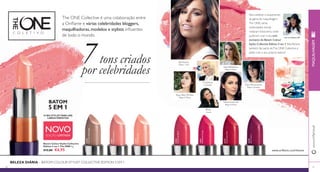 The ONE Collective é uma colaboração entre 
a Orifl ame e várias celebridades bloggers, 
maquilhadoras, modelos e stylists infl uentes 
de todo o mundo. 
31840 
Skromni’s Nude Beige 
31841 
Rossa’s Soft Rose 
32170 
Rita’s Pale Pink 
Rita Pereira 
Ngoc Diep Thi Bao 
31842 
Diep’s Rose Blush 
Uka Davaa 
31843 
Maffashion’s Rouge 
Valeria Grinevich 
32167 
Faina’s Flame Red 
Para celebrar o lançamento 
da gama de maquilhagem 
The ONE, várias 
celebridades trendy 
visitaram Estocolmo, onde 
puderam criar o seu tom 
exclusivo do Batom Colour 
Stylist Collective Edition 5 em 1. Rita Pereira 
também faz parte de The ONE Collective e 
pôde criar o seu próprio batom! 
Faina Harutyunyan 
32169 
Uka’s Cherry 
C O L E T I V O 
32170 
Rita’s Pale Pink 
90 
www.orifl ame.pt 
91 
BATOM 
5 EM 1 
NOVO 
Batom Colour Stylist Collective 
Edition 5 em 1 The ONE 4 g. 
€12,00 €6,95 
7 tons criados 
por celebridades 
O SEU STYLIST PARA UNS 
LÁBIOS PERFEITOS 
BELEZA DIÁRIA – BATOM COLOUR STYLIST COLLECTIVE EDITION 5 EM 1 
Rita na Orifl ame SRI 
www.orifl ame.com/theone 
Blogger e Jornalista 
Blogger de Beleza 
Rossa 
Cantora 
Blogger de Beleza 
Celebridade 
Julia Maffashion 
Blogger de Beleza 
Modelo e Atriz 
EDIÇÃO LIMITADA 
MAQUILHAGEM 
 