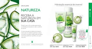   
 
www.orifl ame.pt 
OS SEUS SONHOS – A NOS SA INSPIRAÇÃO™  Gel para o Contorno dos Olhos 
com Aloé Vera Love Nature 15 ml. 
30143 €13,00 €8,95 
 Gel de Limpeza com Aloé Vera 
Love Nature 150 ml. 
30144 €12,00 €8,95 
 Máscara em Gel com Aloé Vera Love 
Nature 50 ml. 
30148 €9,00 €6,95 
115 
NATUREZA 
RECEBA A 
NATUREZA EM 
SUA CASA 
Porquê ir para o frio se pode experimentar 
os benefícios da natureza no calor e conforto 
do seu lar? 
A nossa vasta gama de delícias de limpeza e 
mimos para os cuidados da pele são a tónica 
certa para uma época natalícia plena de beleza 
natural para desfrutar e partilhar com quem 
mais ama. 
Hidratação essencial de inverno! 
CONJUNTO 
MÁSCARA FACIAL 
+ GEL DE LIMPEZA 
+ GEL DE OLHOS 
POR APENAS 
€15,95 
Código de Conjunto: 
476687 
NATUREZA 
 