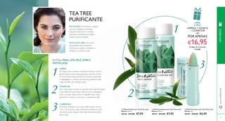 1 
1 
PELE OLEOSA: Fica brilhante e irregular, 
com poros dilatados e borbulhas. 
Esta pele necessita de um cuidado 
suavizante e purifi cante, que ajude a 
manter a tez livre de brilho. 
2 2 
3 
3 
 
 
 
116 
TEA TREE 
PURIFICANTE 
ÓLEO DE TEA TREE, com as suas 
propriedades antimicrobianas, é 
conhecido por ajudar a combater as 
borbulhas e a purifi car a pele. 
 Tónico Facial com Tea Tree Love 
Nature 150 ml. 
30126 €12,00 €7,95 
 Gel de Limpeza com Tea Tree Love 
Nature 150 ml. 
30153 €12,00 €7,95 
NATUREZA 
www.orifl ame.pt 
 Stick Corretor com Tea Tree Love 
Nature 4 g. 
30155 €10,00 €6,95 
117 
ROTINA PARA UMA PELE LIMPA E 
MATIFICADA: 
LIMPAR 
Ao limpar a pele. é sempre aconselhável escolher o leite ou 
gel de limpeza e tónico adequados para o seu tipo de pele. 
O nosso Gel de Limpeza de Tea Tree remove as impurezas, 
a maquilhagem e o excesso de seborreia, ajudando a evitar 
a pele vermelha sem ressequir a pele. 
TONIFICAR 
Use o tónico para remover os restos de creme e gel de limpeza 
e óleo. Refresca a pele, limpa e aperta os poros, protegendo 
assim a sua pele. Aplique sobre um algodão suave e passe 
gentilmente ou limpe o rosto para um acabamento ideal. 
COBERTURA 
Esconda as borbulhas com o nosso prático batom corretor 
2 em 1. Use primeiro o lado verde para neutralizar as zonas 
vermelhas da pele. Aplique o lado beje diretamente depois 
para corrigir. 
LIMPE 
A PELE 
LIMPEZA + TÓNICO 
+ CORRETOR 
POR APENAS 
€16,95 Código de Conjunto 
476688 
 