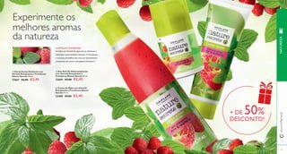  
 
 
120 
www.orifl ame.pt 
HORTELÃ E FRAMBOESA 
As folhas de Hortelã-de-água não só refrescam e 
estimulam, como também hidratam. A Framboesa 
e os frutos vermelhos são ricos em antioxidantes 
protetores, tais como a energizante Vitamina C. 
 Gel de Duche Esfoliante com 
Hortelã Energizante e Framboesa 
Nature Secrets 250 ml. 
22667 €6,00 €2,95 
 Deo Roll-On Antitranspirante 
com Hortelã Energizante e 
Framboesa Nature Secrets 50 ml. 
22669 €5,00 €2,45 
 Creme de Mãos com Hortelã 
Energizante e Framboesa Nature 
Secrets 75 ml. 
23400 €7,00 €3,45 
121 
Experimente os 
melhores aromas 
da natureza 
+ DE 50% 
DESCONTO! 
NATUREZA 
 