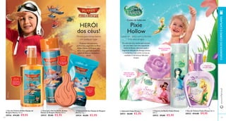  
Conto de fadas em 
Pixie 
Hollow 
Lance um feitiço com a Sininho 
 
 
 
 
 
132 
www.orifl ame.pt CUIDADOS DO CORPO E CAPILARES 
133 
HERÓI 
dos céus! 
e os seus amigos 
Era uma vez uma menina que sonhava 
ser uma fada. Com uma espuma de 
banho brilhante, sabonete suave e 
fragrância delicada de pêssego, ameixa 
e mandarina, o seu sonho tornou-se 
realidade. E ela brincou feliz para 
sempre. 
Produtos delicadamente 
perfumados, inspirados no fi lme 
Aviões: Equipa de Resgate, que 
farão com que o seu pequeno 
piloto se sinta um verdadeiro 
herói! 
 Sabonete Aviões Equipa de Resgate 
Disney 75 g. 
30934 €4,00 €2,95 
 Champô e Gel de Duche Aviões 
Equipa de Resgate Disney 200 ml. 
30935 €9,00 €5,95 
 Eau de Toilette Aviões Equipa de 
Resgate Disney 100 ml. 
30936 €14,00 €9,95 
 Sabonete Fadas Disney 75 g. 
30931 €4,00 €2,95 
 Espuma de Banho Fadas Disney 
200 ml. 
30932 €9,00 €5,95 
 Eau de Toilette Fadas Disney 100 ml. 
30933 €14,00 €9,95 
EAU DE 
TOILETTE 
Emocionante 
fragrância com 
aroma frutado 
SABONETE 
Sabonete 
suave 
CHAMPÔ 
E GEL DE 
DUCHE 
Fórmula suave, 
sem lágrimas 
Sabonete suave 
com pó cintilante 
de fada 
Espuma de banho 
brilhante 
Fragrância 
frutada mágica 
Mimos para tomar banho 
em qualquer lugar 
 