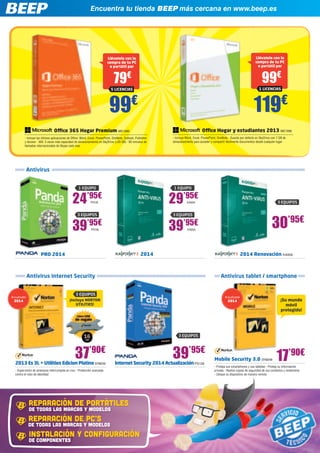Encuentra tu tienda BEEP más cercana en www.beep.es
Antivirus
Antivirus Internet Security
2014 2014 Renovación KAS56
37’90€
2013 Es 3L + Utilities Edicion Platino SYM249
- Supervisión de amenazas interrumpida en vivo - Protección avanzada
contra el robo de identidad
39’95€
30’95€
Internet Security 2014 Actualización PS139
¡Incluye NORTON
UTILITIES!
3 EQUIPOS
39’95€
KAS55
3 EQUIPOS
29’95€
KAS54
1 EQUIPO
3 EQUIPOS
Antivirus tablet / smartphone
Mobile Security 3.0 SYM248
- Proteja sus smartphones y sus tabletas - Proteja su información
privada - Realice copias de seguridad de sus contactos y restáurelos
- Ubique su dispositivo de manera remota
¡Su mundo
móvil
protegido!
17’90€
PRO 2014
3 EQUIPOS
39’95€
PS136
3 EQUIPOS
24’95€
PS135
1 EQUIPO
DE TODAS LAS MARCAS Y MODELOS
REPARACIÓN DE PORTÁTILES
DE TODAS LAS MARCAS Y MODELOS
REPARACIÓN DE PC’S
DE COMPONENTES
INSTALACIÓN Y CONFIGURACIÓN
Office Hogar y estudiantes 2013 MIC1090
- Incluye Word, Excel, PowerPoint, OneNote - Guarda por defecto en SkyDrive con 7 GB de
almacenamiento para acceder y compartir fácilmente documentos desde cualquier lugar
Office 365 Hogar Premium MIC1089
- Incluye las últimas aplicaciones de Office: Word, Excel, PowerPoint, OneNote, Outlook, Publisher
y Access - 365: 3 veces más capacidad de almacenamiento en SkyDrive (+20 GB) - 60 minutos de
llamadas internacionales de Skype cada mes
99€
Llévatelo con la
compra de tu PC
o portátil por
79€
5 LICENCIAS
119€
Llévatelo con la
compra de tu PC
o portátil por
99€
1 LICENCIAS
Actualizable
2014
Actualizable
2014
 