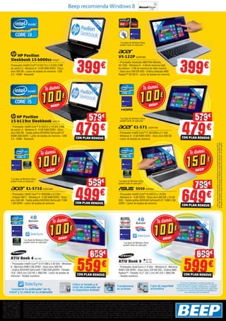 *Condiciones de “Plan Renove”, plan renove para portátiles y ultrabooks. Del 1/09/2013 al 25/10/2013 en BEEP te damos 100€ por tu viejo portátil al comprar un portátil nuevo de un importe igual o superior a 499€. En
caso de comprar un ultrabook te daremos 150€ por tu viejo portátil. Condiciones de “Plan Renove”, plan renove para impresoras Brother. Del 1/09/2013 al 25/10/2013 en BEEP te damos hasta 90€ por tu vieja impresora
al comprar una impresora marca Brother. Ofertas vigentes del 1 al 25 de octubre de 2013. Los precios de esta revista llevan el IVA incluido, excepto telefonía. Los precios publicitados son los recomendados en nuestras
tiendas BEEP y válidos en Península, Ceuta y Melilla. En Ceuta y Melilla el importe del IVA equivale a la suma de los portes, aduana e impuestos locales, y los precios serán válidos 10 días después de la fecha de validez
de este folleto. En caso de que los precios o configuraciones que aparecen en este catálogo sufran algún tipo de variación, el consumidor será informado en el punto de venta BEEP en la mayor brevedad posible. Ofertas
limitadas a 200 unidades por producto a nivel nacional. El software incluido en los ordenadores y portátiles BEEP es OEM y se entregará sin cajas ni manuales. Ultrabook, Celeron, Celeron Inside, Core Inside, Intel,
logotipo Intel, Intel Atom, Intel Atom Inside, Intel Core, Intel Inside, logotipo Intel Inside, Intel vPro, Itanium, Itanium Inside, Pentium, Pentium Inside, vPro Inside, Xeon, Xeon Phi, y Xeon Inside son marcas registradas
de Intel Corporation en Estados Unidos y en otros países. Para obtener más información sobre la valoración del procesador Intel, consulte www.intel.es/ranking. No me tires al suelo, deposítame en una papelera.
Beep recomienda Windows 8
39,6
cm15,6”
LED
39,6cm
11,6”LED
Convierte tu ordenador1
en tu
móvil2
y tu móvil en tu ordenador
1
El término ordenador se refiere a todos los
ordenadores Samsung de la gama ATIV. 2
El término
móvil se refiere a aquellos smartphones o tabletas
Samsung Android con Sistema Operativo Jeally Bean
y superiores. Consulta dispositivos compatibles en
www.samsung.com/es/sidesync
Utiliza el teclado y el
ratón del ordenador en
tu dispositivo Android
Transferencia
de archivos
Copia de seguridad
automática
HP Pavilion
Sleekbook 15-b000ss HP5871
Procesador Intel® Core™ i3-3217U a 1,8 GHz 3 MB
de caché L3 - Windows 8 - 6 GB RAM DDR3 - Disco
duro 500 GB - Lector de tarjetas de memoria - USB
3.0 - HDMI - Bluetooth
39,6
cm15,6”
399 399
ATIV Book 4 SA1764
- Procesador Intel® Core™ i3-3110M a 2.40 GHz - Windows
8 - Memoria RAM 4 GB DDR3 - Disco duro 500 GB
- Gráfica NVIDIA® GeForce® 710M 2GB gDDR3 - Pantalla
15,6” (39,6 cm) LED HD 1.366x768 - Lector de tarjetas de
memoria - Teclado numérico
ATIV Book 9
- Procesador Quad Core a 1.4 GHz - Windows 8 - Memoria
RAM 4 GB DDR3 - Disco duro 128 GB SSD - Gráfica AMD
Radeon™ - Pantalla 13,3” (33,7 cm) HD LED 1.366x768
- Teclado numérico
39,6
cm15,6”
559CON PLAN RENOVE
659
33,7
cm13,3”
LED
“Las Apps de Windows Store
pueden variar en cada país.”
“Las Apps de Windows Store
pueden variar en cada país.”
“Las Apps de Windows Store
pueden variar en cada país.”
“Las Apps de Windows Store
pueden variar en cada país.” “Las Apps de Windows Store
pueden variar en cada país.”
SA1761
SA1762
39,6
cm15,6”
LED
HP Pavilion
15-b119ss Sleekbook HP5772
- Procesador Intel® Core™ i5-3337U a 1.8 GHz 3 MB
de caché L3 - Windows 8 - 6 GB RAM DDR3 - Disco
duro 500 GB - Tarjeta gráfica NVIDIA® GeForce® GT
630M 2GB DDR3 - Lector de tarjetas de memoria - USB
3.0 - HDMI - Bluetooth
E1-571 ACER1763
- Procesador Intel® Core™ i7-3612QM a 2.1 GHz
- Windows 8 - 6 GB RAM DDR3 - Disco duro 500 GB
- Lector de tarjetas de memoria
V5-122P ACER1826
- Procesador Acelerado AMD Elite Mobility
A4-1250 - Windows 8 - 4 GB de memoria total
de sistema - 2 GB de memoria de vídeo máxima
- Disco duro 500 GB HDD - Gráfica dedicada AMD
Radeon™ HD 8210 - Lector de tarjetas de memoria
479CON PLAN RENOVE
579
599CON PLAN RENOVE
699
39,6 cm
15,6”LED
S550 ASK2864
- Procesador Intel® Core™ i5-3337U a 1,8 GHz
- Windows 8 - 4 GB DDR3 - Disco duro 500 GB + 24 GB
SSD - Tarjeta gráfica NVIDIA® GeForce® GT 740M 2 GB
DDR3 - Lector de tarjetas de memoria
*Otrasmarcasynombrespodríanserconsideradoscomopropiedaddeterceros.Copyright©
2012,IntelCorporation.Reservadostodoslosderechos.IntelInside,IntelCore,Ultrabook,Intely
ellogotipodeIntelsonmarcascomercialesdeIntelCorporationenlosEE.UU.yenotrospaíses.
649CON PLAN RENOVE
799
479CON PLAN RENOVE
579
E1-571G ACER1860
- Procesador Intel® Core™ i7‐3632QM a 2.2 GHz
- Chipset HM77 - Windows 8 - 6 GB RAM DDR3 - Disco
duro 500 GB - Tarjeta gráfica NVIDIA® GeForce® 710M
1 GB DDR3 - Lector de tarjetas de memoria
39,6
cm15,6”
LED
“Las Apps de Windows Store
pueden variar en cada país.”
499CON PLAN RENOVE
599
 