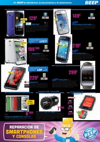 reparaciÓn DE
SMARTPHONES
y CONSOLAS
Smarthphones libres
En BEEP te atendemos, te escuchamos y te asesoramos
Fundas de AQUARIS 3.5” / 4.5” / 5”
- Funda flexible que protege tu bq Aquaris 3.5” / 4.5” / 5”
6’90€
Smartwatch
Tarjeta micro SD
+ adaptador DS
Fundas protectoras smartphone
199’90€
AQUARIS 5” BQ88
- Procesador Quad Core Cortex A7 1.2 GHz - GPU
PowerVR Series 5 5GX - Memoria RAM 1 GB,
memoria interna 16 GB + ranura MicroSD - Pantalla
5” (12,7 cm) 540 x 960 IPS qHD multitáctil - Sistema
Operativo Android 4.2
i8260 Galaxy Core SA1914
- Procesador Dual Core a 1.2 GHz - 8 GB de memoria
- MicroSD (hasta 64 GB) - Pantalla 4,3” (10,9 cm) WVGA
TFT - HSUPA + 5,76Mbts - 5 Mp led flash frontal VGA
- Sistema Operativo Android 4.2
Dual Sim
Dual Sim
Llévatelo con pantalla de 3,8” (9,7 cm)
+ memoria RAM
512 MB por 129€
Llévatelo con pantalla de 4,5” (11,4 cm)
+ micro SD de 32 GB
clase B por BQ71179’90€
8 GB
8’50€
SAN512
16 GB
14’99€
SAN493
32 GB
27’99€
SAN454
LG1052
LG1053
CINK SLIM
- Procesador Dual Core Cortex-A9 1 GHz - Memoria RAM
512 MB, memoria interna 4 GB - Pantalla capacitiva 4”
(10,1 cm), WVGA, IPS - Cámara frontal 1.3 Mp y cámara
principal 8.0 Mp - Ranura MicroSD - GPS - Sistema
Operativo Android 4.0.4
S7560 Galaxy Trend white SA1670
- Procesador Core 1 GHz - Memoria RAM 768 MB, memoria
interna 4 GB + ranura MicroSD - Pantalla 4” (10,2 cm) TFT
- Sistema Operativo Android 4.0
129€ 149€
219€
Optimus L7
- Procesador Dual Core 1 GHz - Memoria 4 GB - Memoria
interna 4 GB + ranura Micro SD - Pantalla 4,3” (10,9 cm) IPS
multitáctil - Bluetooth - GPS - Sistema operativo Android 4.1
Galaxy Gear SA1913
- Reloj inteligente basado en Android, que permite ver la hora y
establecer alarmas, hacer y recibir llamadas, tomar fotografías y
obtener notificaciones de nuevos correos electrónicos, entre otras
cosas. Todo ello gracias a la sincronización con tu teléfono inteligente
o tableta - Pantalla táctil de 1,63” AMOLED - 74 gr de peso
229€
299€
4”
4,3”
4,3”
5”
4”
¡Elige
tu color!
WIK56
WIK57
WIK58
Cargador USB + Micro USB
de coche para Smartphone
USB Car Charger KEN305
- Convierta el encendedor del coche en un puerto USB eléctrico para
alimentar y cargar sus dispositivos que se alimenten por USB - Compatible
con los puertos de carga de casi todos los vehículos - Cuenta con una
luz indicadora de potencia que se ilumina para hacerle saber que está
funcionando - Incluye cable micro y mini USB
7’99€
 