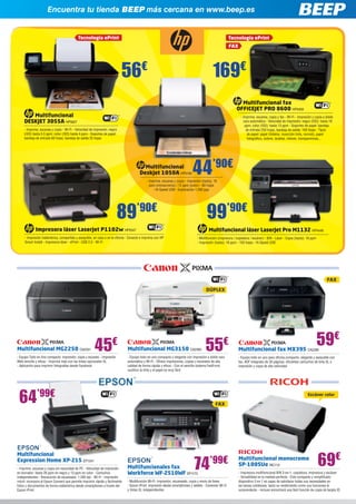 Encuentra tu tienda BEEP más cercana en www.beep.es
Multifuncionales fax
Workforce WF-2510WF EP1173
- Multifunción Wi-Fi: Impresión, escaneado, copia y envío de faxes
- Epson iPrint: impresión desde smartphones y tablets - Conexión Wi-Fi
y tintas XL independientes
Multifuncional
Expression Home XP-215 EP1341
- Imprime, escanea y copia sin necesidad de PC - Velocidad de impresión
en borrador: hasta 26 ppm en negro y 13 ppm en color - Cartuchos
independientes - Resolución de escaneado: 1.200 dpi - Wi-Fi - Impresión
móvil: incorpora el Epson Connect que permite imprimir rápida y fácilmente
fotos y documentos de forma inalámbrica desde smartphones a través del
Epson iPrint
74’99€
FAX
Multifuncional fax MX395 CA2390
- Equipo todo en uno para oficina compacto, elegante y asequible con
fax, ADF integrado de 30 páginas, eficientes cartuchos de tinta XL e
impresión y copia de alta velocidad
59€
FAX
Multifuncional MG3150 CA2393
- Equipo todo en uno compacto y elegante con impresión a doble cara
automática y Wi-Fi - Ofrece impresiones, copias y escaneos de alta
calidad de forma rápida y eficaz - Con el sencillo sistema FastFront,
sustituir la tinta y el papel es muy fácil
Multifuncional MG2250 CA2331
- Equipo Todo en Uno compacto: impresión, copia y escaneo - Impresión
Web sencilla y eficaz - Imprime más con las tintas opcionales XL
- Aplicación para imprimir fotografías desde Facebook
55€
45€
64’99€
DÚPLEX
Multifuncional monocromo
SP-100SUe RIC113
- Impresora multifuncional B/N 3-en-1, copiadora, impresora y escáner
- Versatilidad en la medida perfecta - Este compacto y simplificado
dispositivo 3 en 1 es capaz de satisfacer todas sus necesidades en
las tareas cotidianas; tanto su rendimiento como sus funciones le
sorprenderán - Incluso encontrará una fácil función de copia de tarjeta ID
69€
Escáner color
Multifuncional fax
OFFICEJET PRO 8600 HP5459
- Imprime, escanea, copia y fax - Wi-Fi - Impresión y copia a doble
cara automática - Velocidad de impresión: negro (ISO): hasta 18
ppm; color (ISO): hasta 13 ppm - Soportes de papel: bandeja
de entrada 250 hojas; bandeja de salida: 150 hojas - Tipos
de papel: papel (folletos, inyección tinta, normal), papel
fotográfico, sobres, tarjetas, índices, transparencias...
Tecnología ePrint
FAX
169€
56€
Multifuncional
DESKJET 3055A HP5627
- Imprime, escanea y copia - Wi-Fi - Velocidad de impresión: negro
(ISO) hasta 5.5 ppm; color (ISO) hasta 4 ppm - Soportes de papel:
bandeja de entrada 60 hojas; bandeja de salida 25 hojas
Tecnología ePrint
Impresora láser LaserJet P1102w HP5547
- Impresión inalámbrica, compartida y asequible, en casa o en la oficina - Conecte e imprima con HP
Smart Install - Impresora láser - ePrint - USB 2.0 - Wi-Fi
89’90€
99’90€
Multifuncional
Deskjet 1050A HP5100
- Imprime, escanea y copia - Impresión (hasta): 16
ppm (monocromo) / 12 ppm (color) - 60 hojas
- Hi-Speed USB - Exploración 1.200 ppp
44’90€
Multifuncional láser LaserJet Pro M1132 HP4449
- Multifunción (impresora / copiadora / escáner) - B/N - Láser - Copia (hasta): 18 ppm
- Impresión (hasta): 18 ppm - 150 hojas - Hi-Speed USB
 