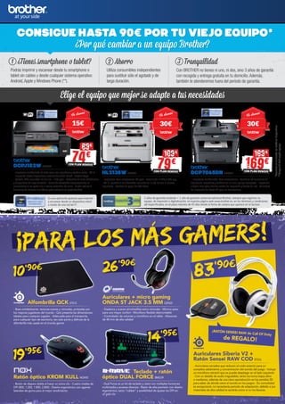 169CON PLAN RENOVE
199
79CON PLAN RENOVE
109
74CON PLAN RENOVE
89
DCPJ152W BRT892
- Impresora multifunción de tinta color con copiadora y escáner plano - Wi-Fi
- Impresión desde dispositivos móviles Conexión Cloud - Brother Apps
- Pantalla LCD color táctil de 4,5 cm - 11/6 ppm - Cartuchos de tinta individuales
y disponibles de larga duración - Continúa trabajando temporalmente en
monocromo si se agota uno o varios cartuchos de color - Puede realizar 2
funciones de manera simultánea para mantener su productividad
HL2135W BRT731
- Impresora láser monocromo 20 ppm - Resolución 2.400 x 600 ppp
- Wi-Fi, permite a los diferentes usuarios de la red utilizar la misma
impresora - Bandeja de papel de 250 hojas
DCP7065DN BRT657
- Impresora multifunción láser monocromo - Combina las funciones de
impresora, copiadora y escáner en un solo equipo compacto - Impresión
a doble cara para ahorrar costes de impresión y tarjeta de red - Velocidad
de impresión de hasta 26 ppm en monocromo
2 años de garantía estándar + 1 año de garantía comercial adicional Brother, siempre que registres tu
equipo, de impresión o digitalización, en nuestra página web www.brother.es, en los términos y condiciones
allí especificados, en el plazo máximo de 45 días desde la fecha de compra que aparece en la factura.
Es una aplicación gratuita para imprimir
y escanear desde un dispositivo móvil
a través de una red Wi-Fi.
Elige el equipo que mejor se adapte a tus necesidades
CONSIGUE HASTA 90€ POR TU VIEJO EQUIPO
¿Por qué cambiar a un equipo Brother?
¿Tienes smartphone o tablet?
Podrás imprimir y escanear desde tu smartphone o
tablet sin cables y desde cualquier sistema operativo:
Android,Apple y Windows Phone (**).
1 Ahorro
Utiliza consumibles independientes
para sustituir sólo el agotado y de
larga duración.
2 Tranquilidad
Con BROTHER no tienes ni uno, ni dos, sino 3 años de garantía
con recogida y entrega gratuita en tu domicilio.Además,
también te atenderemos fuera del período de garantía.
3
Te damos
15€
Te damos
30€
Te damos
30€
**Disponibilidadsegúnequipo.
*Consultaentutiendalosmodelosdisponibles.
¡PARA LOS MÁS GAMERS!
Alfombrilla QCK STS12
- Base antideslizante, texturas suaves y cómodas, probadas por
los mejores jugadores del mundo - Qck presenta las dimensiones
ideales para cualquier jugador - Adecuada para el transporte,
para cualquier tipo de escritorio, tan solo ponla y disfruta de la
alfombrilla más usada en el mundo gamer
Ratón óptico KROM KULL NOX92
- Botón de disparo doble al hacer un único clic - Cuatro niveles de
DPI (800, 1.200, 1.800, 2.800) - Diseño ergonómico con agarres
laterales de goma para el mejor rendimiento
Teclado + ratón
óptico DUAL FORCE BMO39
- Dual Force es un kit de teclado y ratón con múltiples funciones
multimedia y accesos directos - Ratón de alta precisión con diseño
ergonómico, tacto “rubber” y posibilidad de ajustar los DPI en
un solo clic
Auriculares + micro gaming
ONDA ST JACK 3.5 MM OZN23
- Diadema y suaves almohadillas extra cómodas - Mínimo peso
para una mayor confort - Micrófono flexible desmontable
- Controlador de volumen y micrófono en el cable - Altavoces
de 40 mm de alta calidad
Auriculares Siberia V2 +
Ratón Sensei RAW COD STS16
- Auriculares cerrados que reducen el ruido exterior para un
completo aislamiento y concentración del sonido del juego - Incluye
un micrófono retráctil que se puede desplegar en el lado izquierdo
- Con un detalle de audio inigualable, tanto los tonos bajos altos
o medianos, además de una clara reproducción en los sonidos 3D
para saber de dónde viene el sonido en los juegos - Su comodidad
es excepcional, no necesitarás periodo de adaptación, debido a sus
materiales de alta calidad te sentirás como si no los llevaras
26’90€
19’95€
¡RATÓN SENSEI RAW de Call Of Duty
de REGALO!
10’90€
14’95€
83’90€
 