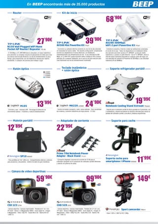 Router Kit de inicio
N150 Wall Plugged WiFi Nano 		
Pocket AP Router/ Repeater TPL100
- A 150 Mbps, el TL-WR700N tiene la velocidad y el rango inalámbrico
para alimentar un complejo conjunto de aplicaciones de redes para crear
una oficina móvil de alta eficiencia o la red de entretenimiento en poco
tiempo, para proporcionar una red inalámbrica robusta para viajeros,
estudiantes, o cualquier otra persona para trabajar o jugar
AV200 300Mbps 		
WiFi 2-port Powerline Kit TPL87
- Extiende la conexión a Internet a todas las habitaciones conectadas
al circuito de la casa - Todos los dispositivos en la habitación tienen
dos opciones para tener acceso al TL-WPA281, ya sea por medio
inalámbrico o usando un cable Ethernet - Con el TL-WPA281, ahora el
Internet estará realmente disponible en cualquier parte del hogar con
una velocidad de conexión de Powerline de 200 Mbps y una velocidad
inalámbrica N de 300Mbps
27’90€
68’90€
M105
- Enchufar y usar - Interfase USB - Tecnología de detección de
movimientos ópticos - 3 botones y rueda de desplazamiento
AV500 Mini Powerline Kit TPL67
- Convierten su cableado eléctrico existente en una red de alta velocidad
sin necesidad de nuevos cables - No necesita configuración, simplemente
enchufe sus adaptadores en tomas eléctricas y se establecerá
instantáneamente una infraestructura de red - A una velocidad de 500
Mbps, el TL-PA411KIT puede transmitir tráfico múltiple en HD e incluso
películas 3D a cualquier habitación, por lo que es una gran elección para
crear fácilmente una red de entretenimiento multimedia
13’99€
Ratón óptico
Maletín portátil
39’90€
En BEEP encontrarás más de 35.000 productos
Teclado inalámbrico
+ ratón óptico
24’90€
12’89€
19’99€
MK220 LOG838
- Combo de teclado compacto y ratón, teclas estándar - Gran durabilidad
de la batería y conexión inalámbrica de largo alcance - 2.4 GHz
Notebook Cooling Stand Xstream TRU424
- Soporte para el ordenador portátil de altura ajustable en 5 posiciones, con
2 ventiladores y robusta incrustación en aluminio reforzado para colocar la
pantalla del ordenador portátil a una altura y distancia ergonómicas
Soporte refrigerador portátil
SP10 KEN187
- Para portátiles de 15,6” (39,6 cm) - Compartimentos internos y externos
para accesorios y documentos - Exterior de nailon de gran resistencia
Adaptador de corriente
Cámara de vídeo deportivas
22’99€
Primo 70W Notebook Power 	
Adapter - Black Stand TRU501
- Compacto adaptador universal de corriente de 70 W para el
ordenador equipado con 8 conectores de ordenador portátil diferentes
y selector de potencia de salida
CSD 123 STO6
- Cámara deportiva - Carcasa impermeable - Pantalla de 2” (5,1 cm)
TFT táctil - Sensor 1.3 Megapíxeles CMOS - Zoom digital 4x - Imagen
5 Megapíxeles - Vídeo 720p HD - Tarjeta Micro SD - Batería 80 min
- USB 2.0
59’90€
CHD 528 STO7
- Cámara deportiva - Carcasa impermeable - Pantalla de 2,4” (6,1 cm)
TFT táctil - Sensor 5 Megapíxeles CMOS - Zoom digital 4x - Imagen 12
Megapíxeles - Vídeo 1.080p FULLHD - Tarjeta Micro SD - Batería 160
min - USB 2.0
99’90€
Soporte coche para
smartphone / iPhone KEN309 11’99€
Soporte para coche
LOG891
LOG892
LOG893
LOG894
Sport camcorder PRE14
- Vídeo 1.920 x 1.080 Full HD 1.080p
149€
 