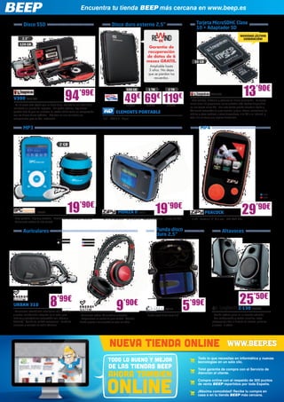 URBAN 310
- Auriculares intrauditivos ultraligeros con micrófono
y control multifunción integrado en el cable para
móviles y smartphones (compatible con Iphone y
Android) - Sonido de calidad excepcional - Funda de
neopreno y conector de audio adicional
EVI110
- Funda negra disco duro 2,5”
Disco SSD
MP4
AltavocesFunda disco
duro 2,5”
Auriculares
MP3
Disco duro externo 2,5”
MONZA II ZIP10
- MP3 FM transmiter - SD y USB 2.0 - Mando a distancia - Incluye SD 4GB
ELEMENTS PORTABLE
- 2,5” - USB 3.0 - Negro
Encuentra tu tienda BEEP más cercana en www.beep.es
69€
1 TB
WD549
49€
500 GB
WD555
119€
2 TB
WD550
ZIP8
ZIP9
PEACOCK
- 4 GB - Pantalla 1,8” (4,6 cm) - 200 MAH Litio
Todo lo que necesitas en informática y nuevas
tecnologías en un sólo clic.
Total garantía de compra con el Servicio de
Atención al cliente.
Compra online con el respaldo de 300 puntos
de venta BEEP repartidos por toda España.
¡Máxima comodidad! Recibe tu compra en
casa o en tu tienda BEEP más cercana.
NUEVA TIENDA ONLINE WWW.BEEP.ES
TODO LO BUENO Y MEJOR
de las tiendas beep
AHORA TAMBIEN
ONLINE
94’99€
19’90€
29’90€
13’90€
9’90€8’99€
5’99€
V300 KGN1504
- Es 10 veces más rápido que un disco duro, además de ser más fiable,
resistente y a prueba de impactos - Sin partes móviles, hay menos
probabilidad de que las unidades de estado sólido fallen en comparación
con los discos duros estándar - Kits todo en uno con todos los
componentes para su fácil instalación
2,5”
120 GB
16 GB
NOVEDAD ¡ÚLTIMA
GENERACIÓN!
Tarjeta MicroSDHC Clase
10 + Adaptador SD
KGN1228
- Para tabletas, teléfonos y cámaras de última generación - La tarjeta
micro clase 10 proporciona las velocidades más rápidas disponibles
en una tarjeta micro SD - Con esta tarjeta podrás transferir rápida y
fácilmente fotografías de gran tamaño, juegos, vídeos, colecciones de
música y otros archivos a otros dispositivos, a tu PC o en Internet, y
todo ello sin tener que esperar demasiado
Garantía de
recuperación
de datos de 6
meses GRATIS.
Ampliable hasta
3 años. No dejes
que se pierdan tus
recuerdos.
19’90€
SPC37
- Gran pantalla - Ligero y extrafino - Gestión del contenido por carpetas
- Auriculares estéreo de alta calidad
2 GB
- Auriculares estéreo DJ ajustables y flexibles 	
- Proporcionan un sonido de gran calidad - Cómodo
diseño gracias a las almohadillas para los oídos
ENER108
ENER109
ENER110
ENER309
ENER310
Z-130 LOG696
- Sonido estéreo pleno en un tamaño reducido
- Con configuración y control sencillos, estos
altavoces facilitan el disfrute de música, películas
y juegos - 5 vatios
25’50€
 