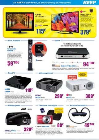 Android TV Box 9200 SPC13
- Navega por toda la web, como en tu PC - Programas y series a la carta - Internet TV en directo - Juegos y Apps
- Ratón láser y mando a distancia - 2 puertos USB - Incluye cable HDMI
Todo lo que te gusta
de Internet pero en tu TV
Smart TVTorre de sonido
Smart TV
PS A2500
- 16 Megapíxeles - Tipo de cámara: compacto - Tamaño del sensor
óptico: 1/0.0906 mm (1/2,3”) - Zoom óptico: 5 x, Zoom digital: 4 x,
Intervalo de longitud focal: 5 - 25 mm - Enfoque: TTL, modo de
autoenfoque (AF): autoenfoque continuo, Face detection, Autoenfoque
único, Tracking Auto Focus - Distancia más cercana de enfoque: 0.03 m
- Velocidad de disparador de la cámara (máx): 15 s
89€
MS502 BENQ581
- SVGA (800 x 600) - 2.700 ANSI Lúmenes
- Contraste 13.000:1
299€
BE320 LG1077
- Tecnología DLP - 3D READY - Conectividad: RGB, Vídeo compuesto y
por componentes - Contraste 3000:1
S-900A NPG222
- Permite convertir cualquier televisor en un Smart TV, accediendo a
infinidad de contenidos web mediante aplicaciones (Apps) instaladas
- Procesador: ARM Cortex A9 1GHz y GPU gráfica 3D - Memoria: 1 GB
DDR3 -Sistema operativo: Android 4.0.3 ICS - Almacenamiento interno:
4 GB - Ethernet RJ45 10/100M y WiFi-N integrado -Soporte para vídeo
de hasta 1.080p - Soporte para ratón y teclado USB - Soporte para
Mando IR y Mando Motion - Navegador Web - Soporte FLASH PLAYER
10.2 y FLASH PLAYER 11- Vídeo a través de Internet
309€
119€
Cámara de fotos digitalVideoproyector
Videoproyectores
Torre sonido
STEEPLE IJ44
- Torre de sonido estéreo con Bluetooth
y acabado en madera - USB y tarjeta
SD para reproducir MP3 - Potencia
de salida de altavoces: 15W +15W
(RMS) - Potencia de salida subwoofer:
30W (RMS)
En BEEP te atendemos, te escuchamos y te asesoramos
CA2426
CA2427
¡Incluye
KIT DIVERSIÓN:
memoria SD 4 GB
+ funda!
115€
379€
59’90€
TV - monitor IJ46
- Pantalla LED 18,5” (47 cm)
- HD READY - Sintonizador TDT
- Conexión HDMI - Grabación y
reproducción por USB
SMART TV 4.0
32LN575S LG1074
- Accesible para todos - LED 32”
(81,3 cm) - FULL HD - IPS
- 100HZ MCI - Dimensiones:
738 x 497 x 207 mm - Mando
Magic Control universal con
reconocimiento de voz y gestos
(opcional) - Panel IPS: colores
más reales - SMART TV: contenido
ilimitado y navegador libre
18,5”
47
cm
94’90€
329€
MS517 BENQ561
- SVGA - 2.800 ANSI Lúmenes - Contraste 13.000:1 - 3D - HDMI
¡Proyector
DLP para salas
medianas!
32”81,3
cm
Auricular inalámbrico
SPC54
- Auricular compatible con cualquier smartphone con Bluetooth que
permite escuchar música sin cables desde el móvil y responder llamadas
- Incluye un brazalete para hacer deporte sin renunciar a llevar el móvil
contigo y escuchar música o responder/realizar llamadas
49’90€
¡PANTALLA
DE REGALO!
 