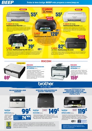 Troba la teva botiga BEEP més propera a www.beep.es
NOVETAT

NOVETAT

55€

NOVETAT
DÚPLEX

55€

Multifuncional MG2450 CA2454

Multifuncional MG2550 CA2455

- Equip tot en un compacte per a una impressió, còpia i escaneig
senzills a la llar, amb uns rendibles cartutxs de tinta XL opcionals i
software per a una impressió intel·ligent des de pàgines web
- Color blanc/gris

- Impressora, escàner i copiadora tot en un fàcil d’usar que
estalvia espai, amb un elegant acabat blanc i rendibles cartutxs
de tinta XL opcionals i software per a una impressió intel·ligent
des de pàgines web

120€

NOVETAT
DÚPLEX

Multifuncional MG 5550 CA2457
FAX

79€

- Equip tot en un Wi-Fi d’alta qualitat per a la llar amb
funcions d’impressió, còpia i escaneig - Amb 5 tintes
individuals, connectivitat avançada per a impressió
amb telèfon intel·ligent i directa des del núvol, a
més d’opcions de tinta XL

CA2456
CA2459

82€

Multifuncional fax MX 455 CA2404

Multifuncional MG 3550

- Perd menys temps canviant les tintes (dipòsit XXL opcional de tinta, que permet imprimir fins
a 1.000 pàgines sense necessitat de substituir-lo) - Aconsegueix més tinta per menys diners
i comparteix els documents impresos per tot el teu negoci (gràcies a les tecnologies Wi-Fi ,
Ethernet i de connexió al núvol)

- Equip tot en un compacte i elegant amb Wi-Fi per a compartir-ho i usar-lo des de qualsevol part
de la llar - Amb una impressió, còpia i escaneig ràpids d’alta qualitat, també és compatible amb
Google Cloud Print i Apple AirPrint

Escàner color

Multifuncional monocrom
SP-100SUe RIC113
- Impressora multifuncional B/N 3-en-1,
fotocopiadora, impressora i escàner - Versatilitat
amb la mida perfecta - Aquest compacte i
simplificat dispositiu 3 en 1 ​​ capaç de satisfer
és
totes les seves necessitats en les tasques
quotidianes, tant el seu rendiment com les seves
funcions li sorprendran - Fins i tot hi ha una fàcil
funció de còpia de targeta ID

69€

Multifuncional 	
SP204SN RIC129
- Imprimeix, còpia i escaneja - Multifuncional
monocrom làser A4 - 22 ppm - Escàner a color
- Alimentador de fulles automàtic a l’escàner
- Safata d’alimentació A4 150 fulls - Targeta de
xarxa integrada

€

- Impressora, copiadora
i escàner - Velocitat
20 ppm - USB 2.0
Full-Speed ​​- Windows,
Machintosch i Linux

Si només necessites
impressora,
emporta’t la
HL1110 per

99
’90€
74

Impressora multifunció de tinta
profesSional compacta amb
impresSió automÀtica per les 2 cares
i pantalla tàctil

Impressora lÀser monocrom alta
velociTaT i tÒner baIX cost

NOU multifuncional lÀser
monocrom

DCP1510 BRT904

159€

BRT900

249€
HL5440D BRT804

€

149

- Velocitat impressió 38 ppm - USB 2.O High Speed ​​ Paral·lel
i
- Disponible tòner TN3380 estalvi en consumibles (durada fins a 8.000
pàg.) - Dúplex, permet estalviar en paper a l’imprimir per les dues cares
- Safata paper 250 fulls + safata multipropòsit 50 fulls

2 anys de garantia estàndard + 1 any de garantia comercial addicional Brother, sempre que
registris el teu equip, d’impressió o digitalització, a la nostra pàgina web www.brother.es, amb
els termes i condicions que s’hi especifiquen, en el termini màxim de 45 dies des de la data de
compra que apareix a la factura.

159€
DCPJ4110DW BRT844

€

119

- Impressió fins a mida A3 sense vores mitjançant ranura manual
- Disponibles consumibles independents LC125/7 (fins a 1.200 pàgina)
- Impressió apaïsada amb velocitat 16 ppm - Impressió des d’smartphone
i tablet amb iPrint & Scan - Dúplex, permet estalviar paper en imprimir
per les dues cares

IPRINT&SCAN és una aplicació gratuïta per a
imprimir i escanejar des d’un dispositiu mòbil a
través d’una xarxa Wi-Fi.

 