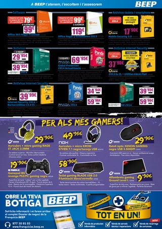 En BEEP te atendemos, te escuchamos i te asesoramos
A BEEP t’atenem, t’escoltem i t’assesorem
Software
Emporta-te’l amb
la compra del teu
PC o portàtil per

Antivirus tauleta / smartphone

79

€

Emporta-te’l amb
la compra del teu
PC o portàtil per

5 LLICÈNCIES

99

€

El seu
món mòbil
protegit!

Actualitzable

2014

1 LLICÈNCIA

99€

Office 365 Hogar Premium MIC1089
- Inclou les últimes aplicacions d’Office: Word, Excel, PowerPoint,
OneNote, Outlook, Publisher i Access - 365: 3 vegades més capacitat
d’emmagatzematge en SkyDrive (+20 GB) - 60 minuts de trucades
internacionals d’Skype cada mes

119€

17’90€

Office Hogar y Estudiantes 2013 MIC1090

Mobile Security 3.0 SYM248

- Inclou Word, Excel, PowerPoint, OneNote - Guarda per defecte a
SkyDrive amb 7 GB d’emmagatzematge per accedir i compartir fàcilment
documents des de qualsevol lloc

- Protegeixi els seus smartphones i les seves tauletes - Protegeixi
la seva informació privada - Realitzi còpies de seguretat dels seus
contactes i restauri’ls - Situï el seu dispositiu de manera remota

Antivirus

Antivirus Internet Security

1 EQUIP

29
39’95€

3 EQUIPS
Inclou NORTON
UTILITIES!

Actualitzable

’95€

5 EQUIPS

KAS54

3 EQUIPS

2014

69’95€

37’90€

Global Protection
2014 Actualització PS142

KAS55

2014

- Protecció essencial per a PC - Protecció en temps real contra virus,
spyware i molt més - Rendiment ràpid i eficient del PC - Anàlisi de llocs
web i de correu electrònic a la recerca de malware

- Només hauràs de recordar una clau mestra - Recupera qualsevol PC en
cas que un virus t’impedeixi utilitzar-ho - Augmenta el rendiment del teu
PC gràcies a les utilitats de Tune-Up - Guarda i restaura els teus arxius
importants i evita pèrdues accidentals - Accedeix a les teves dades des de
qualsevol part mitjançant el Backup Online

2013 Es 3L + Utilities Edició Platí SYM249
- Supervisió d’amenaces interrompuda en viu - Protecció avançada
contra el robatori d’identitat

Antivirus Internet Security
2 EQUIPS

34

1 EQUIP

39’95€

’94€

1 EQUIP

39

’99€

KAS57

3 EQUIPS

Internet Security 2014 +
Norton Utilities 15.0 ES SYM258
- Protegeix les contrasenyes i la informació personal - Protegeix contra
els lladres d’identitat, els phishers i els llocs web perillosos, per a
que puguin navegar per Internet de manera segura - Adverteix sobre
publicacions sospitoses i estafes de xarxes socials

PS137

2014

59’96€
PS138

- Protecció immediata contra tot tipus d’amenaces conegudes i desconegudes gràcies a la tecnologia Cloud de Panda Security - Filtre anti-spam
que manté la teva safata d’entrada lliure d’spam - Guarda i restaura els
teus arxius importants evitant pèrdues accidentals

3 EQUIPS

MD 2014

KAS58

- Eines de seguretat flexibles i senzilles per a un òptim rendiment 	
- Protecció en temps real enfront de les amenaces noves i emergents
d’Internet - Tecnologia antirobatori per als teus dispositius Android

PER ALS MÉS GAMERS!
49’95€
90€
29’

OZN36
OZN37
OZN38
OZN40

59’96€

29’90€

Auriculars + micro gaming RAGE
ST JACK 3.5MM

Auriculars + micro KROM
S7VEN 7.1 negre/taronja USB NOX103

Ratolí òptic XENON GAMING 	
negre USB 3.500DPI OZN32

- So estèreo superior - Micròfon desmuntable
- Control remot en línia - Extra confort diadema
- Diversos colors

- So estèreo alta qualitat - Disseny ergonòmic
- Coixinet confortable XL - Controlador en línia

- Connexió USB xapat en or - Sensor professional avago
- Ambidextre - Tres colors disponibles

’ 90€

19

Gamepad BG
revenge PS3/PC gaming negre BMO69
- Superfície de tacte “rubber” per a millor agafada
- Sensor d’acceleració 3D i G-gyro - Funció sensor de 6
eixos - Bateria de liti recarregable - Distància d’operació
10 m - Funció dual del motor de vibració

’90€

58

Teclat gaming BLADE USB 2.0 	
il·luminació blava/vermella OZN42
- Teclat retroil·luminat dos colors (vermell/blau) - 10
tecles macro - Tecles multimèdia - 5 perfils programables

Alfombreta gaming
Ground Level L OZN46

9’90€

- Superfície de tela suau - Redissenyada per a jocs - Base
de goma per a millorar l’agafada - Perfecte lliscament

OBRE LA TEVA

BOTIGA

Sol·licita informació i et farem arribar
el complet Dossier de negoci de la
Franquícia BEEP

977 30 91 03
www.franquicias.beep.es

Venda de productes
informàtics

Venda de serveis
tècnics i reparacions

NOU

Venda de recàrrega
de cartutxos

 