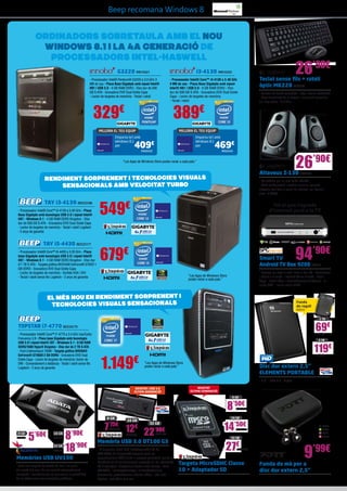 Beep recomana Windows 8

ORDINADORS SOBRETAULA AMB EL NOU
WINDOWS 8.1 I LA 4A GENERACIÓ DE
PROCESsADORS INTEL-HASWELL
G3220 INN15421
- Processador Intel® Pentium® G3220 a 3.0 GHz 3
MB de cau - Placa Base Gigabyte amb xipset Intel®
H81 i USB 3.0 - 4 GB RAM DDR3 - Disc dur de 500
GB S-ATA - Gravadora DVD Dual Doble Capa
- Lector de targetes de memòria - Teclat i ratolí

329€

- Processador Intel® Core™ i3-4130 a 3.40 GHz
3 MB de cau - Placa Base Gigabyte amb xipset
Intel® H81 i USB 3.0 - 4 GB RAM DDR3 - Disc
dur de 500 GB S-ATA - Gravadora DVD Dual Doble
Capa - Lector de targetes de memòria
- Teclat i ratolí

389€

Teclat sense fils + ratolí
òptic MK220 LOG838

- Combo de teclat compacte i ratolí, tecles estàndard
- Gran durabilitat de la bateria i connexió sense fils
de llarg abast - 2.4 GHz

MILLORA EL TEU EQUIP

MILLORA EL TEU EQUIP
Emporta-te’l amb
Windows 8.1
per

26’90€

i3-4130 INN15423

Emporta-te’l amb
Windows 8.1
per

409

469€

€

INN25422

INN25424

26’90€

“Les Apps de Windows Store poden variar a cada país.”

Altaveus Z-130 LOG696

Rendiment sorprenent i tecnologies visuals
sensacionals AMB velocitat turbo
TAY i3-4130 BEE23186
- Processador Intel® Core™ i3-4130 a 3.40 GHz - Placa
Base Gigabyte amb tecnologia USB 3.0 i xipset Intel®
H87 - Windows 8.1 - 4 GB RAM DDR3 Kingston - Disc
dur de 500 GB S-ATA - Gravadora DVD Dual Doble Capa
- Lector de targetes de memòria - Teclat i ratolí Logitech
- 2 anys de garantia

TAY i5-4430 BEE23177
- Processador Intel® Core™ i5-4430 a 3.20 GHz - Placa
base Gigabyte amb tecnologia USB 3.0 i xipset Intel®
H87 - Windows 8.1 - 4 GB RAM DDR3 Kingston - Disc dur
d’1 TB S-ATA - Targeta gràfica NVIDIA® GeForce® GT620 1
GB DDR3 - Gravadora DVD Dual Doble Capa
- Lector de targetes de memòria - Sortida VGA i DVI
- Teclat i ratolí sense fils Logitech - 2 anys de garantia

- So estèreo ple en una mida reduïda
- Amb configuració i control senzills, aquests
altaveus faciliten el gaudi de música, pel·lícules i
jocs - 5 Watts

549€

Tot el que t’agrada
d’Internet però a la TV

94’90€

679€

Smart TV
Android TV Box 9200 SPC13

- Navega per tota la web, com al teu PC - Programes
i sèries a la carta - Internet TV en directe - Jocs i
Apps - Ratolí làser i comandament a distància - 2
ports USB - Inclou cable HDMI

“Les Apps de Windows Store
poden variar a cada país.”

El més nou en rendiment sorprenent i
tecnologies visuals sensacionals

Funda
de regal!

WD510

1 TB

69€

TOPSTAR i7-4770 BEE33179
- Processador Intel® Core™ i7-4770 a 3.4 GHz maxTurbo
Frecuency 3.9 - Placa base Gigabyte amb tecnologia
USB 3.0 i xipset Intel® Z87 - Windows 8.1 - 8 GB RAM
DDR3/1600 HyperX Kingston - Disc dur de 2 TB S-ATA
- Font d’alimentació 700W - Targeta gràfica NVIDIA®
GeForce® GTX650 2 GB DDR5 - Gravadora DVD Dual
Doble Capa - Lector de targetes de memòria i lector de
DNI - Comandament a distància - Teclat i ratolí sense fils
Logitech - 2 anys de garantia

WD549
2 TB

1.149

€

119€
WD550

“Les Apps de Windows Store
poden variar a cada país.”

Disc dur extern 2,5”
ELEMENTS PORTABLE
- 2,5” - USB 3.0 - Negre

NOVETAT: USB 3.0
ÚLTIMA GENERACIÓ!

NOVETAT
ÚLTIMA GENERACIÓ!
8 GB

8’50€

KGN1210

8 GB

7

’75€

8 GB
ADA144

5’60€

16 GB
ADA156

32 GB
ADA168

8
18’90€
’90€

Memòries USB UV100
- Amb una longitud de només 41 mm i un gruix
de només 5,8 mm, és una solució extremadament
compacta i econòmica per als que veuen la portabilitat
de les dades com una necessitat quotidiana

KGN1603

16 GB

16 GB

32 GB

12€ 22’90€
KGN1604

KGN1605

Memòria USB 3.0 DT100 G3
- El dispositiu Flash USB DataTraveler® 100 G3
(DT100G3) de Kingston® compleix amb les
especificacions USB 3.0 de la propera generació, per tal de
beneficiar-se de les tecnologies presents en les notebooks,
PC d’escriptori i dispositius digitals més recents - Amb
DT100G3, l’emmagatzematge i la transferència de
documents, presentacions, música, vídeo... són més
ràpides i més fàcils que mai

14’50€

PT59
PT60
PT61
PT62

KGN1228

32 GB

27€

KGN1303

Targeta MicroSDHC Classe
10 + Adaptador SD

9’99€

Funda de mà per a
disc dur extern 2,5”

 