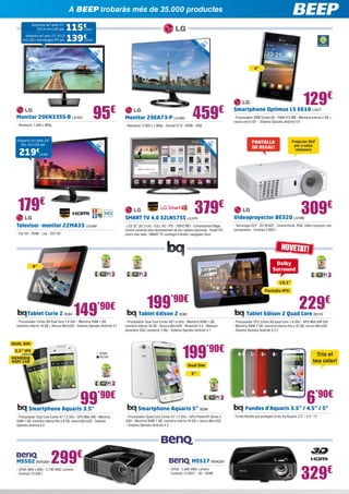 A BEEP trobaràs més de 35.000 productes
Emporta-te’l amb 22”
(55,9 cm) LED per
Emporta-te’l amb 22” (55,9
cm) LED i tecnologia IPS per

115€
139€

LG1017
LG1021

2

50

”
2 0 ED
L 8 cm

9
73 LED ”
,7
cm

,

4”

Monitor 20EN33SS-B LG1027

95€

- Resolució: 1.600 x 900p

459€

Monitor 29EA73-P LG1083

- Resolució: 2.560 x 1.080p - Format 21:9 - HDMI - USB

Emporta-te’l amb 24”
(61 cm) LED per

2

81

,

219€

”
32 D
LE cm
3

2
55 LED ”
,9
cm

129€

Smartphone Optimus L5 E610 LG977

- Processador ARM Cortex-A5 - RAM 512 MB - Memòria interna 2 GB +
ranura micro SD - Sistema Operatiu Android 4.0

PANTALLA
DE REGAL!

Projector DLP
per a sales
mitjanes!

LG1081

179€

379€

309€

SMART TV 4.0 32LN575S LG1074

- Full HD - HDMI - Led - TDT HD

Videoproyector BE320 LG1082

- LED 32” (81,3 cm) - FULL HD - IPS - 100HZ MCI - Comandament Magic
Control universal amb reconeixement de veu i gestos (opcional) - Panell IPS:
colors més reals - SMART TV: contingut il·limitat i navegador lliure

Televisor - monitor 22MA33 LG1084

- Tecnologia DLP - 3D READY - Connectivitat: RGB, Vídeo compost i per
components - Contrast 3.000:1

NOVETAT!
Dolby
Surround

8”

10,1”

Tablet Curie 2 BQ84

149

’90€

- Processador Cortex A9 Dual Core 1.6 GHz - Memòria RAM 1 GB,
memòria interna 16 GB + Ranura MicroSD - Sistema Operatiu Android 4.1

DUAL SIM
3,5” IPS

BQ99
BQ100

MEMÒRIA
RAM 1GB

Pantalla IPS!

199’90€

Tablet Edison 2 BQ85

229€

Tablet Edison 2 Quad Core BQ118

- Processador Dual Core Cortex A9 1.6 GHz - Memòria RAM 1 GB,
memòria interna 16 GB - Ranura MicroSD - Bluetooth 4.0 - Webcam
davantera VGA i posterior 2 Mp - Sistema Operatiu Android 4.1

199’90€
Dual Sim

- Processador CPU Cortex A9 Quad Core 1.6 GHz - GPU Mali 400 GHz
- Memòria RAM 2 GB, memòria interna fins a 32 GB, ranura MicroSD
- Sistema Operatiu Android 4.2.2

Tria el
teu color!

5”

99’90€

Smartphone Aquaris 3.5”

- Processador Dual Core Cortex A7 1.2 GHz - GPU Mali-400 - Memòria
RAM 1 GB, memòria interna fins a 8 GB, ranura MicroSD - Sistema
Operatiu Android 4.2

MS502 BENQ581

299€

- SVGA (800 x 600) - 2.700 ANSI Lúmens
- Contrast 13.000:1

Smartphone Aquaris 5” BQ88
- Processador Quad Core Cortex A7 1.2 GHz - GPU PowerVR Series 5
5GX - Memòria RAM 1 GB, memòria interna 16 GB + ranura MicroSD
- Sistema Operatiu Android 4.2

MS517 BENQ561
- SVGA - 2.800 ANSI Lúmens
- Contrast 13.000:1 - 3D - HDMI

6’90€

Fundes d’Aquaris 3.5” / 4.5” / 5”
- Funda flexible que protegeix el teu bq Aquaris 3.5” / 4.5” / 5”

329€

 