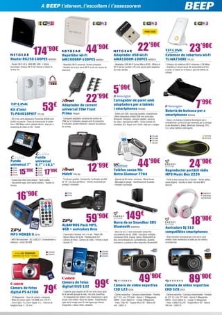 En BEEP te atendemos, te escuchamos i te asesoramos
A BEEP t’atenem, t’escoltem i t’assessorem

MINI USB!

174

44

22’90€

’90€

’90€

23’90€

Router R6250-100PES NGR325

Repetidor Wi-Fi
WN1000RP-100PES NGR321

Adaptador USB Wi-Fi
WNA1000M-100PES NGR272

Extensor de cobertura Wi-Fi
TL-WA750RE TPL107

- Router Wi-Fi AC a 1600 MB, USB - L’última
tecnologia i disseny Wi-Fi del mercat a l’abast de
la teva mà

- Repetidor Wi-Fi universal, format compacte
- Gaudeix de la teva xarxa Wi-Fi a tots els racons de
casa teva

- Adaptador USB Wi-Fi format Micro N150 - Millora el
Wi-Fi del teu portàtil o PC amb aquest petit adaptador
de mida reduïda

- Extensor de cobertura Wi-Fi universal a 150 Mbps
- Amplifica el senyal sense fils impecablement fins
a zones on abans no arribava o que són difícils de
cablejar

53

€

Kit d’inici
TL-PA4010PKIT TPL102

- Kit d’inici amb	adaptadors Powerline AV500 amb
endoll incorporat - Taxes de transmissió de dades
fins a 500 Mbps sobre cablejat elèctric, ideal per a
streaming de vídeo en HD - Endoll

22’99€

Adaptador de corrent
universal 70W Trust
Primo TRU501

5’99€
Carregador de paret amb
adaptadors per a tablets
i smartphones KEN362
- Doble port USB, recarrega tauletes, smartphones
i altres dispositius mòbils USB com auriculars
Bluetooth, eReaders, càmeres digitals, càmeres
de vídeo i reproductors MP3 - Inclou endolls CA
extraïbles (EU, Regne Unit i EUA): ideal per a viatges

- Compacte adaptador universal de corrent de
70W per a l’ordinador equipat amb 8 connectors
d’ordinador portàtil diferents i selector de potència
de sortida

TEL388
TEL389
TEL390
TEL391

Funda
universal 7”
EVI44
EVI45
EVI46
EVI104

Funda
universal
9,7” i 10,1”

15’99€

EVI49
EVI50
EVI90
EVI105

17’99€

- Funda tipus llibre amb estand - Tacte rubber
- Tancament segur amb banda elàstica - Tauleta no
inclosa

16

’90€

12

’99€

Maletí TRU185

- Funda per guardar i transportar l’ordinador portàtil
de 16” i els seus perifèrics - Interior encoixinat per
protegir l’ordinador

Càmera de fotos
digital PS A2500

- 2 auriculars inclosos: Arc + In ear - Ràdio FM
- Ranura Micro SD 8 GB - Pantalla tàctil 2,8”
- Càmera de fotos - Càmera de vídeo - Format e-book
- Sortida TV

79

- 16 Megapíxels - Tipus de càmera: compacta
- Mida del sensor òptic: 1/0.0906 mm (1/2,3”)
- Zoom òptic: 5 x, Zoom digital: 4 x, - Interval de
longitud focal: 5 - 25 mm

24’90€

- Agenda de 50 noms i números - Mans lliures
- Marcatge en penjat - Identificació de trucades
- Pantalla il·luminada

- Porta la teva música fins a l’extrem - Sense cables,
sense lligams - Escolta la ràdio i els teus MP3
favorits

149€

- Barra de so 2.1 amb subwoofer sense fils i
una potència real de 120W - Incorpora múltiples
connexions RCA, coaxial, òptica i Bluetooth® de
fàcil sincronització per a smartphones, tauletes,
ordinadors o qualsevol altre dispositiu Bluetooth®

18’90€

Auriculars DJ 310
compatibles smartphones

- Amb micròfon incorporat per a fer servir amb
mòbils i botó multifunció al cable per als mòbils i
smartphones

CA2422
CA2423
CA2424

CA2426
CA2427

€

SOY232
SOY245

Reproductor portàtil ràdio
MP3 Music Box Z220

Barra de so Soundbar SB5
Bluetooth ENER304

ALBATROS Pack MP5,
4GB + auriculars Arco
- MP3 FM transmiter - SD i USB 2.0 - Comandament a
distància - Inclou SD 4GB

- Deseu a la butxaca la bateria Kensington per a
smartphones i ja té tot el que necessita per a carregar
el seu Blackberry, Nokia, Motorola, Samsung, HTC,
LG o altres telèfons intel·ligents

ENER277
ENER285
ENER325

59

MP3 MONZA II ZIP10

Bateria de butxaca per a
smartphones KEN434

Telèfon sense fils
Retro Glamour 7704

ZIP24
ZIP25

’90€

Inclou KIT DIVERSIÓ:
memòria SD 4 GB + funda!

44’90€

7’99€

Càmera de fotos
digital IXUS 132

99

€

- L’objectiu gran angular de 28 mm amb zoom òptic
8x et permet apropar-te més; 16x amb ZoomPlus
- 16 megapíxels per obtenir unes impressions a gran
escala molt nítides i fàcils de retallar - Estabilitzador
òptic de la Imatge amb IS Intel·ligent que ofereix
fotografies i vídeos nítids i detallats

49’90€

89’90€

Càmera de vídeo esportiva
CSD 123 STO6

Càmera de vídeo esportiva
CHD 528 STO7

- Càmera esportiva - Carcassa impermeable - Pantalla
de 2” (5,1 cm) TFT tàctil - Sensor 1.3 Megapíxels
CMOS - Zoom digital 4x - Imatge 5 Megapíxels
- Vídeo 720p HD - Targeta Micro SD - Bateria 80
min - USB 2.0

- Càmera esportiva - Carcassa impermeable - Pantalla
de 2,4” (6,1 cm) TFT tàctil - Sensor 5 Megapíxels
CMOS - Zoom digital 4x - Imatge 12 Megapíxels
- Vídeo 1.080p FULLHD - Targeta Micro SD - Bateria
160 min - USB 2.0

 