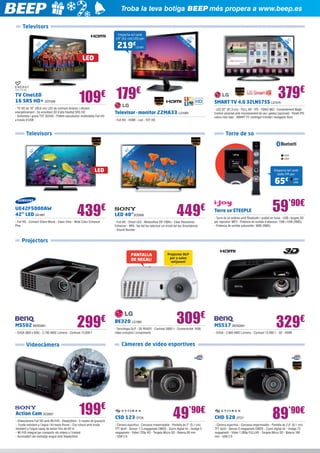 Troba la teva botiga BEEP més propera a www.beep.es
Televisors

,6

40

219

cm

TV CineLED
16 SRS HD+ SOY269

LG1081

2

2
55 LED ”
,9
cm

,
81

1

€

”
32 D
LE cm
3

6”

Emporta-te’l amb
24” (61 cm) LED per

LED

379€

179€
109
€

- TV HD de 16” (40,6 cm) LED de contrast dinàmic i eficient
energèticament - So envoltant 3D d’alta fidelitat SRS HD
- Sintonitza i grava TDT SD/HD - Potent reproductor multimèdia Full HD
a través d’USB

SMART TV 4.0 32LN575S LG1074

- LED 32” (81,3 cm) - FULL HD - IPS - 100HZ MCI - Comandament Magic
Control universal amb reconeixement de veu i gestos (opcional) - Panell IPS:
colors més reals - SMART TV: contingut il·limitat i navegador lliure

Televisor - monitor 22MA33 LG1084
- Full HD - HDMI - Led - TDT HD

Televisors

Torre de so
”
40 1 cm
8,

”
42 cm
7
10

IJ44
IJ54

10

LED

Emporta-te’l amb
ràdio FM per:

65€

UE42F5000AW
42” LED SA1681

439

€

- Full HD - Connect Share Movie - Clean View - Wide Color Enhancer
Plus

LED 40”SO2806

449

€

- Full HD - Direct LED - Motionflow XR 100Hz - Clear Resolution
Enhancer - MHL: fes del teu televisor un mirall del teu Smartphone
- Sound Booster

Torre so STEEPLE

IJ55
IJ56

59’90€

- Torre de so estèreo amb Bluetooth i acabat en fusta - USB i targeta SD
per reproduir MP3 - Potència de sortida d’altaveus: 15W +15W (RMS)
- Potència de sortida subwoofer: 30W (RMS)

Projectors
PANTALLA
DE REGAL!

MS502 BENQ581

299

€

- SVGA (800 x 600) - 2.700 ANSI Lúmens - Contrast 13.000:1

309€

- Tecnologia DLP - 3D READY - Contrast 3000:1 - Connectivitat: RGB,
vídeo compost i components

MS517 BENQ561

329€

- SVGA - 2.800 ANSI Lúmens - Contrast 13.000:1 - 3D - HDMI

Càmeres de vídeo esportives

Videocàmera

Action Cam SO2807

BE320 LG1082

Projector DLP
per a sales
mitjanes!

199€

- Videocàmera Full HD amb Wi-Fi® - SteadyShot - 5 modes de gravació
- Funda resistent a l’aigua i kit mans lliures - Cos robust amb funda
resistent a l’aigua capaç de baixar fins als 60 m
- Wi-Fi® integrat per compartir els vídeos a l’instant
- Acomiada’t del metratge mogut amb SteadyShot

CSD 123 STO6

49’90€

- Càmera esportiva - Carcassa impermeable - Pantalla de 2” (5,1 cm)
TFT tàctil - Sensor 1.3 megapíxels CMOS - Zoom digital 4x - Imatge 5
megapíxels - Vídeo 720p HD - Targeta Micro SD - Bateria 80 min
- USB 2.0

CHD 528 STO7

89’90€

- Càmera esportiva - Carcassa impermeable - Pantalla de 2,4” (6,1 cm)
TFT tàctil - Sensor 5 megapíxels CMOS - Zoom digital 4x - Imatge 12
megapíxels - Vídeo 1.080p FULLHD - Targeta Micro SD - Bateria 160
min - USB 2.0

 