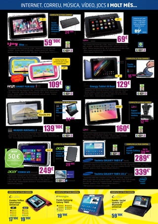 INTERNET, CORREU, MÚSICA, VÍDEO, JOCS I MOLT MÉS…
COMPLETA LA TEVA COMPRA

Teclat
tauleta
universal
Bluetooth
compacte

89€

24’90€

ENER347

59

’90€

Biox IJ27

Emporta-te’l amb
Processador Dual
Core - 1 GB RAM i
Sistema Operatiu
Android 4.2.2
per:

7”

7”

NW640

69€

NW589

- CPU: Boxchip A13 Cortex A8 1.2 GHz - Pantalla: 7” TFT (resolució 800 x
480), multitàctil - Memòria RAM: DDR3 512 MB - Memòria interna: 4 GB
FLASH - Càmera: davantera 0,3 Mp - Wi-Fi: connexió sense fils 802.11b/g/n
- Vídeo: suporta reproducció de vídeo HD 720P/1080P/2160P
- Sistema Operatiu Android 4.0.3

- Processador Dual Core Cortex A9 1.5 Ghz - Pantalla 7” (17,7 cm) 800 x 480
multitàctil - Memòria RAM 512 MB DDR3 - Memòria interna 4 GB - Webcam
davantera 1,3 Mp - Ranura MicroSD - USB extern - Sistema Operatiu Android 4.1.1

COMPLETA LA TEVA COMPRA

Inclou funda de
protecció per a cops
i esquitxades

SOY230
SOY238

7”

Funda
Tablet i8
ENER351
SOY265

ESPECIAL
NENS!

16’90€

8”

SMART FUN KID

ZIP38
ZIP39

109€

129€

Energy Tablet i8 Dual

- Processador Dual Core ARM Cortex A9 1.6 GHz + GPU Mali-400 Quad
- Tauleta ultrafina i lleugera amb pantalla HD de 8” (20,3 cm) - HDMI
- Doble càmera - Memòria ampliable - Cos metàl·lic de tan sols 8,6 mm
de gruix i 420 g. - Sistema Operatiu Android 4.1

- Processador Dual Core Cortex A9 1 GHz - Memòria RAM 512 MB, memòria interna
4 GB - Càmera foto i vídeo 3 Mp - Ranura Micro SD - Wi-Fi - Ebook - 50 minijocs
inclosos - Control parental: continguts educacionals i jocs per a nens - Sistema
Operatiu Android 4.1.1

COMPLETA LA TEVA COMPRA

COMPLETA LA TEVA COMPRA

Funda
tauleta 7”
BQ
Maxwell 2

7”
Pantalla IPS!

10,1”

Suport
reposacaps
tauleta

BQ68

24’90€
READER MAXWELL 2

BQ130

139’90€

NW603

NW623A

160€

- CPU: Rockchip RK3066 (Cortex-A9 Dual Core) 1.6 GHz - Pantalla: 10,1”
IPS (25,7 cm i 1.280 x 800 HD), multitàctil - Memòria RAM: 1 GB DDR3
- Càmera: davantera - Wi-Fi - Sistema Operatiu Android 4.2.2

- Processador Quad Core Cortex A9 a 1,6 GHz - Memòria RAM 1 GB, memòria
interna 16 GB - Càmera davantera VGA i càmera posterior 2 Mp - Ranura Micro SD
- GPS - Sistema Operatiu Android 4.2.2

COMPLETA LA TEVA COMPRA

8,1”

50 €

Funda Galaxy
Tab 3”

ACER1901

Tauleta GALAXY TAB3 8” SA1727

INNOVATION BONUS

29

’90€

ICONIA W3 ACER1796

COMPLETA LA TEVA COMPRA

Funda per a
tauleta
Iconia W3

Oferta vàlida del
01/11/2013 al 31/12/2013

249€

* PVP especial per la compra amb un portàtil.

Funda Samsung
Galaxy TAB3

Fundes Triflex
Smartcover
Universal
8”
EVI112
EVI113
EVI114
EVI115

10,1”
EVI101
EVI102
EVI103
EVI116

17’99€ 19’99€

KEN525
KEN526
KEN573
KEN574

KEN575
KEN576
KEN577

19’99€

39’90€

289

€*

339

- Processador XMM 6262, Clovertrail+ (1.6 GHz x 2),  XMM 7160 - Pantalla 10.1”
WXGA (1.280 x 800, 149 ppi) TFT multitàctil - Memòria RAM 1.0 GB, 16 GB microSD
(fins a 64 GB) - Ranura per a targetes MicroSD - Bluetooth 3.0 - GPS - Càmera
davantera i posterior + Flash - Sistema Operatiu Android 4.1

COMPLETA LA TEVA COMPRA

des de

- Processador Pega-D+ (1.5 GHz x 2) - Pantalla 8” WXGA (1.280 x 800, 189 ppi) TFT multitàctil - Memòria
RAM 1.5 GB, 16 GB microSD (fins a 64 GB) - Ranura per a targetes MicroSD - Bluetooth 3.0 - GPS - Càmera
davantera i posterior + Flash - Sistema Operatiu Android 4.1

Tauleta GALAXY TAB3 10.1” SA1722

- Processador Intel® Atom™ Dual Core Z2760 1.8 GHz - Memòria RAM
2 GB, memòria interna 32 GB + Ranura MicroSD - Pantalla 8.1” (20,5 cm)
1.280 x 800 capacitiva - Càmera davantera 2 Mp (Full HD), posterior
2 Mp (Full HD) - Sistema Operatiu Windows 8 - Microsoft Office Home &
Student 2013 (Complet)

COMPLETA LA TEVA COMPRA

12’90€

COMPLETA LA TEVA COMPRA

Funda i teclat
tauleta 10”
Bluetooth
universal
EVI126

59’90€

€*

 