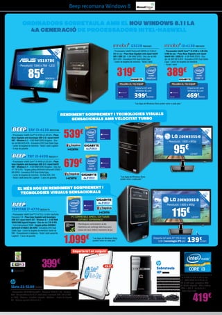 Beep recomana Windows 8

ORDINADORS SOBRETAULA AMB EL NoU WINDOWS 8.1 i LA
4a GENERACIÓ DE PROCESSADORS INTEL-HASWELL
G3220 INN15421
”
,5
18 ED cm
L 7

4

VS197DE

- Resolució: 1366 x 768 - LED

85

i3-4130 INN15423

- Processador Intel® Pentium® G3220 a 3.0 GHz 3
MB de cau - Placa Base Gigabyte amb xipset Intel®
H81 i USB 3.0 - 4 GB RAM DDR3 - Disc dur de 500
GB S-ATA - Gravadora DVD Dual Doble Capa
- Lector de targetes de memòria - Teclat i ratolí

319€

€

ASK2819

- Processador Intel® Core™ i3-4130 a 3.40 GHz
3 MB de cau - Placa Base Gigabyte amb xipset
Intel® H81 i USB 3.0 - 4 GB RAM DDR3 - Disc
dur de 500 GB S-ATA - Gravadora DVD Dual Doble
Capa - Lector de targetes de memòria
- Teclat i ratolí

389€

MILLORA EL TEU EQUIP

MILLORA EL TEU EQUIP

Emporta-te’l amb
Windows 8.1 per

Emporta-te’l amb
Windows 8.1 per

399€

469€

INN25422

INN25424

“Les Apps de Windows Store poden variar a cada país.”

Rendiment sorprenent i tecnologies visuals
sensacionals AMB velocitat turbo
”
20 ED
L cm

- Processador Intel® Core™ i5-4430 a 3.20 GHz - Placa
base Gigabyte amb tecnologia USB 3.0 i xipset Intel®
H87 - Windows 8.1 - 4 GB RAM DDR3 Kingston - Disc dur
d’1 TB S-ATA - Targeta gràfica NVIDIA® GeForce® GT620 1
GB DDR3 - Gravadora DVD Dual Doble Capa
- Lector de targetes de memòria - Sortida VGA i DVI
- Teclat i ratolí sense fils Logitech - 2 anys de garantia

,8

TAY i5-4430 BEE23177

539€

50

TAY i3-4130 BEE23186
- Processador Intel® Core™ i3-4130 a 3.40 GHz - Placa
Base Gigabyte amb tecnologia USB 3.0 i xipset Intel®
H87 - Windows 8.1 - 4 GB RAM DDR3 Kingston - Disc
dur de 500 GB S-ATA - Gravadora DVD Dual Doble Capa
- Lector de targetes de memòria - Teclat i ratolí Logitech
- 2 anys de garantia

20EN33SS-B
- Resolució: 1.600 x 900p

95€

LG1027

679€
“Les Apps de Windows Store
poden variar a cada país.”

,
55

”
22 ED
L 9 cm

El més nou en rendiment sorprenent i
tecnologies visuals sensacionals
20EN33SS-B
- Resolució: 1.600 x 900p

TOPSTAR i7-4770 BEE33179
- Processador Intel® Core™ i7-4770 a 3.4 GHz maxTurbo
Frecuency 3.9 - Placa base Gigabyte amb tecnologia
USB 3.0 i xipset Intel® Z87 - Windows 8.1 - 8 GB RAM
DDR3/1600 HyperX Kingston - Disc dur de 2 TB S-ATA
- Font d’alimentació 700W - Targeta gràfica NVIDIA®
GeForce® GTX650 2 GB DDR5 - Gravadora DVD Dual
Doble Capa - Lector de targetes de memòria i lector de
DNI - Comandament a distància - Teclat i ratolí sense fils
Logitech - 2 anys de garantia

PC COMPATIBLE AMB EL SOFTWARE
GEFORCE EXPERIENCE!

115€

LG1017

- Mantingues controladors al dia
- Optimitza els settings dels teus jocs
- Grava els teus millors moments de joc

1.099€

“Las Apps de Windows Store
pueden variar en cada país.”

Emporta-te’l amb 22” (55,9 cm)
LED i tecnologia IPS per

139€

LG1021

Emporta-te’l on vulguis!

399€
Slate 21-S100 HP6082
- Processador NVIDIA® Tegra® 4 - Memòria DDR3 d’1 GB - Pantalla
tàctil IPS panoràmica de 21,5” amb retroil·luminació LED i HD (1.920
x 1.080) - Altaveus i micròfon integrats - Webcam - Lector de targetes
SD - Sistema operatiu Android 4.2

21.5”

Sobretaula
HP HP5758
- Processador Intel® Core™ i3 2120T 2,6 GHz 3 MB de cau
- Sistema operatiu Windows 8 - RAM DDR3 de 8 GB (2 x 4
	
GB) - Disc dur 1,5 TB SATA 3G (7.200 rpm), gravadora DVD
SATA - Comunicació Ethernet 10/100 integrada - Vídeo Gràfics
Intel® HD (fins a 1.7 GB), 1 VGA, 1 DVI-D - So àudio 5,1
d’alta definició - Teclat USB - Ratolí òptic USB

419€

 