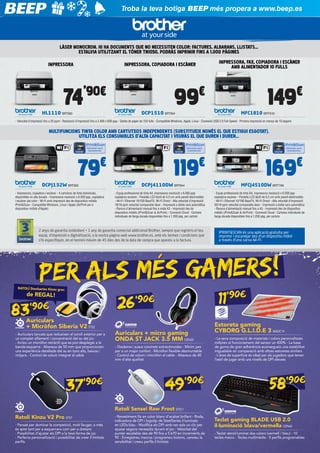 Troba la teva botiga BEEP més propera a www.beep.es

LÀSER MONOCROM. HI HA DOCUMENTS QUE NO NECESSITEN COLOR: FACTURES, ALBARANS, LLISTATS...
ESTALVIA UTILITZANT EL TÒNER TN1050, PODRÀS IMPRIMIR FINS A 1.000 PÀGINES
IMPRESSORA

IMPRESSORA, FAX, COPIADORA I ESCÀNER
AMB ALIMENTADOR 10 FULLS

IMPRESSORA, COPIADORA I ESCÀNER

’90€

€

74

99

HL1110 BRT900

DCP1510 BRT904

€

149

MFC1810 BRT910

- Velocitat d’impressió fins a 20 ppm - Resolució d’impressió fins a 2.400 x 600 ppp - Safata de paper de 150 fulls - Compatible Windows, Apple, Linux - Connexió USB 2.0 Full-Speed - Primera impressió en menys de 10 segons
​​

MULTIFUNCIONS TINTA COLOR AMB CARTUTXOS INDEPENDENTS (SUBSTITUEIX NOMÉS EL QUE ESTIGUI ESGOTAT).
UTILITZA ELS CONSUMIBLES D’ALTA CAPACITAT I VEURÀS EL QUE DUREN I DUREN...

€

€

79

119

DCPJ132W BRT903

DCPJ4110DW BRT844

- Impressora, copiadora i escàner - 4 cartutxos de tinta individuals,
disponibles en alta durada - Impressora resolució x 6.000 ppp, copiadora
i escàner pla color - Wi-Fi amb impressió des de dispositius mòbils
iPrint&Scan - Compatible Windows, Linux i Apple (AirPrint per a
dispositius mòbils d’Apple)

€

- Equip professional de tinta A4, impressora resolució x 6.000 ppp
copiadora escàner - Pantalla LCD tàctil de 4,5 cm amb panell electrostàtic
- Wi-Fi i Ethernet 10/100 BaseTX. Wi-Fi Direct - Alta velocitat d’impressió:
18/16 ppm velocitat comparable làser - Impressió a doble cara automàtica
- Ranura d’alimentació manual fins a mida A3 - Impressió des de
dispositius mòbils (iPrint&Scan & AirPrint) - Connexió Cloud - Cartutxs
individuals de llarga durada disponibles fins a 1.200 pàg. per cartutx

2 anys de garantia estàndard + 1 any de garantia comercial addicional Brother, sempre que registris el teu
equip, d’impressió o digitalització, a la nostra pàgina web www.brother.es, amb els termes i condicions que
s’hi especifiquin, en el termini màxim de 45 dies des de la data de compra que apareix a la factura.

169
MFCJ4510DW BRT799

- Equip professional de tinta A4, impressora resolució x 6.000 ppp
copiadora escàner - Pantalla LCD tàctil de 9,3 cm amb panell electrostàtic
- Wi-Fi i Ethernet 10/100 BaseTX, Wi-Fi Direct - Alta velocitat d’impressió:
20/18 ppm velocitat comparable làser - Impressió a doble cara automàtica
- Ranura d’alimentació manual fins a A3 - Impressió des de dispositius
mòbils (iPrint&Scan & AirPrint) - Connexió Cloud - Cartutxs individuals de
llarga durada disponibles fins a 1.200 pàg. per cartutx

IPRINT&SCAN és una aplicació gratuïta per
imprimir i escanejar des d’un dispositiu mòbil
a través d’una xarxa Wi-Fi.

PER ALS MÉS GAMERS!
RATOLÍ Steelseries Kinzu groc

de REGAL!

26

83’90€

Auriculars
+ Micròfon Siberia V2 STS2

- Auriculars tancats que redueixen el soroll exterior per a
un complet aïllament i concentració del so del joc
- Inclou un micròfon retràctil que es pot desplegar a la
banda esquerra - Altaveus de 50 mm que proporcionen
una experiència detallada del so en tons alts, baixos i
mitjans - Control de volum integrat al cable

37

’ 90€

11’90€

’ 90€

Auriculars + micro gaming
ONDA ST JACK 3.5 MM OZN23
- Diadema i suaus coixinets extracòmodes - Mínim pes
per a un major confort - Micròfon flexible desmuntable
- Control de volum i micròfon al cable - Altaveus de 40
mm d’alta qualitat

49’90€

Estoreta gaming
CYBORG G.L.I.D.E 3 MADC14
- La seva composició de materials i colors personalitzats
milloren el funcionament del sensor un 400% - La base
de goma de gran adherència aconsegueix una estabilitat
inigualable en comparació amb altres estoretes similars
- L’àrea de superfície és ideal per als jugadors que tenen
l’estil de jugar amb uns nivells de DPI elevats

58’90€

Ratolí Sensei Raw Frost STS11
Ratolí Kinzu V2 Pro STS7
- Pensat per dominar la competició, molt lleuger, a més
és apte tant per a esquerrans com per a dretans
- Possibilitat d’ajustar els DPI a la teva forma de joc
- Perfecta personalització i possibilitat de crear il·limitats
perfils

- Revestiment llis en color blanc d’acabat brillant - Roda,
indicadora de DPI i logotip de SteelSeries il·luminats
en LEDs blau - Modifica els DPI amb tan sols un clic per
ajustar segons necessitis durant el joc - Velocitat del
punter escalable des de 90 fins a 5.670 en increments de
90 - Enregistreu macros i programeu botons, canvieu la
sensibilitat i creeu perfils il·limitats

Teclat gaming BLADE USB 2.0
il·luminació blava/vermella OZN42
- Teclat retroil·luminat dos colors (vermell / blau) - 10
tecles macro - Tecles multimèdia - 5 perfils programables

 